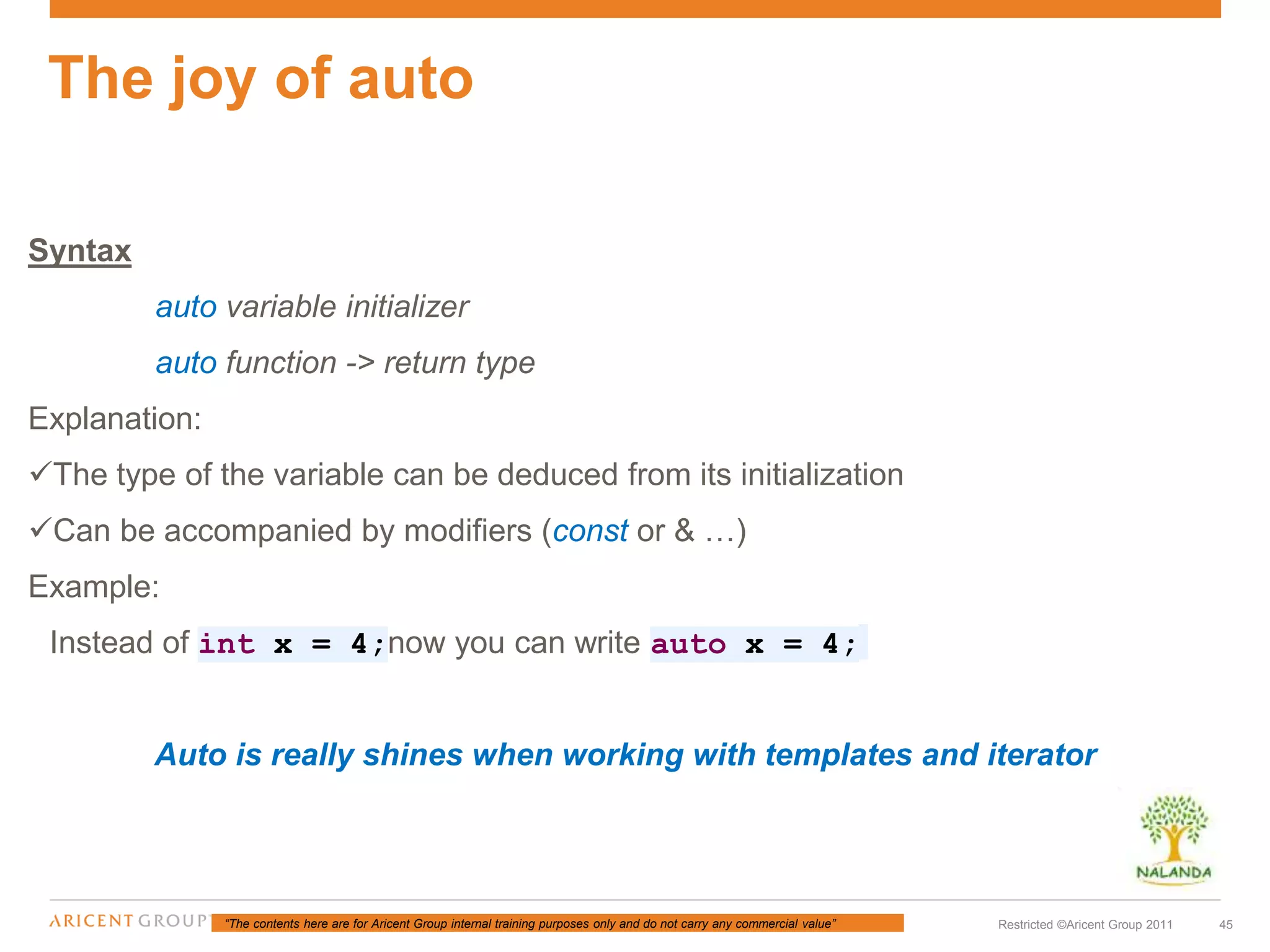 “The contents here are for Aricent Group internal training purposes only and do not carry any commercial value” 45Restricted ©Aricent Group 2011
Syntax
auto variable initializer
auto function -> return type
Explanation:
The type of the variable can be deduced from its initialization
Can be accompanied by modifiers (const or & …)
Example:
Instead of int x = 4;now you can write auto x = 4;
Auto is really shines when working with templates and iterator
The joy of auto
 
