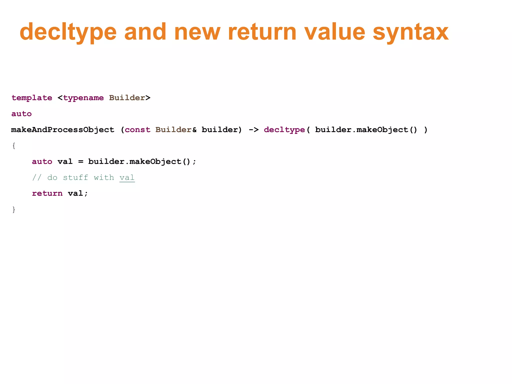 decltype and new return value syntax
template <typename Builder>
auto
makeAndProcessObject (const Builder& builder) -> decltype( builder.makeObject() )
{
auto val = builder.makeObject();
// do stuff with val
return val;
}
Proprietary & Confidential. ©Aricent Group 2011 48
 