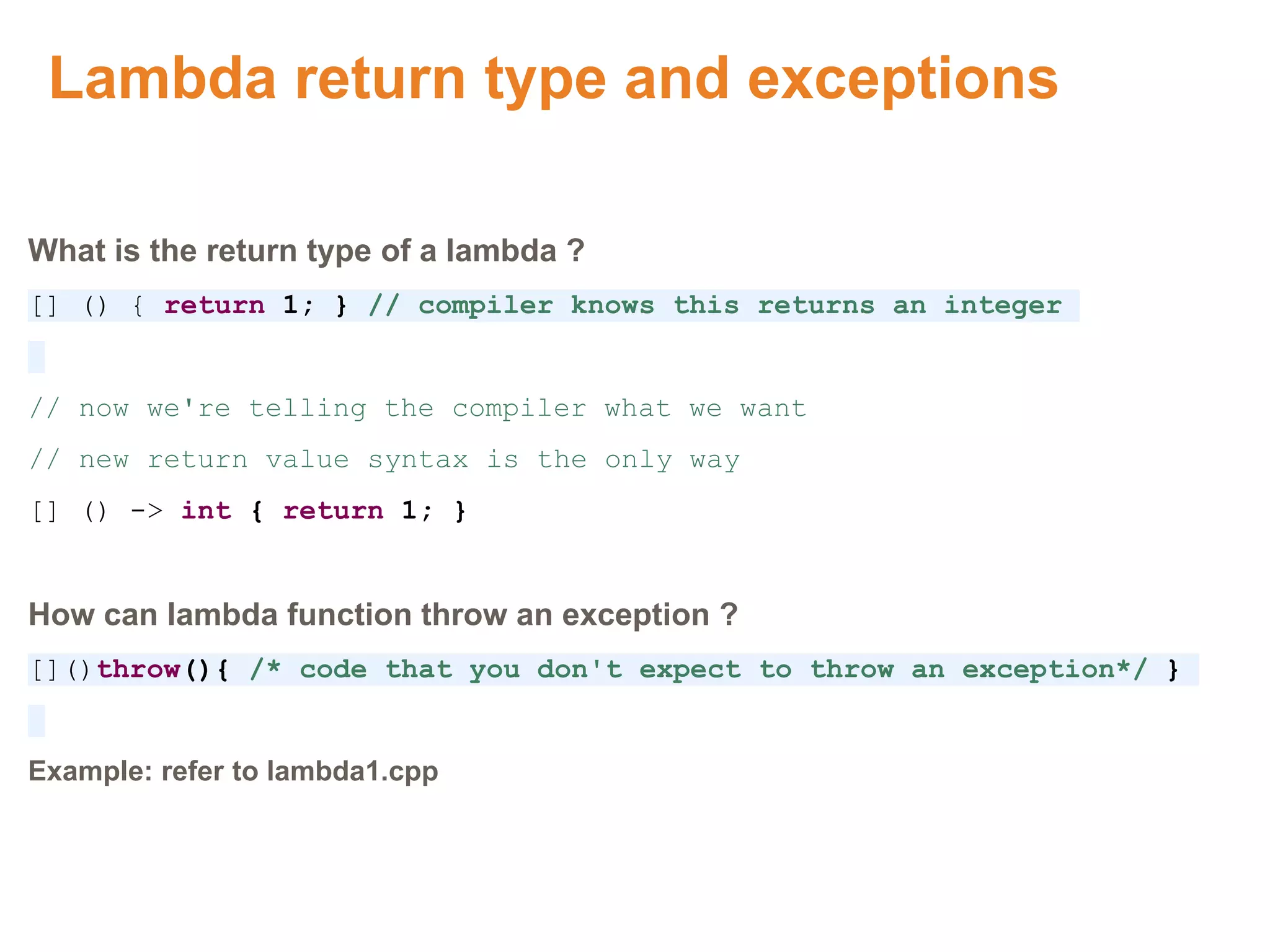 Lambda return type and exceptions
What is the return type of a lambda ?
[] () { return 1; } // compiler knows this returns an integer
// now we're telling the compiler what we want
// new return value syntax is the only way
[] () -> int { return 1; }
How can lambda function throw an exception ?
[]()throw(){ /* code that you don't expect to throw an exception*/ }
Example: refer to lambda1.cpp
Proprietary & Confidential. ©Aricent Group 2011
 
