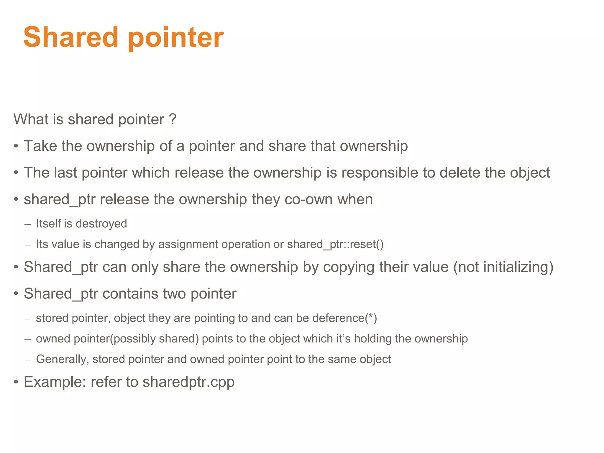Shared pointer
What is shared pointer ?
• Take the ownership of a pointer and share that ownership
• The last pointer which release the ownership is responsible to delete the object
• shared_ptr release the ownership they co-own when
– Itself is destroyed
– Its value is changed by assignment operation or shared_ptr::reset()
• Shared_ptr can only share the ownership by copying their value (not initializing)
• Shared_ptr contains two pointer
– stored pointer, object they are pointing to and can be deference(*)
– owned pointer(possibly shared) points to the object which it’s holding the ownership
– Generally, stored pointer and owned pointer point to the same object
• Example: refer to sharedptr.cpp
Proprietary & Confidential. ©Aricent Group 2011
 