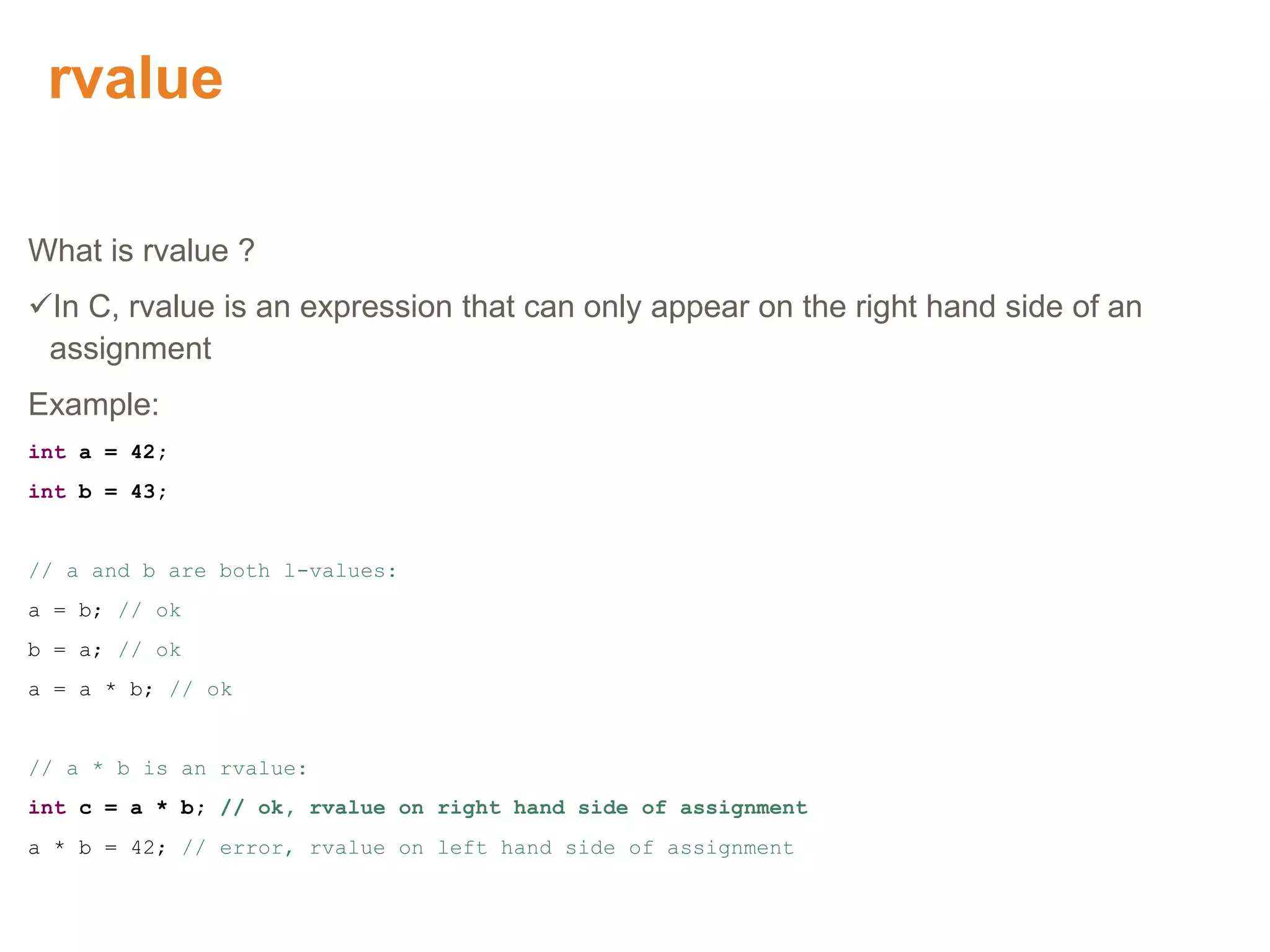 rvalue
What is rvalue ?
In C, rvalue is an expression that can only appear on the right hand side of an
assignment
Example:
int a = 42;
int b = 43;
// a and b are both l-values:
a = b; // ok
b = a; // ok
a = a * b; // ok
// a * b is an rvalue:
int c = a * b; // ok, rvalue on right hand side of assignment
a * b = 42; // error, rvalue on left hand side of assignment
Proprietary & Confidential. ©Aricent Group 2011
 