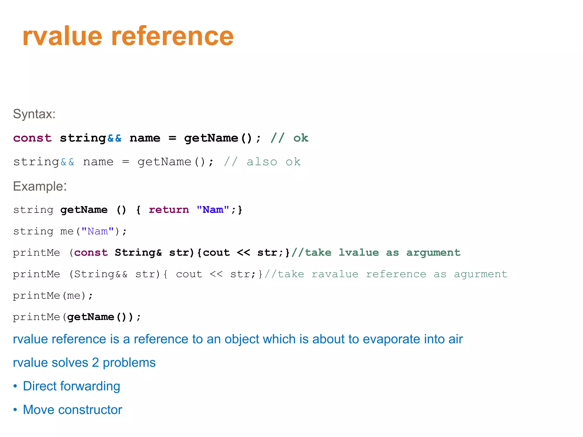rvalue reference
Syntax:
const string&& name = getName(); // ok
string&& name = getName(); // also ok
Example:
string getName () { return "Nam";}
string me("Nam");
printMe (const String& str){cout << str;}//take lvalue as argument
printMe (String&& str){ cout << str;}//take ravalue reference as agurment
printMe(me);
printMe(getName());
rvalue reference is a reference to an object which is about to evaporate into air
rvalue solves 2 problems
• Direct forwarding
• Move constructor
Proprietary & Confidential. ©Aricent Group 2011 57
 