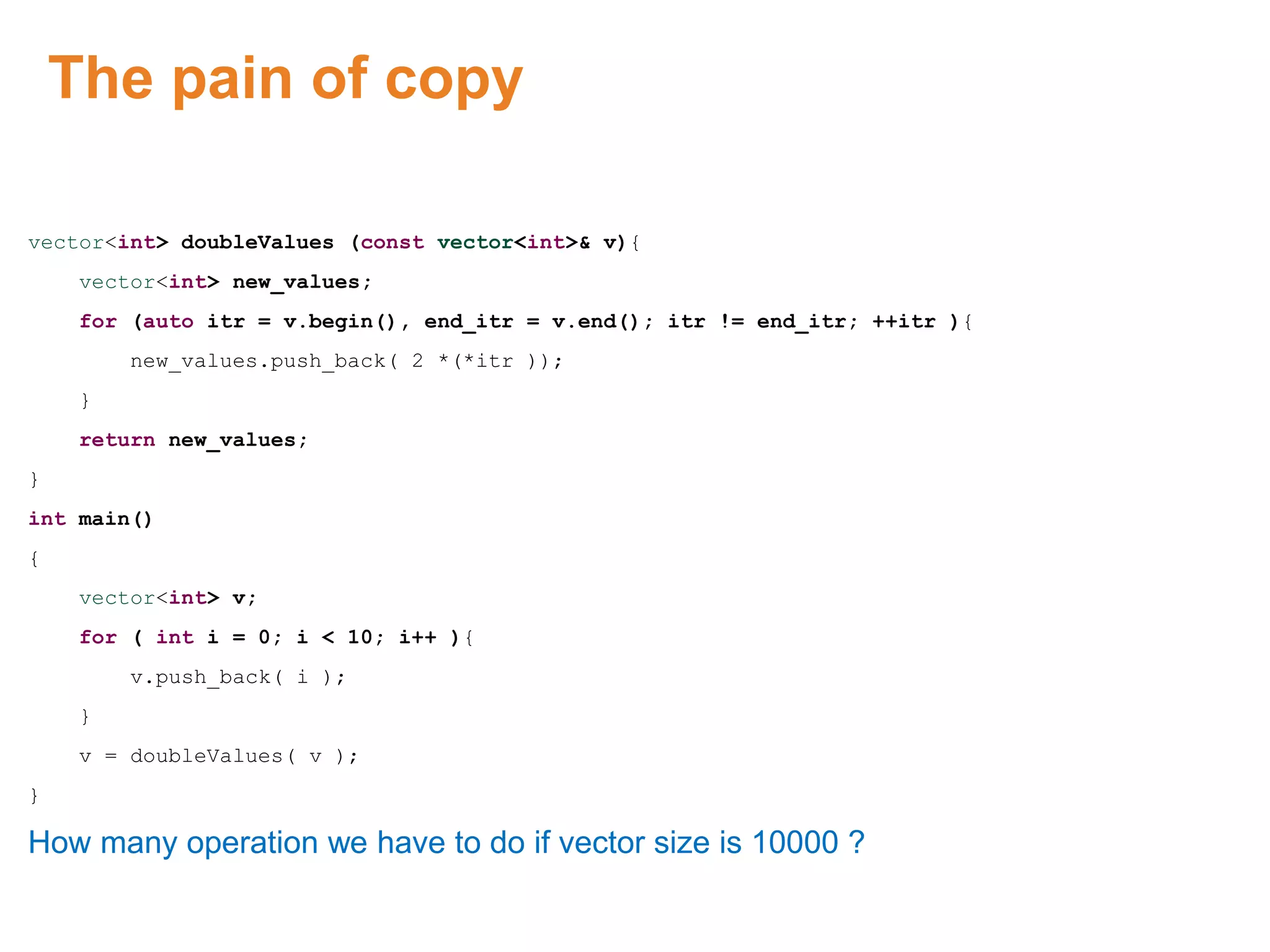 The pain of copy
vector<int> doubleValues (const vector<int>& v){
vector<int> new_values;
for (auto itr = v.begin(), end_itr = v.end(); itr != end_itr; ++itr ){
new_values.push_back( 2 *(*itr ));
}
return new_values;
}
int main()
{
vector<int> v;
for ( int i = 0; i < 10; i++ ){
v.push_back( i );
}
v = doubleValues( v );
}
How many operation we have to do if vector size is 10000 ?
Proprietary & Confidential. ©Aricent Group 2011
 
