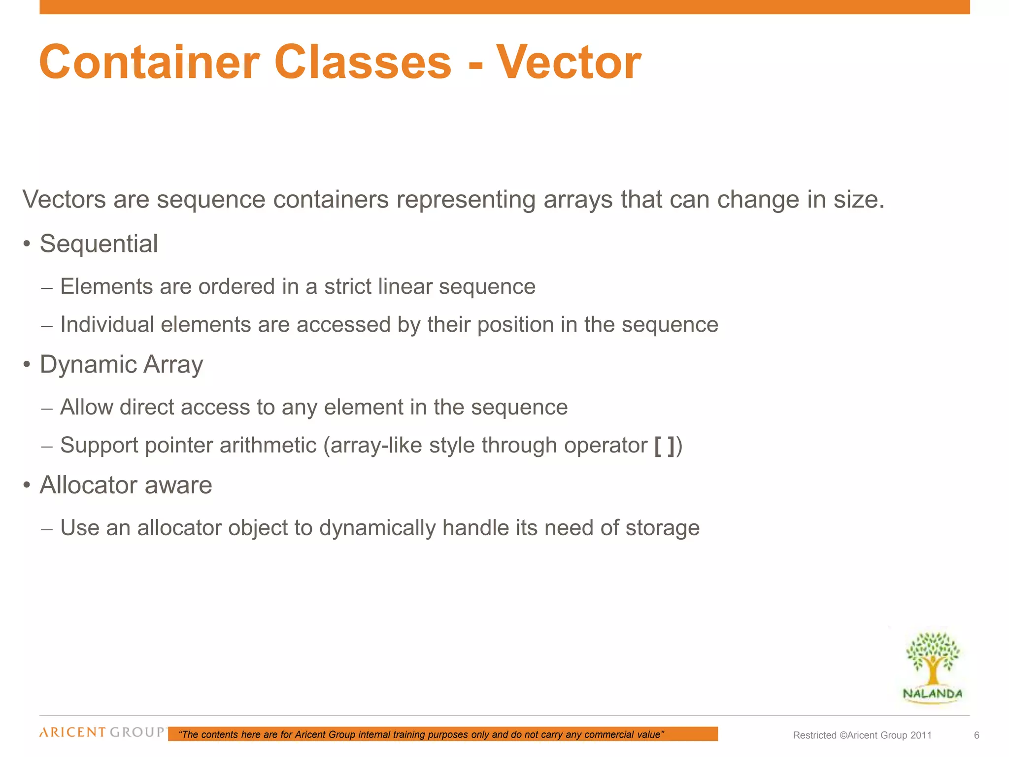 “The contents here are for Aricent Group internal training purposes only and do not carry any commercial value” 6Restricted ©Aricent Group 2011
Vectors are sequence containers representing arrays that can change in size.
• Sequential
– Elements are ordered in a strict linear sequence
– Individual elements are accessed by their position in the sequence
• Dynamic Array
– Allow direct access to any element in the sequence
– Support pointer arithmetic (array-like style through operator [ ])
• Allocator aware
– Use an allocator object to dynamically handle its need of storage
Container Classes - Vector
 