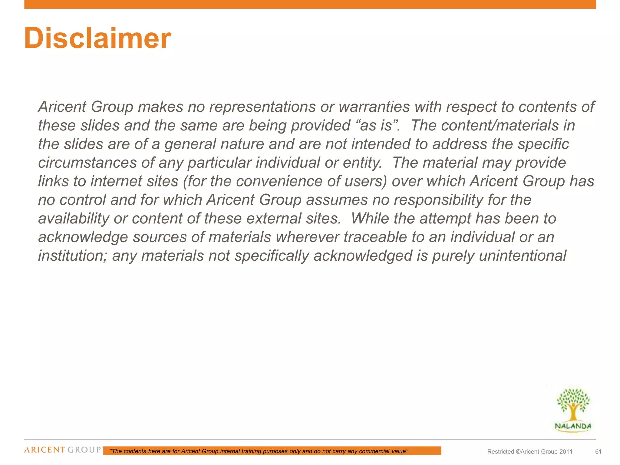 “The contents here are for Aricent Group internal training purposes only and do not carry any commercial value” 61Restricted ©Aricent Group 2011
Aricent Group makes no representations or warranties with respect to contents of
these slides and the same are being provided “as is”. The content/materials in
the slides are of a general nature and are not intended to address the specific
circumstances of any particular individual or entity. The material may provide
links to internet sites (for the convenience of users) over which Aricent Group has
no control and for which Aricent Group assumes no responsibility for the
availability or content of these external sites. While the attempt has been to
acknowledge sources of materials wherever traceable to an individual or an
institution; any materials not specifically acknowledged is purely unintentional
Disclaimer
 