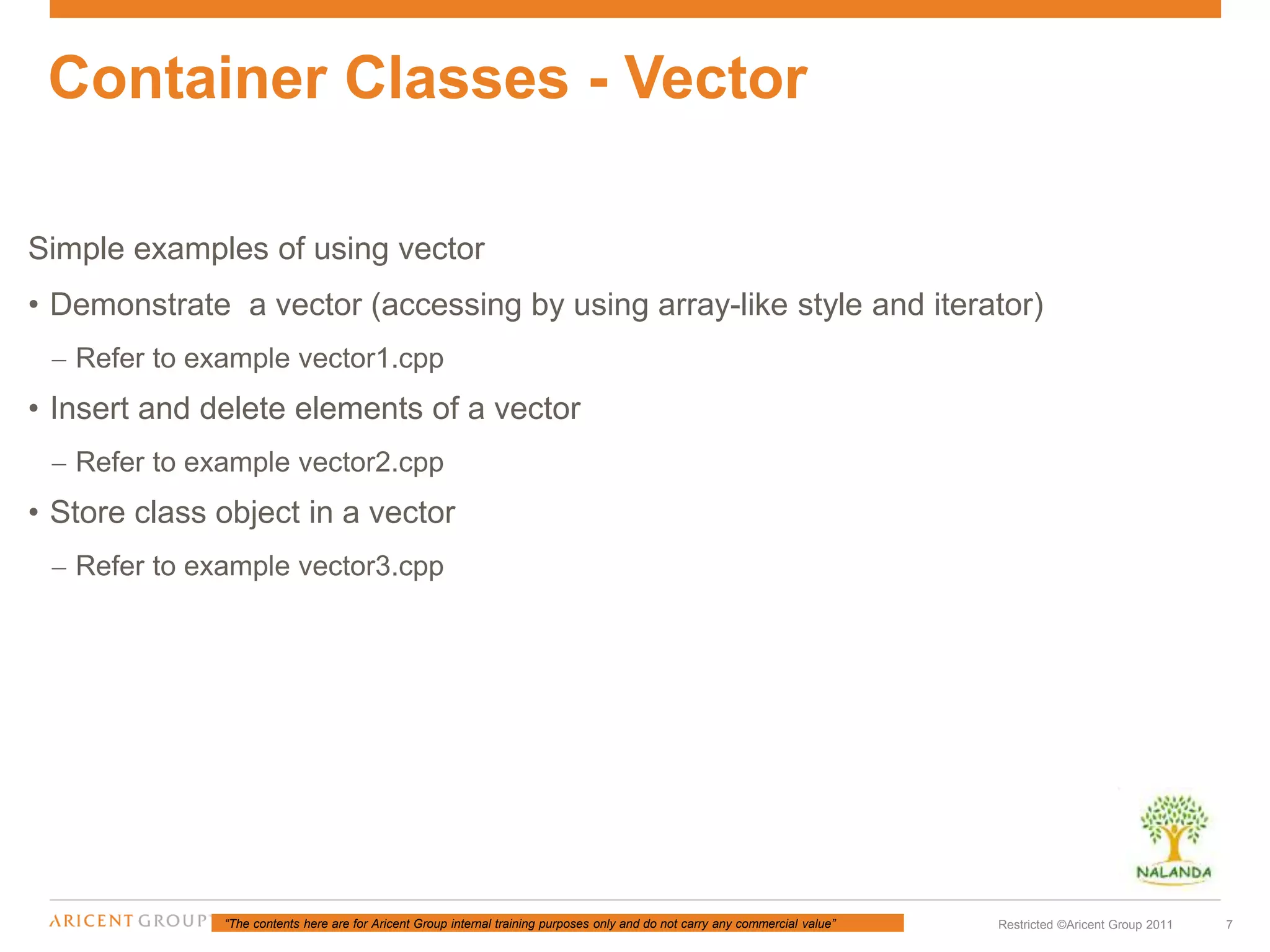 “The contents here are for Aricent Group internal training purposes only and do not carry any commercial value” 7Restricted ©Aricent Group 2011
Simple examples of using vector
• Demonstrate a vector (accessing by using array-like style and iterator)
– Refer to example vector1.cpp
• Insert and delete elements of a vector
– Refer to example vector2.cpp
• Store class object in a vector
– Refer to example vector3.cpp
Container Classes - Vector
 
