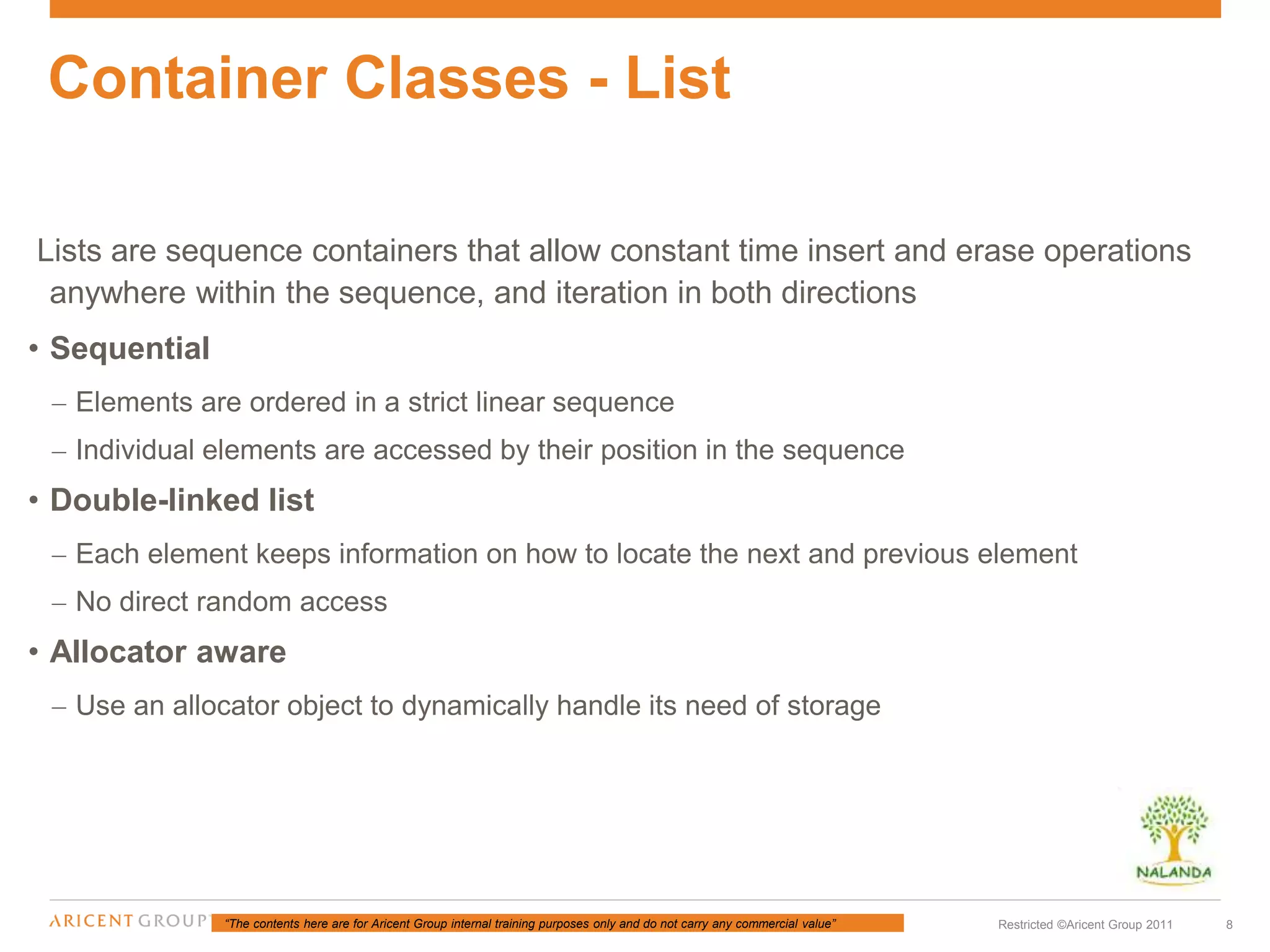 “The contents here are for Aricent Group internal training purposes only and do not carry any commercial value” 8Restricted ©Aricent Group 2011
Lists are sequence containers that allow constant time insert and erase operations
anywhere within the sequence, and iteration in both directions
• Sequential
– Elements are ordered in a strict linear sequence
– Individual elements are accessed by their position in the sequence
• Double-linked list
– Each element keeps information on how to locate the next and previous element
– No direct random access
• Allocator aware
– Use an allocator object to dynamically handle its need of storage
Container Classes - List
 