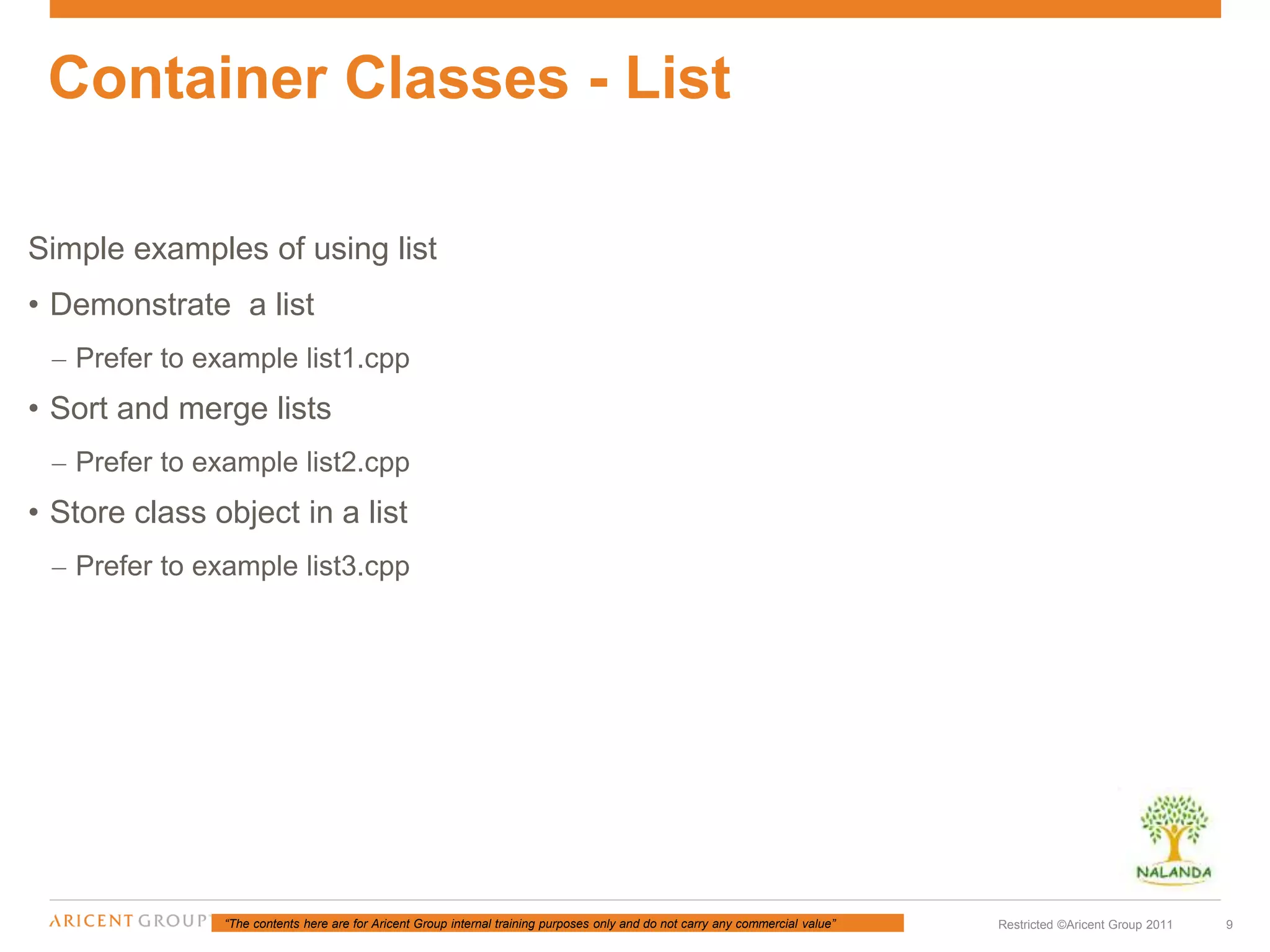 “The contents here are for Aricent Group internal training purposes only and do not carry any commercial value” 9Restricted ©Aricent Group 2011
Simple examples of using list
• Demonstrate a list
– Prefer to example list1.cpp
• Sort and merge lists
– Prefer to example list2.cpp
• Store class object in a list
– Prefer to example list3.cpp
Container Classes - List
 