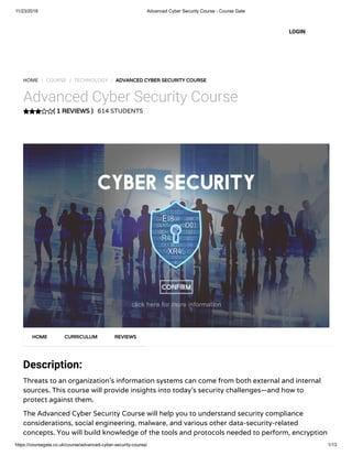 11/23/2018 Advanced Cyber Security Course - Course Gate
https://coursegate.co.uk/course/advanced-cyber-security-course/ 1/13
( 1 REVIEWS )
HOME / COURSE / TECHNOLOGY / ADVANCED CYBER SECURITY COURSE
Advanced Cyber Security Course
614 STUDENTS
Description:
Threats to an organization’s information systems can come from both external and internal
sources. This course will provide insights into today’s security challenges—and how to
protect against them.
The Advanced Cyber Security Course will help you to understand security compliance
considerations, social engineering, malware, and various other data-security-related
concepts. You will build knowledge of the tools and protocols needed to perform, encryption
HOME CURRICULUM REVIEWS
LOGIN
 