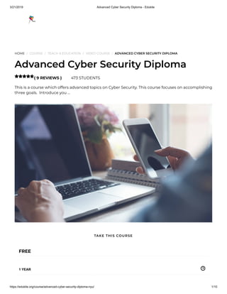 3/21/2019 Advanced Cyber Security Diploma - Edukite
https://edukite.org/course/advanced-cyber-security-diploma-nyu/ 1/10
HOME / COURSE / TEACH & EDUCATION / VIDEO COURSE / ADVANCED CYBER SECURITY DIPLOMA
Advanced Cyber Security Diploma
( 9 REVIEWS ) 473 STUDENTS
This is a course which offers advanced topics on Cyber Security. This course focuses on accomplishing
three goals.  Introduce you …

FREE
1 YEAR
TAKE THIS COURSE
 