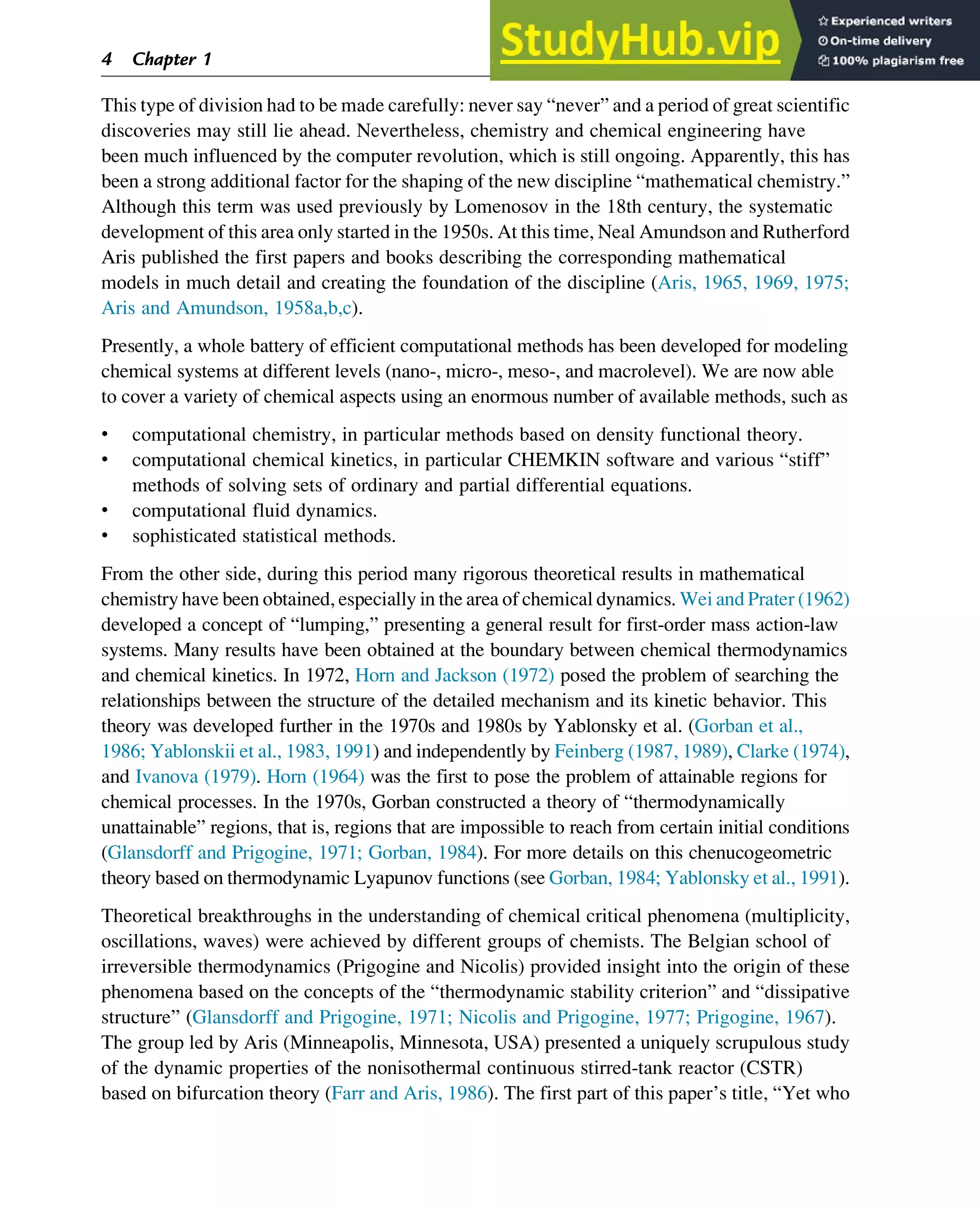 This type of division had to be made carefully: never say “never” and a period of great scientific
discoveries may still lie ahead. Nevertheless, chemistry and chemical engineering have
been much influenced by the computer revolution, which is still ongoing. Apparently, this has
been a strong additional factor for the shaping of the new discipline “mathematical chemistry.”
Although this term was used previously by Lomenosov in the 18th century, the systematic
development of this area only started in the 1950s. At this time, Neal Amundson and Rutherford
Aris published the first papers and books describing the corresponding mathematical
models in much detail and creating the foundation of the discipline (Aris, 1965, 1969, 1975;
Aris and Amundson, 1958a,b,c).
Presently, a whole battery of efficient computational methods has been developed for modeling
chemical systems at different levels (nano-, micro-, meso-, and macrolevel). We are now able
to cover a variety of chemical aspects using an enormous number of available methods, such as
• computational chemistry, in particular methods based on density functional theory.
• computational chemical kinetics, in particular CHEMKIN software and various “stiff”
methods of solving sets of ordinary and partial differential equations.
• computational fluid dynamics.
• sophisticated statistical methods.
From the other side, during this period many rigorous theoretical results in mathematical
chemistry have been obtained, especially in the area of chemical dynamics. Wei and Prater (1962)
developed a concept of “lumping,” presenting a general result for first-order mass action-law
systems. Many results have been obtained at the boundary between chemical thermodynamics
and chemical kinetics. In 1972, Horn and Jackson (1972) posed the problem of searching the
relationships between the structure of the detailed mechanism and its kinetic behavior. This
theory was developed further in the 1970s and 1980s by Yablonsky et al. (Gorban et al.,
1986; Yablonskii et al., 1983, 1991) and independently by Feinberg (1987, 1989), Clarke (1974),
and Ivanova (1979). Horn (1964) was the first to pose the problem of attainable regions for
chemical processes. In the 1970s, Gorban constructed a theory of “thermodynamically
unattainable” regions, that is, regions that are impossible to reach from certain initial conditions
(Glansdorff and Prigogine, 1971; Gorban, 1984). For more details on this chenucogeometric
theory based on thermodynamic Lyapunov functions (see Gorban, 1984; Yablonsky et al., 1991).
Theoretical breakthroughs in the understanding of chemical critical phenomena (multiplicity,
oscillations, waves) were achieved by different groups of chemists. The Belgian school of
irreversible thermodynamics (Prigogine and Nicolis) provided insight into the origin of these
phenomena based on the concepts of the “thermodynamic stability criterion” and “dissipative
structure” (Glansdorff and Prigogine, 1971; Nicolis and Prigogine, 1977; Prigogine, 1967).
The group led by Aris (Minneapolis, Minnesota, USA) presented a uniquely scrupulous study
of the dynamic properties of the nonisothermal continuous stirred-tank reactor (CSTR)
based on bifurcation theory (Farr and Aris, 1986). The first part of this paper’s title, “Yet who
4 Chapter 1
 
