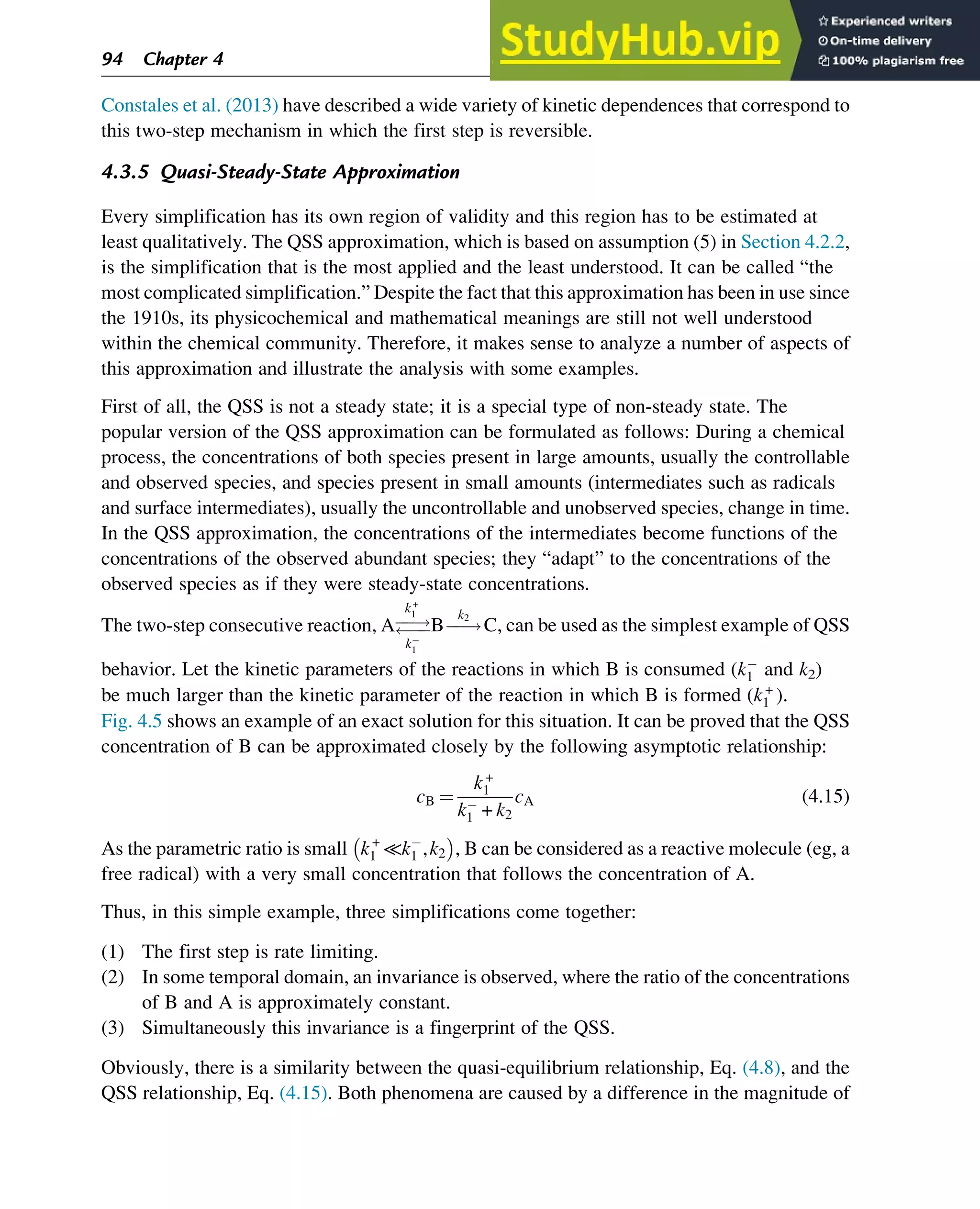 Constales et al. (2013) have described a wide variety of kinetic dependences that correspond to
this two-step mechanism in which the first step is reversible.
4.3.5 Quasi-Steady-State Approximation
Every simplification has its own region of validity and this region has to be estimated at
least qualitatively. The QSS approximation, which is based on assumption (5) in Section 4.2.2,
is the simplification that is the most applied and the least understood. It can be called “the
most complicated simplification.” Despite the fact that this approximation has been in use since
the 1910s, its physicochemical and mathematical meanings are still not well understood
within the chemical community. Therefore, it makes sense to analyze a number of aspects of
this approximation and illustrate the analysis with some examples.
First of all, the QSS is not a steady state; it is a special type of non-steady state. The
popular version of the QSS approximation can be formulated as follows: During a chemical
process, the concentrations of both species present in large amounts, usually the controllable
and observed species, and species present in small amounts (intermediates such as radicals
and surface intermediates), usually the uncontrollable and unobserved species, change in time.
In the QSS approximation, the concentrations of the intermediates become functions of the
concentrations of the observed abundant species; they “adapt” to the concentrations of the
observed species as if they were steady-state concentrations.
The two-step consecutive reaction, Aƒ
ƒ!
ƒ
ƒ
k+
1
k
1
Bƒ
ƒ!
k2
C, can be used as the simplest example of QSS
behavior. Let the kinetic parameters of the reactions in which B is consumed (k
1 and k2)
be much larger than the kinetic parameter of the reaction in which B is formed (k+
1 ).
Fig. 4.5 shows an example of an exact solution for this situation. It can be proved that the QSS
concentration of B can be approximated closely by the following asymptotic relationship:
cB ¼
k+
1
k
1 + k2
cA (4.15)
As the parametric ratio is small k+
1 ≪k
1 ,k2

, B can be considered as a reactive molecule (eg, a
free radical) with a very small concentration that follows the concentration of A.
Thus, in this simple example, three simplifications come together:
(1) The first step is rate limiting.
(2) In some temporal domain, an invariance is observed, where the ratio of the concentrations
of B and A is approximately constant.
(3) Simultaneously this invariance is a fingerprint of the QSS.
Obviously, there is a similarity between the quasi-equilibrium relationship, Eq. (4.8), and the
QSS relationship, Eq. (4.15). Both phenomena are caused by a difference in the magnitude of
94 Chapter 4
 
