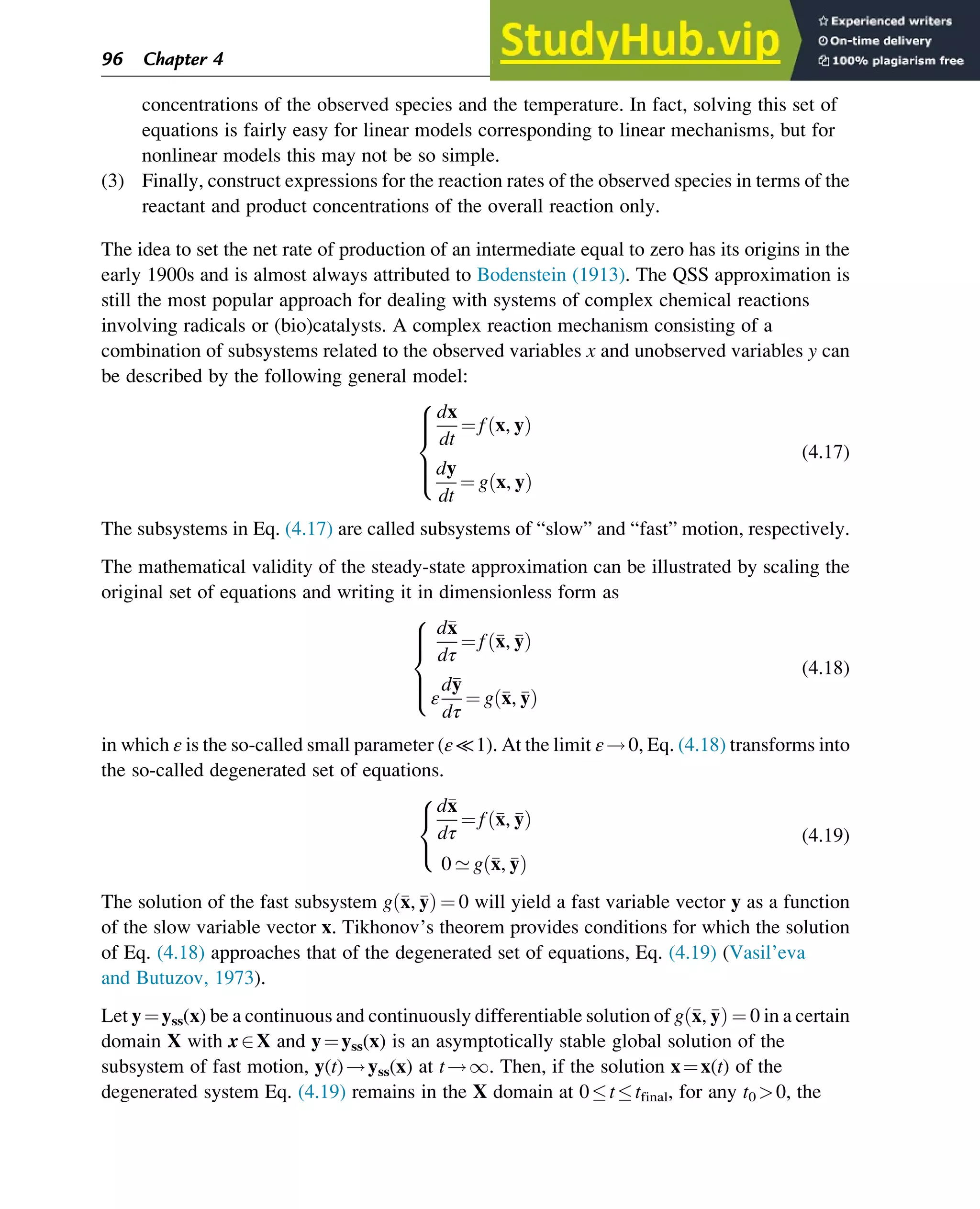 concentrations of the observed species and the temperature. In fact, solving this set of
equations is fairly easy for linear models corresponding to linear mechanisms, but for
nonlinear models this may not be so simple.
(3) Finally, construct expressions for the reaction rates of the observed species in terms of the
reactant and product concentrations of the overall reaction only.
The idea to set the net rate of production of an intermediate equal to zero has its origins in the
early 1900s and is almost always attributed to Bodenstein (1913). The QSS approximation is
still the most popular approach for dealing with systems of complex chemical reactions
involving radicals or (bio)catalysts. A complex reaction mechanism consisting of a
combination of subsystems related to the observed variables x and unobserved variables y can
be described by the following general model:
dx
dt
¼ f x, y
ð Þ
dy
dt
¼ g x, y
ð Þ
8





:
(4.17)
The subsystems in Eq. (4.17) are called subsystems of “slow” and “fast” motion, respectively.
The mathematical validity of the steady-state approximation can be illustrated by scaling the
original set of equations and writing it in dimensionless form as
d
x
dτ
¼ f 
x, 
y
ð Þ
ε
d
y
dτ
¼ g 
x, 
y
ð Þ
8





:
(4.18)
in which ε is the so-called small parameter (ε≪1). At the limit ε!0, Eq. (4.18) transforms into
the so-called degenerated set of equations.
d
x
dτ
¼ f 
x, 
y
ð Þ
0 ’ g 
x, 
y
ð Þ
8

:
(4.19)
The solution of the fast subsystem g 
x, 
y
ð Þ ¼ 0 will yield a fast variable vector y as a function
of the slow variable vector x. Tikhonov’s theorem provides conditions for which the solution
of Eq. (4.18) approaches that of the degenerated set of equations, Eq. (4.19) (Vasil’eva
and Butuzov, 1973).
Let y¼yss(x) be a continuous and continuously differentiable solution of g 
x, 
y
ð Þ ¼ 0 in a certain
domain X with x2X and y¼yss(x) is an asymptotically stable global solution of the
subsystem of fast motion, y(t)!yss(x) at t!1. Then, if the solution x¼x(t) of the
degenerated system Eq. (4.19) remains in the X domain at 0ttfinal, for any t0 0, the
96 Chapter 4
 