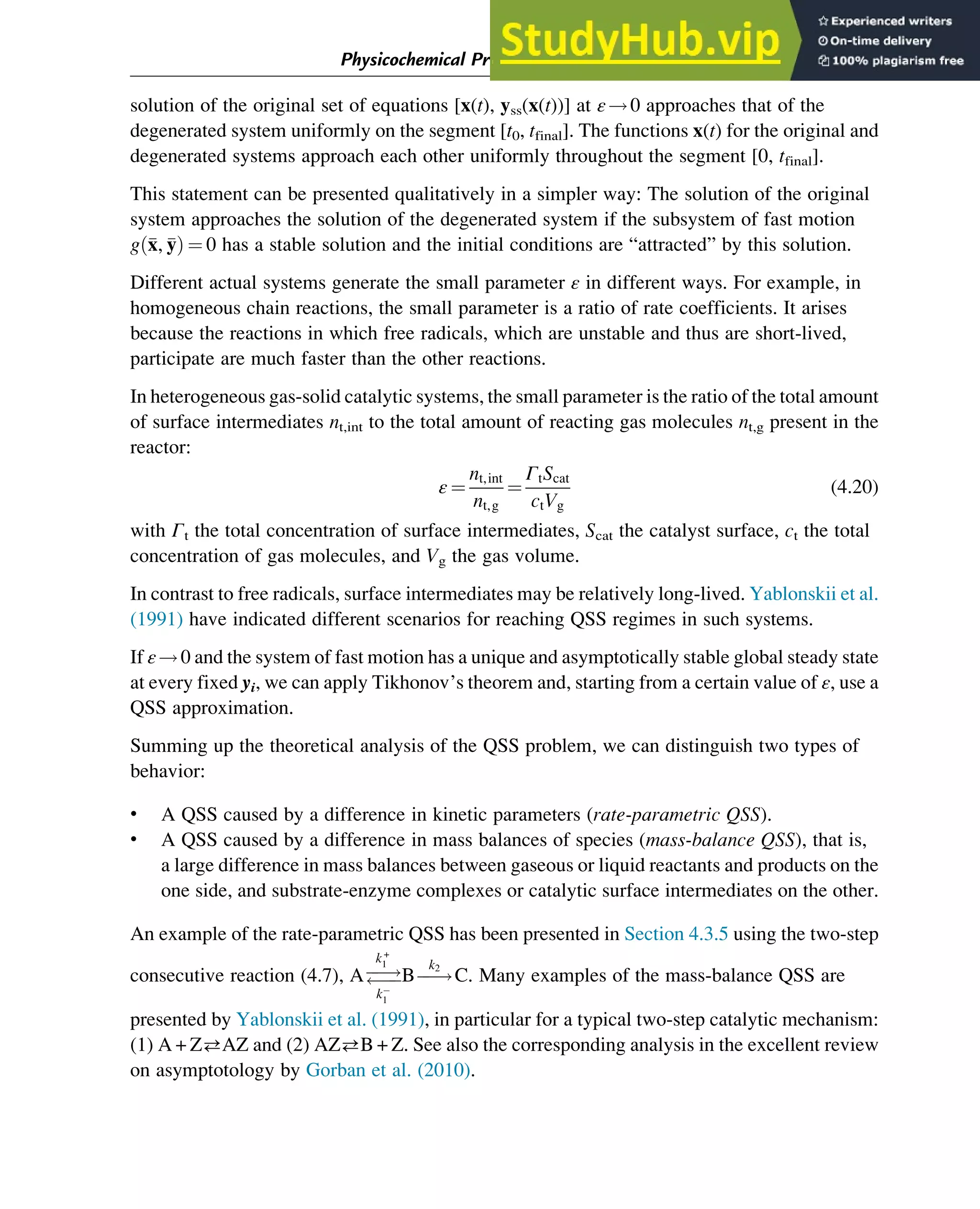 solution of the original set of equations [x(t), yss(x(t))] at ε!0 approaches that of the
degenerated system uniformly on the segment [t0, tfinal]. The functions x(t) for the original and
degenerated systems approach each other uniformly throughout the segment [0, tfinal].
This statement can be presented qualitatively in a simpler way: The solution of the original
system approaches the solution of the degenerated system if the subsystem of fast motion
g 
x, 
y
ð Þ ¼ 0 has a stable solution and the initial conditions are “attracted” by this solution.
Different actual systems generate the small parameter ε in different ways. For example, in
homogeneous chain reactions, the small parameter is a ratio of rate coefficients. It arises
because the reactions in which free radicals, which are unstable and thus are short-lived,
participate are much faster than the other reactions.
In heterogeneous gas-solid catalytic systems, the small parameter is the ratio of the total amount
of surface intermediates nt,int to the total amount of reacting gas molecules nt,g present in the
reactor:
ε ¼
nt,int
nt,g
¼
ΓtScat
ctVg
(4.20)
with Γt the total concentration of surface intermediates, Scat the catalyst surface, ct the total
concentration of gas molecules, and Vg the gas volume.
In contrast to free radicals, surface intermediates may be relatively long-lived. Yablonskii et al.
(1991) have indicated different scenarios for reaching QSS regimes in such systems.
If ε!0 and the system of fast motion has a unique and asymptotically stable global steady state
at every fixed yi, we can apply Tikhonov’s theorem and, starting from a certain value of ε, use a
QSS approximation.
Summing up the theoretical analysis of the QSS problem, we can distinguish two types of
behavior:
• A QSS caused by a difference in kinetic parameters (rate-parametric QSS).
• A QSS caused by a difference in mass balances of species (mass-balance QSS), that is,
a large difference in mass balances between gaseous or liquid reactants and products on the
one side, and substrate-enzyme complexes or catalytic surface intermediates on the other.
An example of the rate-parametric QSS has been presented in Section 4.3.5 using the two-step
consecutive reaction (4.7), Aƒ
ƒ!
ƒ
ƒ
k+
1
k
1
Bƒ
ƒ!
k2
C. Many examples of the mass-balance QSS are
presented by Yablonskii et al. (1991), in particular for a typical two-step catalytic mechanism:
(1) A + ZAZ and (2) AZB + Z. See also the corresponding analysis in the excellent review
on asymptotology by Gorban et al. (2010).
Physicochemical Principles of Simplification of Complex Models 97
 