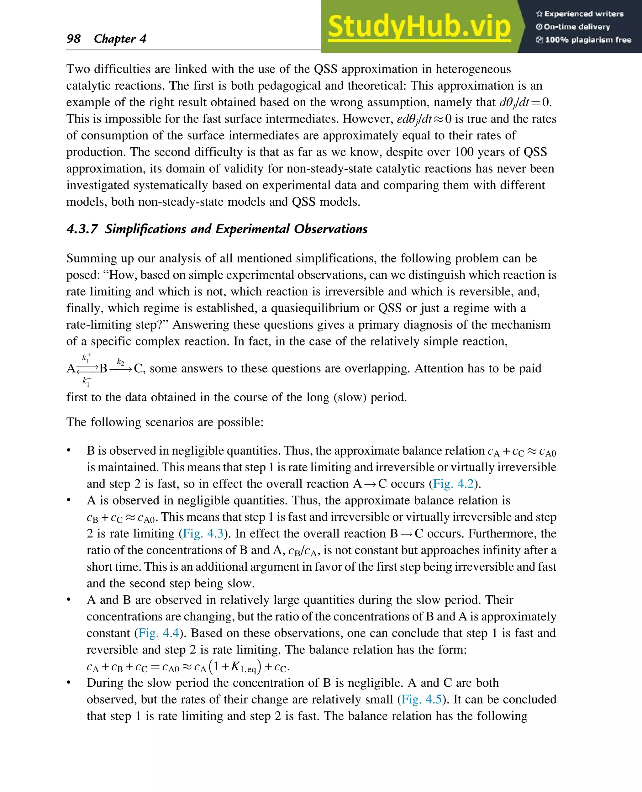 Two difficulties are linked with the use of the QSS approximation in heterogeneous
catalytic reactions. The first is both pedagogical and theoretical: This approximation is an
example of the right result obtained based on the wrong assumption, namely that dθj/dt¼0.
This is impossible for the fast surface intermediates. However, εdθj/dt0 is true and the rates
of consumption of the surface intermediates are approximately equal to their rates of
production. The second difficulty is that as far as we know, despite over 100 years of QSS
approximation, its domain of validity for non-steady-state catalytic reactions has never been
investigated systematically based on experimental data and comparing them with different
models, both non-steady-state models and QSS models.
4.3.7 Simplifications and Experimental Observations
Summing up our analysis of all mentioned simplifications, the following problem can be
posed: “How, based on simple experimental observations, can we distinguish which reaction is
rate limiting and which is not, which reaction is irreversible and which is reversible, and,
finally, which regime is established, a quasiequilibrium or QSS or just a regime with a
rate-limiting step?” Answering these questions gives a primary diagnosis of the mechanism
of a specific complex reaction. In fact, in the case of the relatively simple reaction,
Aƒ
ƒ!
ƒ
ƒ
k+
1
k
1
Bƒ
ƒ!
k2
C, some answers to these questions are overlapping. Attention has to be paid
first to the data obtained in the course of the long (slow) period.
The following scenarios are possible:
• B is observed in negligible quantities. Thus, the approximate balance relation cA + cC  cA0
is maintained. This means that step 1 is rate limiting and irreversible or virtually irreversible
and step 2 is fast, so in effect the overall reaction A!C occurs (Fig. 4.2).
• A is observed in negligible quantities. Thus, the approximate balance relation is
cB + cC  cA0. This means that step 1 is fast and irreversible or virtually irreversible and step
2 is rate limiting (Fig. 4.3). In effect the overall reaction B!C occurs. Furthermore, the
ratio of the concentrations of B and A, cB/cA, is not constant but approaches infinity after a
short time. This is an additional argument in favor of the first step being irreversible and fast
and the second step being slow.
• A and B are observed in relatively large quantities during the slow period. Their
concentrations are changing, but the ratio of the concentrations of B and A is approximately
constant (Fig. 4.4). Based on these observations, one can conclude that step 1 is fast and
reversible and step 2 is rate limiting. The balance relation has the form:
cA + cB + cC ¼ cA0  cA 1 + K1,eq

+ cC.
• During the slow period the concentration of B is negligible. A and C are both
observed, but the rates of their change are relatively small (Fig. 4.5). It can be concluded
that step 1 is rate limiting and step 2 is fast. The balance relation has the following
98 Chapter 4
 