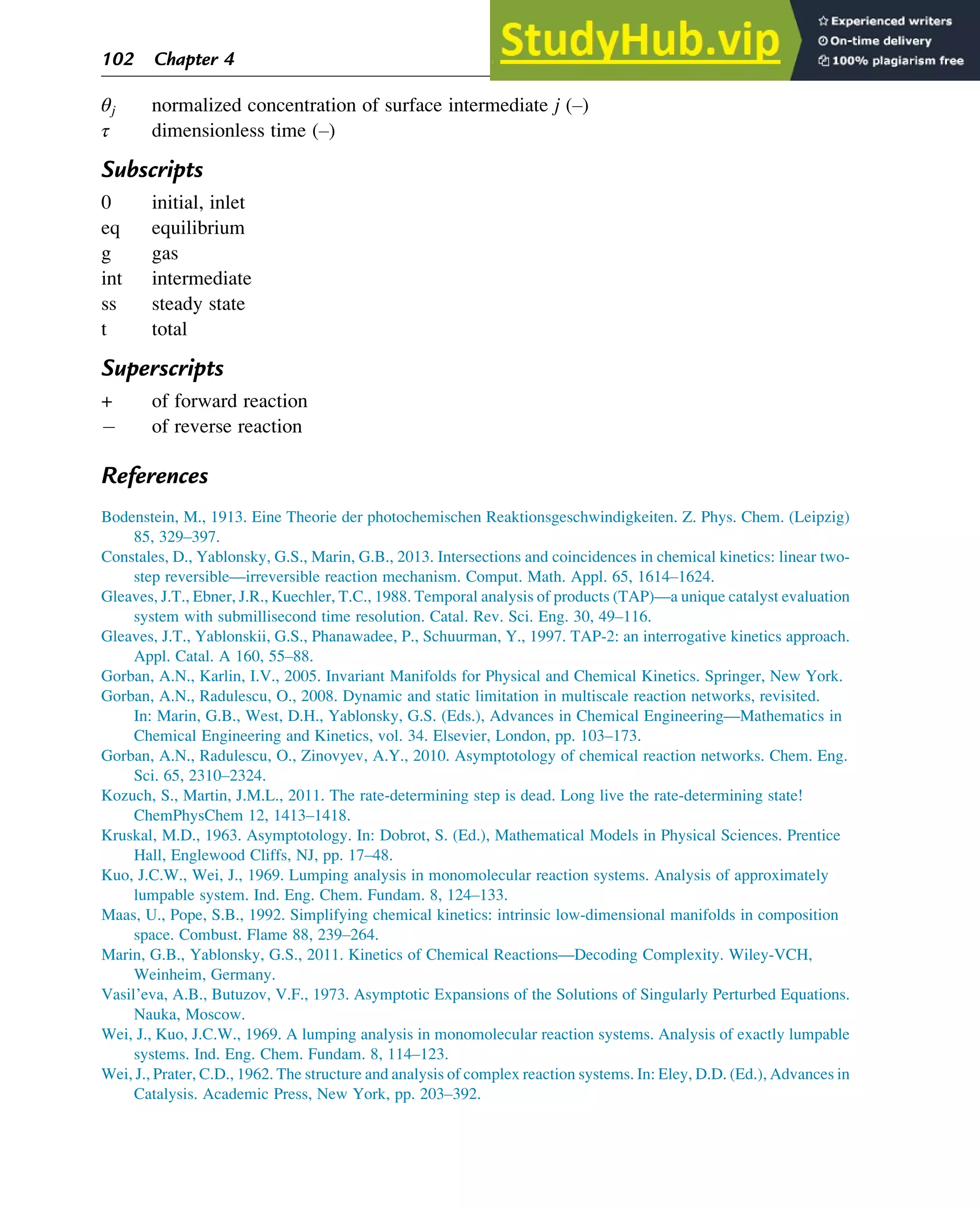 θj normalized concentration of surface intermediate j (–)
τ dimensionless time (–)
Subscripts
0 initial, inlet
eq equilibrium
g gas
int intermediate
ss steady state
t total
Superscripts
+ of forward reaction
 of reverse reaction
References
Bodenstein, M., 1913. Eine Theorie der photochemischen Reaktionsgeschwindigkeiten. Z. Phys. Chem. (Leipzig)
85, 329–397.
Constales, D., Yablonsky, G.S., Marin, G.B., 2013. Intersections and coincidences in chemical kinetics: linear two-
step reversible—irreversible reaction mechanism. Comput. Math. Appl. 65, 1614–1624.
Gleaves, J.T., Ebner, J.R., Kuechler, T.C., 1988. Temporal analysis of products (TAP)—a unique catalyst evaluation
system with submillisecond time resolution. Catal. Rev. Sci. Eng. 30, 49–116.
Gleaves, J.T., Yablonskii, G.S., Phanawadee, P., Schuurman, Y., 1997. TAP-2: an interrogative kinetics approach.
Appl. Catal. A 160, 55–88.
Gorban, A.N., Karlin, I.V., 2005. Invariant Manifolds for Physical and Chemical Kinetics. Springer, New York.
Gorban, A.N., Radulescu, O., 2008. Dynamic and static limitation in multiscale reaction networks, revisited.
In: Marin, G.B., West, D.H., Yablonsky, G.S. (Eds.), Advances in Chemical Engineering—Mathematics in
Chemical Engineering and Kinetics, vol. 34. Elsevier, London, pp. 103–173.
Gorban, A.N., Radulescu, O., Zinovyev, A.Y., 2010. Asymptotology of chemical reaction networks. Chem. Eng.
Sci. 65, 2310–2324.
Kozuch, S., Martin, J.M.L., 2011. The rate-determining step is dead. Long live the rate-determining state!
ChemPhysChem 12, 1413–1418.
Kruskal, M.D., 1963. Asymptotology. In: Dobrot, S. (Ed.), Mathematical Models in Physical Sciences. Prentice
Hall, Englewood Cliffs, NJ, pp. 17–48.
Kuo, J.C.W., Wei, J., 1969. Lumping analysis in monomolecular reaction systems. Analysis of approximately
lumpable system. Ind. Eng. Chem. Fundam. 8, 124–133.
Maas, U., Pope, S.B., 1992. Simplifying chemical kinetics: intrinsic low-dimensional manifolds in composition
space. Combust. Flame 88, 239–264.
Marin, G.B., Yablonsky, G.S., 2011. Kinetics of Chemical Reactions—Decoding Complexity. Wiley-VCH,
Weinheim, Germany.
Vasil’eva, A.B., Butuzov, V.F., 1973. Asymptotic Expansions of the Solutions of Singularly Perturbed Equations.
Nauka, Moscow.
Wei, J., Kuo, J.C.W., 1969. A lumping analysis in monomolecular reaction systems. Analysis of exactly lumpable
systems. Ind. Eng. Chem. Fundam. 8, 114–123.
Wei, J., Prater, C.D., 1962. The structure and analysis of complex reaction systems. In: Eley, D.D. (Ed.), Advances in
Catalysis. Academic Press, New York, pp. 203–392.
102 Chapter 4
 