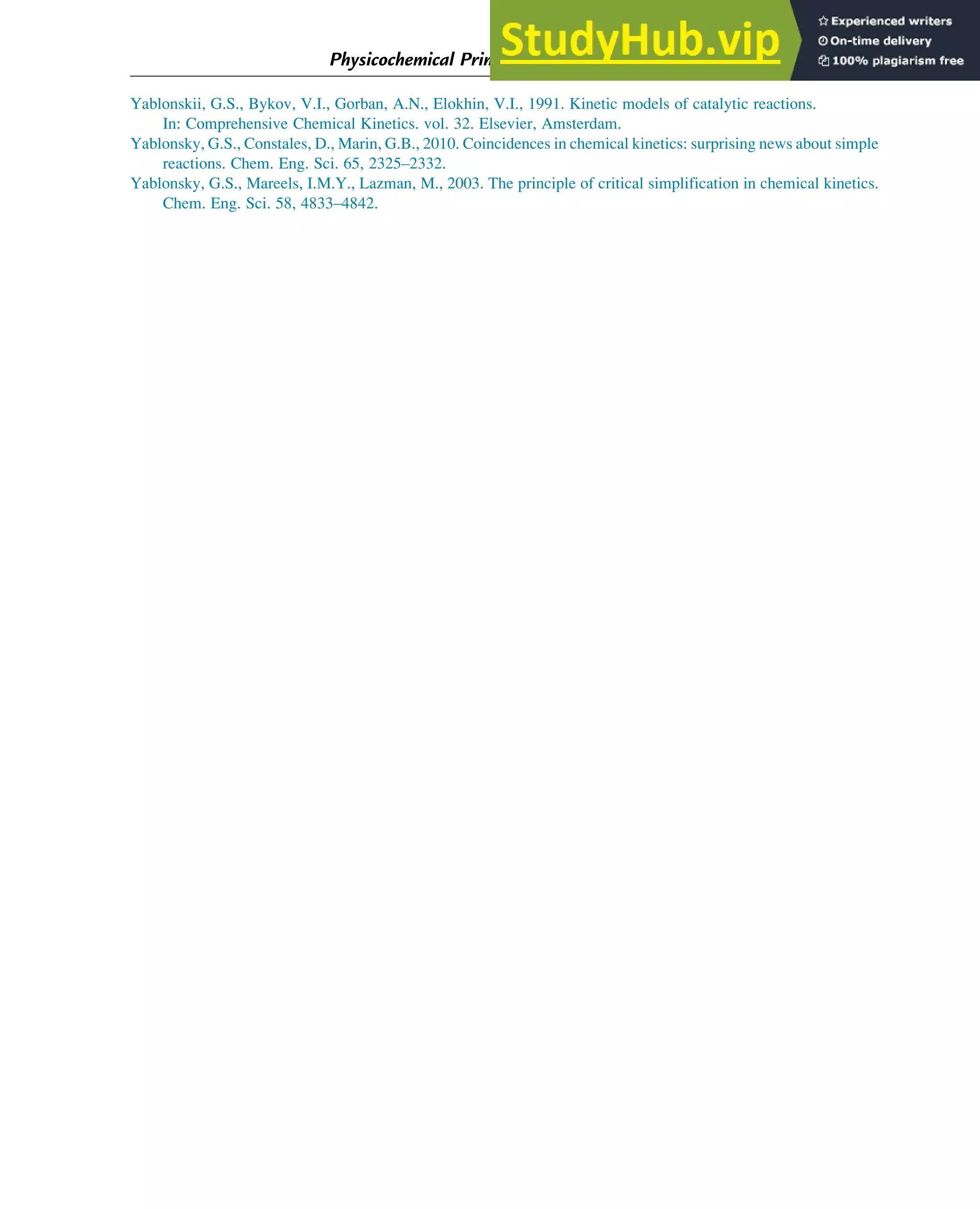 Yablonskii, G.S., Bykov, V.I., Gorban, A.N., Elokhin, V.I., 1991. Kinetic models of catalytic reactions.
In: Comprehensive Chemical Kinetics. vol. 32. Elsevier, Amsterdam.
Yablonsky, G.S., Constales, D., Marin, G.B., 2010. Coincidences in chemical kinetics: surprising news about simple
reactions. Chem. Eng. Sci. 65, 2325–2332.
Yablonsky, G.S., Mareels, I.M.Y., Lazman, M., 2003. The principle of critical simplification in chemical kinetics.
Chem. Eng. Sci. 58, 4833–4842.
Physicochemical Principles of Simplification of Complex Models 103
 
