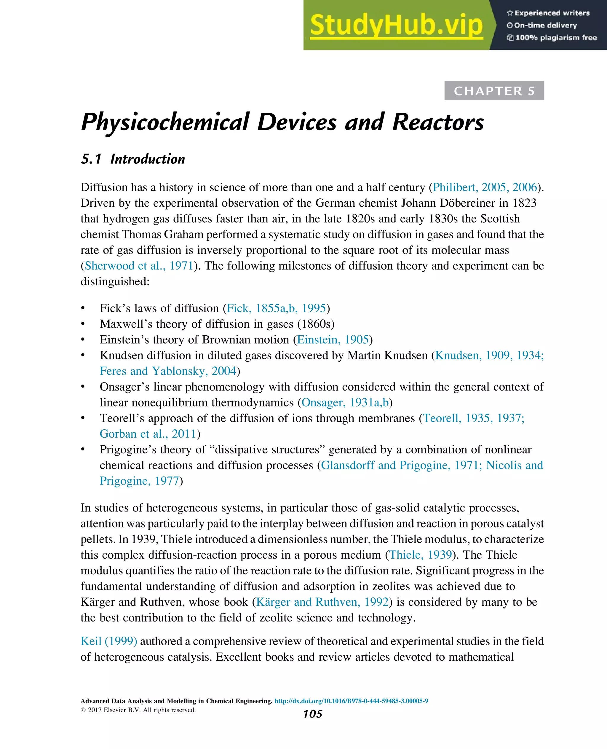 CHAPTER 5
Physicochemical Devices and Reactors
5.1 Introduction
Diffusion has a history in science of more than one and a half century (Philibert, 2005, 2006).
Driven by the experimental observation of the German chemist Johann Döbereiner in 1823
that hydrogen gas diffuses faster than air, in the late 1820s and early 1830s the Scottish
chemist Thomas Graham performed a systematic study on diffusion in gases and found that the
rate of gas diffusion is inversely proportional to the square root of its molecular mass
(Sherwood et al., 1971). The following milestones of diffusion theory and experiment can be
distinguished:
• Fick’s laws of diffusion (Fick, 1855a,b, 1995)
• Maxwell’s theory of diffusion in gases (1860s)
• Einstein’s theory of Brownian motion (Einstein, 1905)
• Knudsen diffusion in diluted gases discovered by Martin Knudsen (Knudsen, 1909, 1934;
Feres and Yablonsky, 2004)
• Onsager’s linear phenomenology with diffusion considered within the general context of
linear nonequilibrium thermodynamics (Onsager, 1931a,b)
• Teorell’s approach of the diffusion of ions through membranes (Teorell, 1935, 1937;
Gorban et al., 2011)
• Prigogine’s theory of “dissipative structures” generated by a combination of nonlinear
chemical reactions and diffusion processes (Glansdorff and Prigogine, 1971; Nicolis and
Prigogine, 1977)
In studies of heterogeneous systems, in particular those of gas-solid catalytic processes,
attention was particularly paid to the interplay between diffusion and reaction in porous catalyst
pellets. In 1939, Thiele introduced a dimensionless number, the Thiele modulus, to characterize
this complex diffusion-reaction process in a porous medium (Thiele, 1939). The Thiele
modulus quantifies the ratio of the reaction rate to the diffusion rate. Significant progress in the
fundamental understanding of diffusion and adsorption in zeolites was achieved due to
Kärger and Ruthven, whose book (Kärger and Ruthven, 1992) is considered by many to be
the best contribution to the field of zeolite science and technology.
Keil (1999) authored a comprehensive review of theoretical and experimental studies in the field
of heterogeneous catalysis. Excellent books and review articles devoted to mathematical
Advanced Data Analysis and Modelling in Chemical Engineering. http://dx.doi.org/10.1016/B978-0-444-59485-3.00005-9
# 2017 Elsevier B.V. All rights reserved.
105
 
