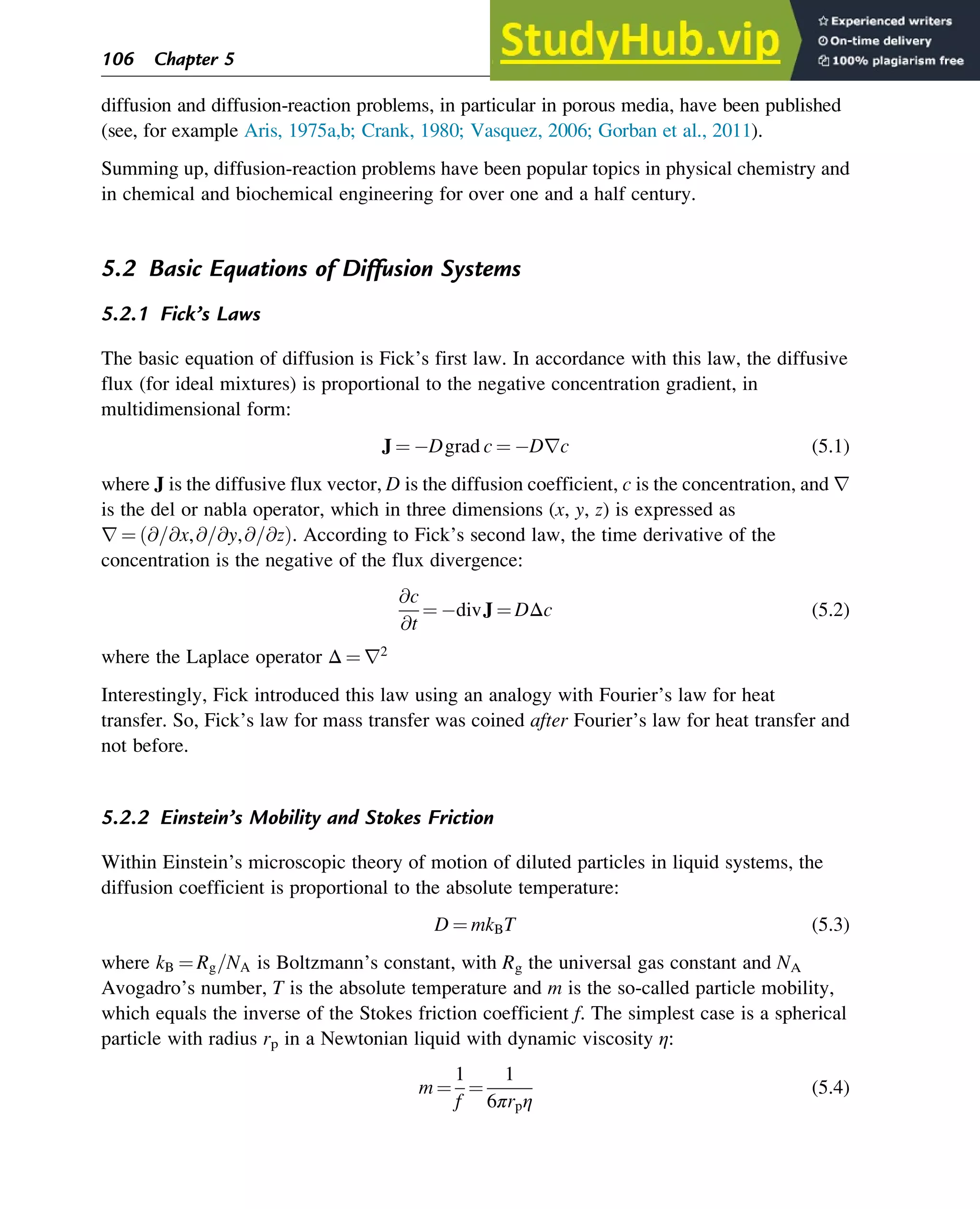 diffusion and diffusion-reaction problems, in particular in porous media, have been published
(see, for example Aris, 1975a,b; Crank, 1980; Vasquez, 2006; Gorban et al., 2011).
Summing up, diffusion-reaction problems have been popular topics in physical chemistry and
in chemical and biochemical engineering for over one and a half century.
5.2 Basic Equations of Diffusion Systems
5.2.1 Fick’s Laws
The basic equation of diffusion is Fick’s first law. In accordance with this law, the diffusive
flux (for ideal mixtures) is proportional to the negative concentration gradient, in
multidimensional form:
J ¼ Dgrad c ¼ Drc (5.1)
where J is the diffusive flux vector, D is the diffusion coefficient, c is the concentration, and r
is the del or nabla operator, which in three dimensions (x, y, z) is expressed as
r ¼ @=@x,@=@y,@=@z
ð Þ. According to Fick’s second law, the time derivative of the
concentration is the negative of the flux divergence:
@c
@t
¼ divJ ¼ DΔc (5.2)
where the Laplace operator Δ ¼ r2
Interestingly, Fick introduced this law using an analogy with Fourier’s law for heat
transfer. So, Fick’s law for mass transfer was coined after Fourier’s law for heat transfer and
not before.
5.2.2 Einstein’s Mobility and Stokes Friction
Within Einstein’s microscopic theory of motion of diluted particles in liquid systems, the
diffusion coefficient is proportional to the absolute temperature:
D ¼ mkBT (5.3)
where kB ¼ Rg=NA is Boltzmann’s constant, with Rg the universal gas constant and NA
Avogadro’s number, T is the absolute temperature and m is the so-called particle mobility,
which equals the inverse of the Stokes friction coefficient f. The simplest case is a spherical
particle with radius rp in a Newtonian liquid with dynamic viscosity η:
m ¼
1
f
¼
1
6πrpη
(5.4)
106 Chapter 5
 