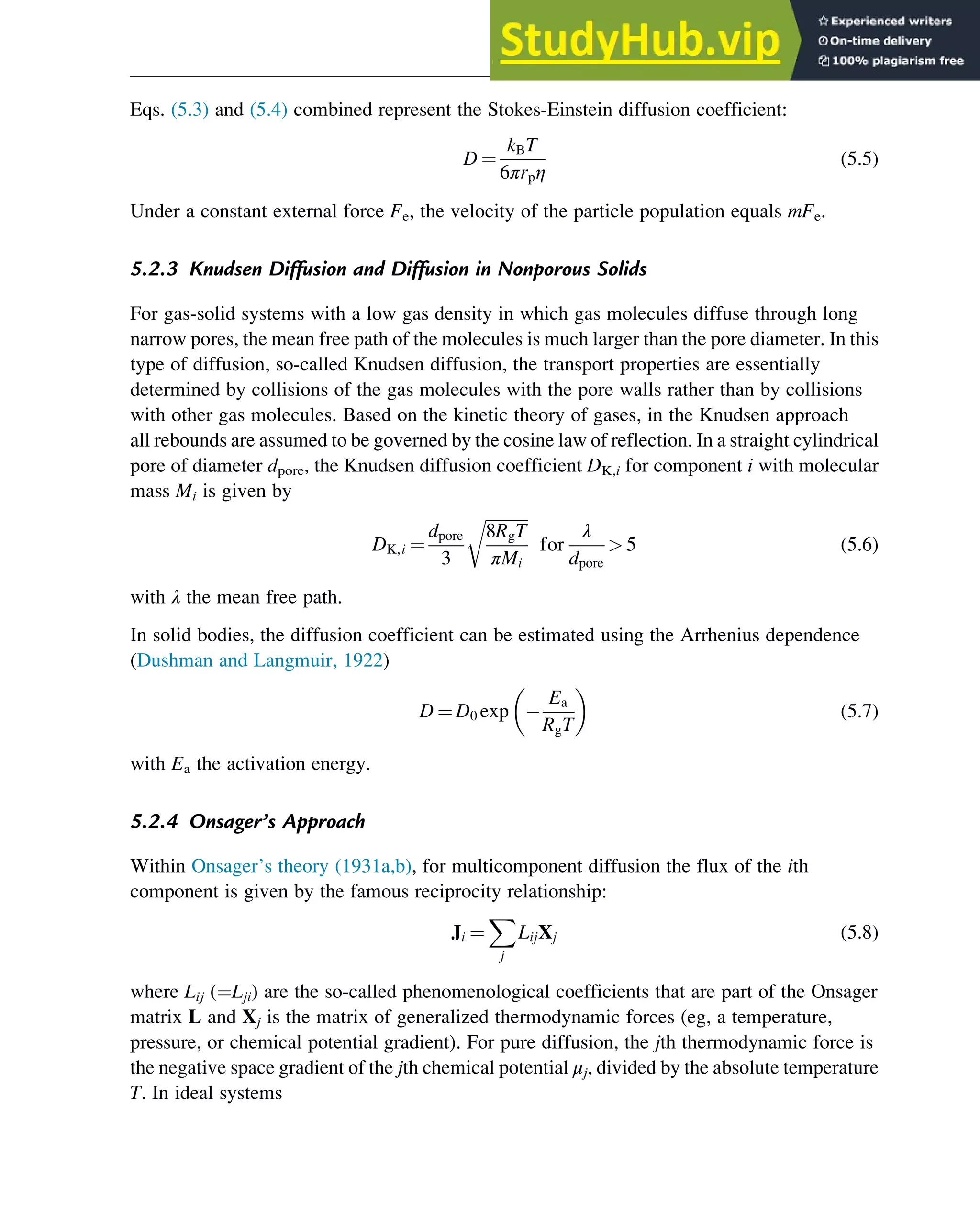 Eqs. (5.3) and (5.4) combined represent the Stokes-Einstein diffusion coefficient:
D ¼
kBT
6πrpη
(5.5)
Under a constant external force Fe, the velocity of the particle population equals mFe.
5.2.3 Knudsen Diffusion and Diffusion in Nonporous Solids
For gas-solid systems with a low gas density in which gas molecules diffuse through long
narrow pores, the mean free path of the molecules is much larger than the pore diameter. In this
type of diffusion, so-called Knudsen diffusion, the transport properties are essentially
determined by collisions of the gas molecules with the pore walls rather than by collisions
with other gas molecules. Based on the kinetic theory of gases, in the Knudsen approach
all rebounds are assumed to be governed by the cosine law of reflection. In a straight cylindrical
pore of diameter dpore, the Knudsen diffusion coefficient DK,i for component i with molecular
mass Mi is given by
DK,i ¼
dpore
3
ﬃﬃﬃﬃﬃﬃﬃﬃﬃﬃﬃ
8RgT
πMi
r
for
λ
dpore
 5 (5.6)
with λ the mean free path.
In solid bodies, the diffusion coefficient can be estimated using the Arrhenius dependence
(Dushman and Langmuir, 1922)
D ¼ D0 exp
Ea
RgT
 
(5.7)
with Ea the activation energy.
5.2.4 Onsager’s Approach
Within Onsager’s theory (1931a,b), for multicomponent diffusion the flux of the ith
component is given by the famous reciprocity relationship:
Ji ¼
X
j
LijXj (5.8)
where Lij (¼Lji) are the so-called phenomenological coefficients that are part of the Onsager
matrix L and Xj is the matrix of generalized thermodynamic forces (eg, a temperature,
pressure, or chemical potential gradient). For pure diffusion, the jth thermodynamic force is
the negative space gradient of the jth chemical potential μj, divided by the absolute temperature
T. In ideal systems
Physicochemical Devices and Reactors 107
 
