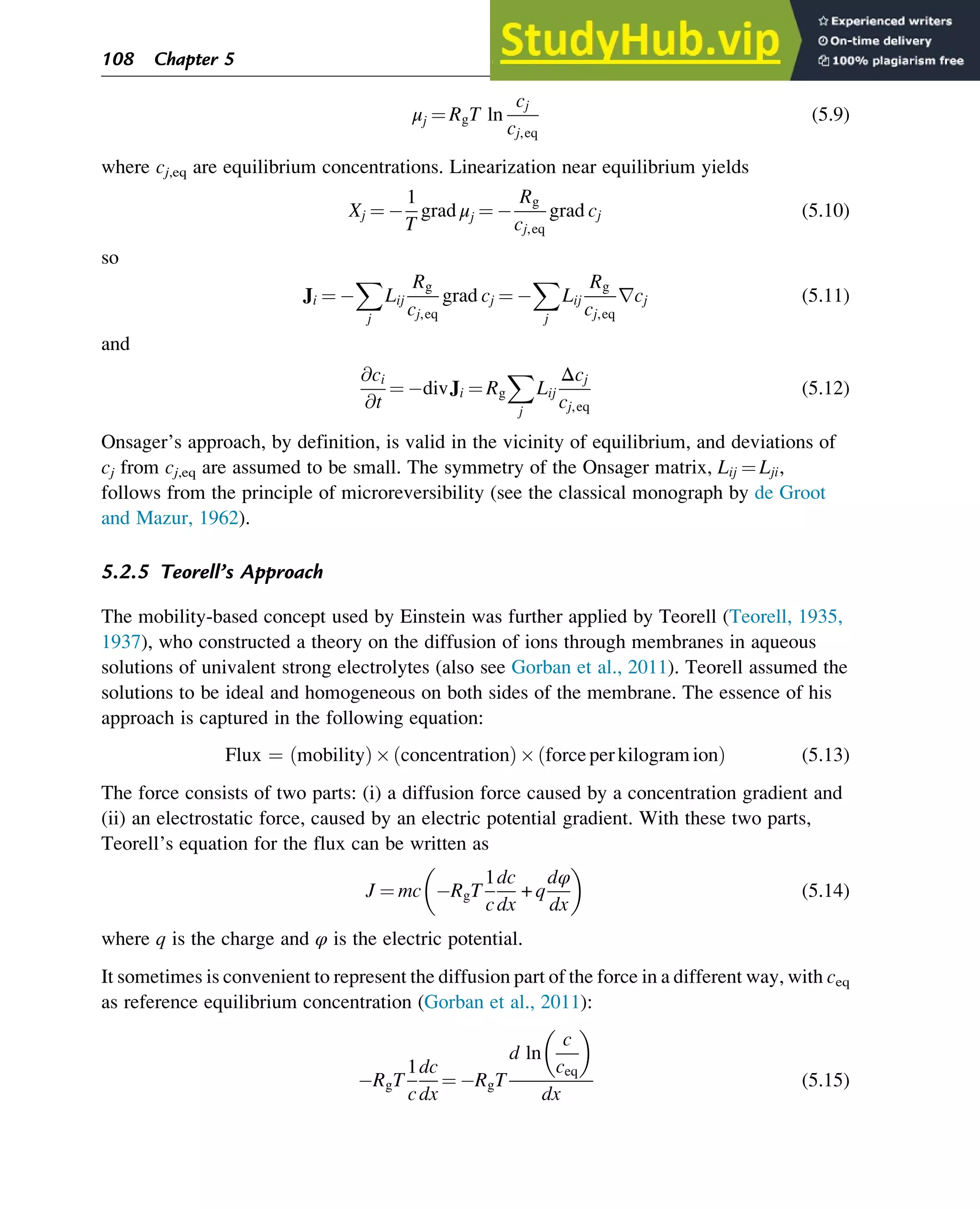 μj ¼ RgT ln
cj
cj,eq
(5.9)
where cj,eq are equilibrium concentrations. Linearization near equilibrium yields
Xj ¼
1
T
grad μj ¼
Rg
cj,eq
grad cj (5.10)
so
Ji ¼
X
j
Lij
Rg
cj,eq
grad cj ¼
X
j
Lij
Rg
cj,eq
rcj (5.11)
and
@ci
@t
¼ divJi ¼ Rg
X
j
Lij
Δcj
cj,eq
(5.12)
Onsager’s approach, by definition, is valid in the vicinity of equilibrium, and deviations of
cj from cj,eq are assumed to be small. The symmetry of the Onsager matrix, Lij ¼ Lji,
follows from the principle of microreversibility (see the classical monograph by de Groot
and Mazur, 1962).
5.2.5 Teorell’s Approach
The mobility-based concept used by Einstein was further applied by Teorell (Teorell, 1935,
1937), who constructed a theory on the diffusion of ions through membranes in aqueous
solutions of univalent strong electrolytes (also see Gorban et al., 2011). Teorell assumed the
solutions to be ideal and homogeneous on both sides of the membrane. The essence of his
approach is captured in the following equation:
Flux ¼ mobility
ð Þ concentration
ð Þ forceperkilogramion
ð Þ (5.13)
The force consists of two parts: (i) a diffusion force caused by a concentration gradient and
(ii) an electrostatic force, caused by an electric potential gradient. With these two parts,
Teorell’s equation for the flux can be written as
J ¼ mc RgT
1
c
dc
dx
+ q
dφ
dx
 
(5.14)
where q is the charge and φ is the electric potential.
It sometimes is convenient to represent the diffusion part of the force in a different way, with ceq
as reference equilibrium concentration (Gorban et al., 2011):
RgT
1
c
dc
dx
¼ RgT
d ln
c
ceq
 
dx
(5.15)
108 Chapter 5
 
