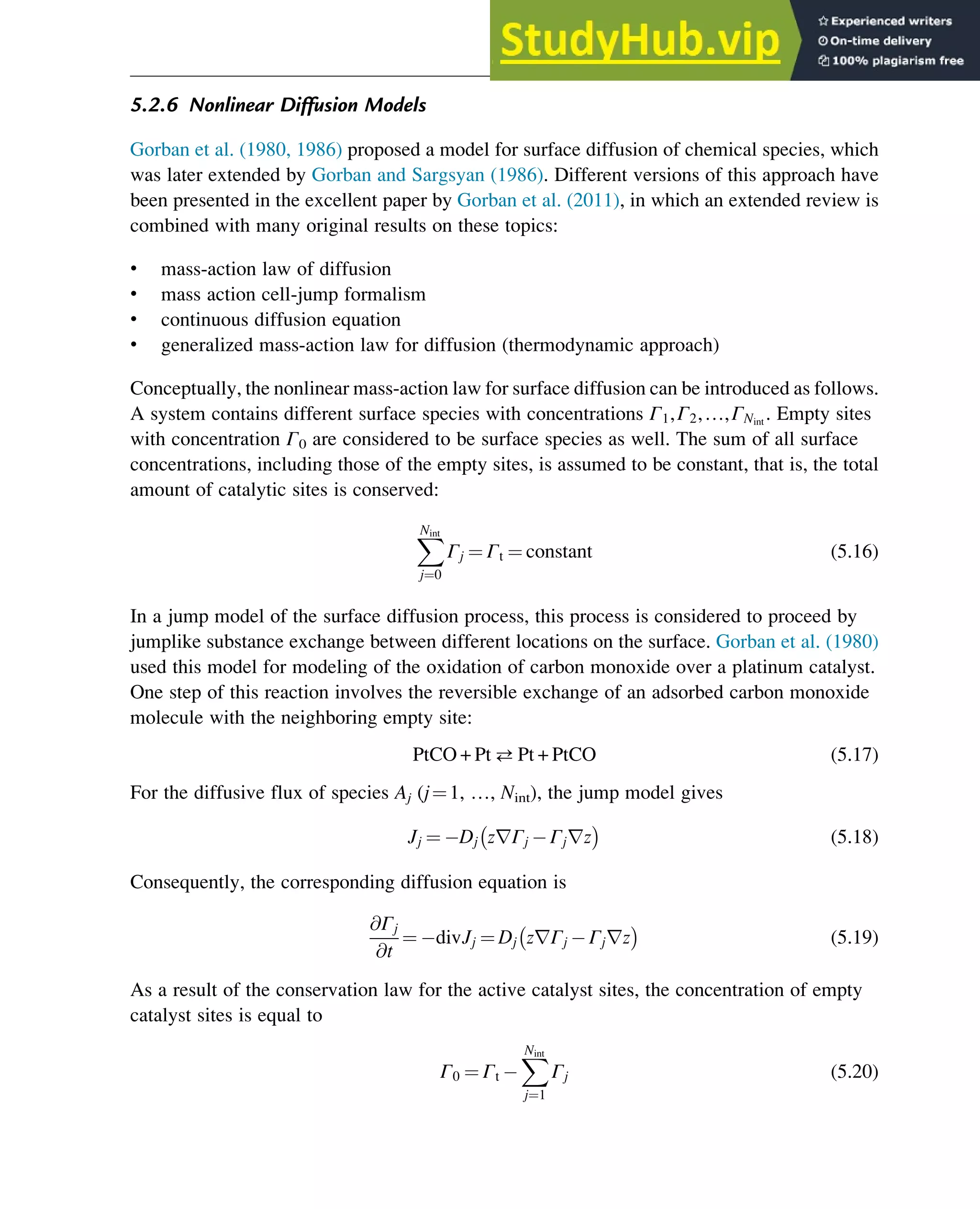 5.2.6 Nonlinear Diffusion Models
Gorban et al. (1980, 1986) proposed a model for surface diffusion of chemical species, which
was later extended by Gorban and Sargsyan (1986). Different versions of this approach have
been presented in the excellent paper by Gorban et al. (2011), in which an extended review is
combined with many original results on these topics:
• mass-action law of diffusion
• mass action cell-jump formalism
• continuous diffusion equation
• generalized mass-action law for diffusion (thermodynamic approach)
Conceptually, the nonlinear mass-action law for surface diffusion can be introduced as follows.
A system contains different surface species with concentrations Γ1,Γ2,…,ΓNint
. Empty sites
with concentration Γ0 are considered to be surface species as well. The sum of all surface
concentrations, including those of the empty sites, is assumed to be constant, that is, the total
amount of catalytic sites is conserved:
X
Nint
j¼0
Γj ¼ Γt ¼ constant (5.16)
In a jump model of the surface diffusion process, this process is considered to proceed by
jumplike substance exchange between different locations on the surface. Gorban et al. (1980)
used this model for modeling of the oxidation of carbon monoxide over a platinum catalyst.
One step of this reaction involves the reversible exchange of an adsorbed carbon monoxide
molecule with the neighboring empty site:
PtCO + Pt  Pt + PtCO (5.17)
For the diffusive flux of species Aj (j¼1, …, Nint), the jump model gives
Jj ¼ Dj zrΓj Γjrz
 
(5.18)
Consequently, the corresponding diffusion equation is
@Γj
@t
¼ divJj ¼ Dj zrΓj Γjrz
 
(5.19)
As a result of the conservation law for the active catalyst sites, the concentration of empty
catalyst sites is equal to
Γ0 ¼ Γt
X
Nint
j¼1
Γj (5.20)
Physicochemical Devices and Reactors 109
 