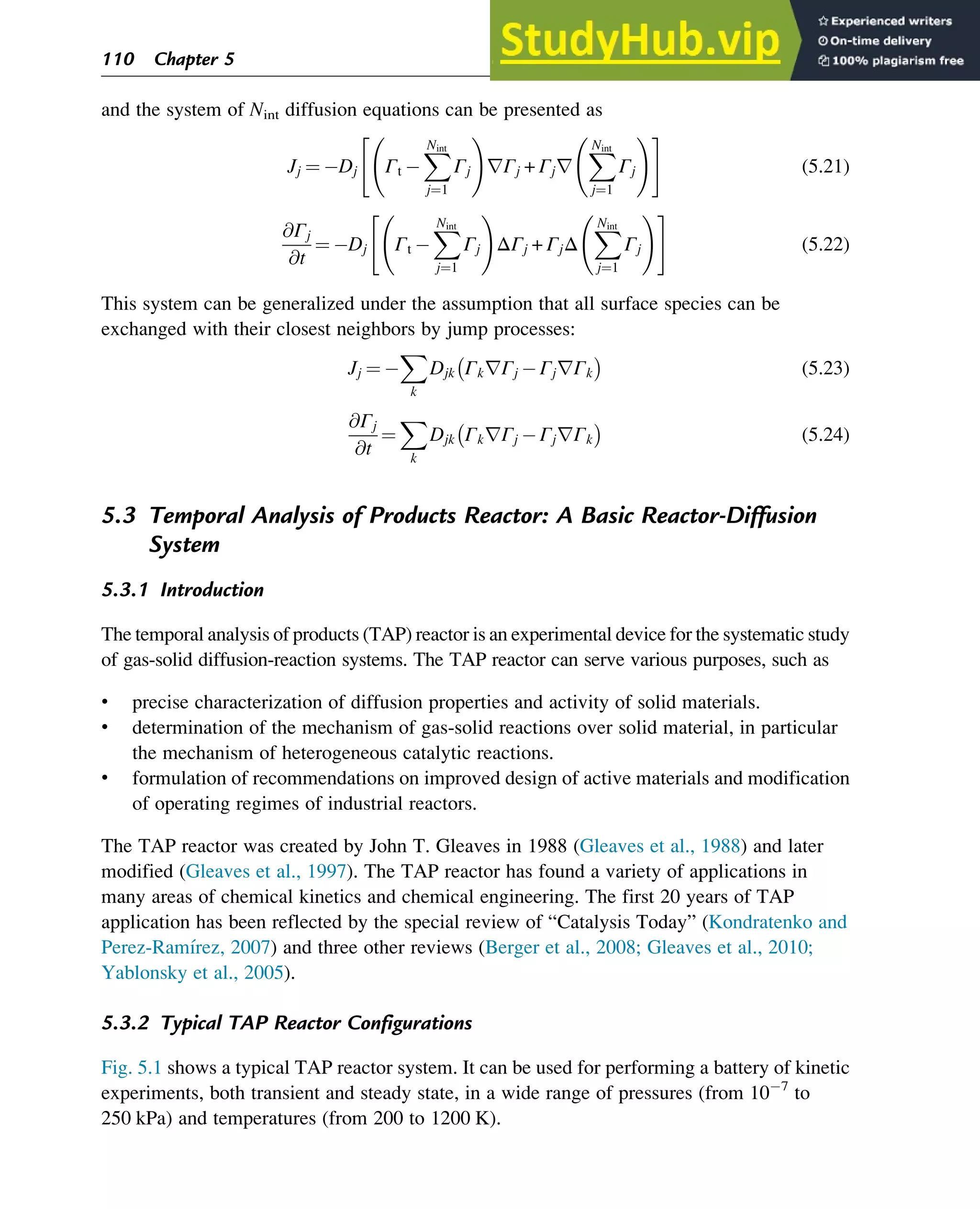 and the system of Nint diffusion equations can be presented as
Jj ¼ Dj Γt
X
Nint
j¼1
Γj
!
rΓj + Γjr
X
Nint
j¼1
Γj
!
 #
(5.21)
@Γj
@t
¼ Dj Γt
X
Nint
j¼1
Γj
!
ΔΓj + ΓjΔ
X
Nint
j¼1
Γj
!
 #
(5.22)
This system can be generalized under the assumption that all surface species can be
exchanged with their closest neighbors by jump processes:
Jj ¼
X
k
Djk ΓkrΓj ΓjrΓk
 
(5.23)
@Γj
@t
¼
X
k
Djk ΓkrΓj ΓjrΓk
 
(5.24)
5.3 Temporal Analysis of Products Reactor: A Basic Reactor-Diffusion
System
5.3.1 Introduction
The temporal analysis of products (TAP) reactor is an experimental device for the systematic study
of gas-solid diffusion-reaction systems. The TAP reactor can serve various purposes, such as
• precise characterization of diffusion properties and activity of solid materials.
• determination of the mechanism of gas-solid reactions over solid material, in particular
the mechanism of heterogeneous catalytic reactions.
• formulation of recommendations on improved design of active materials and modification
of operating regimes of industrial reactors.
The TAP reactor was created by John T. Gleaves in 1988 (Gleaves et al., 1988) and later
modified (Gleaves et al., 1997). The TAP reactor has found a variety of applications in
many areas of chemical kinetics and chemical engineering. The first 20 years of TAP
application has been reflected by the special review of “Catalysis Today” (Kondratenko and
Perez-Ramı́rez, 2007) and three other reviews (Berger et al., 2008; Gleaves et al., 2010;
Yablonsky et al., 2005).
5.3.2 Typical TAP Reactor Configurations
Fig. 5.1 shows a typical TAP reactor system. It can be used for performing a battery of kinetic
experiments, both transient and steady state, in a wide range of pressures (from 10 7
to
250 kPa) and temperatures (from 200 to 1200 K).
110 Chapter 5
 