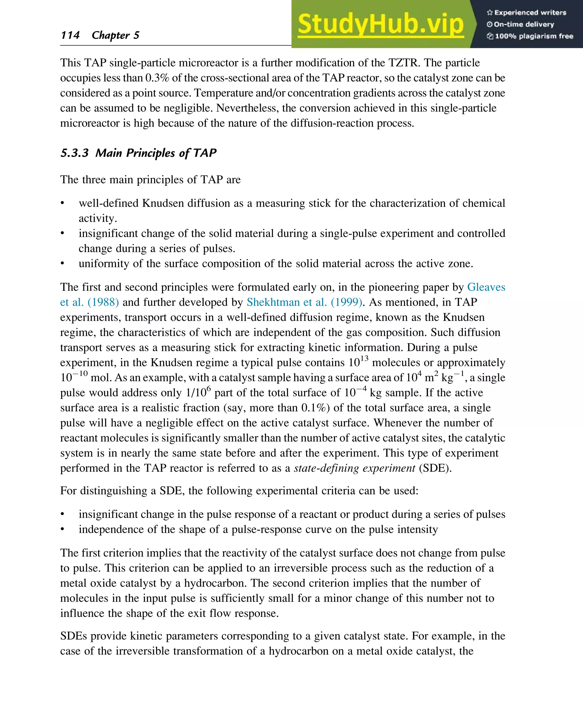 This TAP single-particle microreactor is a further modification of the TZTR. The particle
occupies less than 0.3% of the cross-sectional area of the TAP reactor, so the catalyst zone can be
considered as a point source. Temperature and/or concentration gradients across the catalyst zone
can be assumed to be negligible. Nevertheless, the conversion achieved in this single-particle
microreactor is high because of the nature of the diffusion-reaction process.
5.3.3 Main Principles of TAP
The three main principles of TAP are
• well-defined Knudsen diffusion as a measuring stick for the characterization of chemical
activity.
• insignificant change of the solid material during a single-pulse experiment and controlled
change during a series of pulses.
• uniformity of the surface composition of the solid material across the active zone.
The first and second principles were formulated early on, in the pioneering paper by Gleaves
et al. (1988) and further developed by Shekhtman et al. (1999). As mentioned, in TAP
experiments, transport occurs in a well-defined diffusion regime, known as the Knudsen
regime, the characteristics of which are independent of the gas composition. Such diffusion
transport serves as a measuring stick for extracting kinetic information. During a pulse
experiment, in the Knudsen regime a typical pulse contains 1013
molecules or approximately
10 10
mol. As an example, with a catalyst sample having a surface area of 104
m2
kg 1
, a single
pulse would address only 1/106
part of the total surface of 10 4
kg sample. If the active
surface area is a realistic fraction (say, more than 0.1%) of the total surface area, a single
pulse will have a negligible effect on the active catalyst surface. Whenever the number of
reactant molecules is significantly smaller than the number of active catalyst sites, the catalytic
system is in nearly the same state before and after the experiment. This type of experiment
performed in the TAP reactor is referred to as a state-defining experiment (SDE).
For distinguishing a SDE, the following experimental criteria can be used:
• insignificant change in the pulse response of a reactant or product during a series of pulses
• independence of the shape of a pulse-response curve on the pulse intensity
The first criterion implies that the reactivity of the catalyst surface does not change from pulse
to pulse. This criterion can be applied to an irreversible process such as the reduction of a
metal oxide catalyst by a hydrocarbon. The second criterion implies that the number of
molecules in the input pulse is sufficiently small for a minor change of this number not to
influence the shape of the exit flow response.
SDEs provide kinetic parameters corresponding to a given catalyst state. For example, in the
case of the irreversible transformation of a hydrocarbon on a metal oxide catalyst, the
114 Chapter 5
 