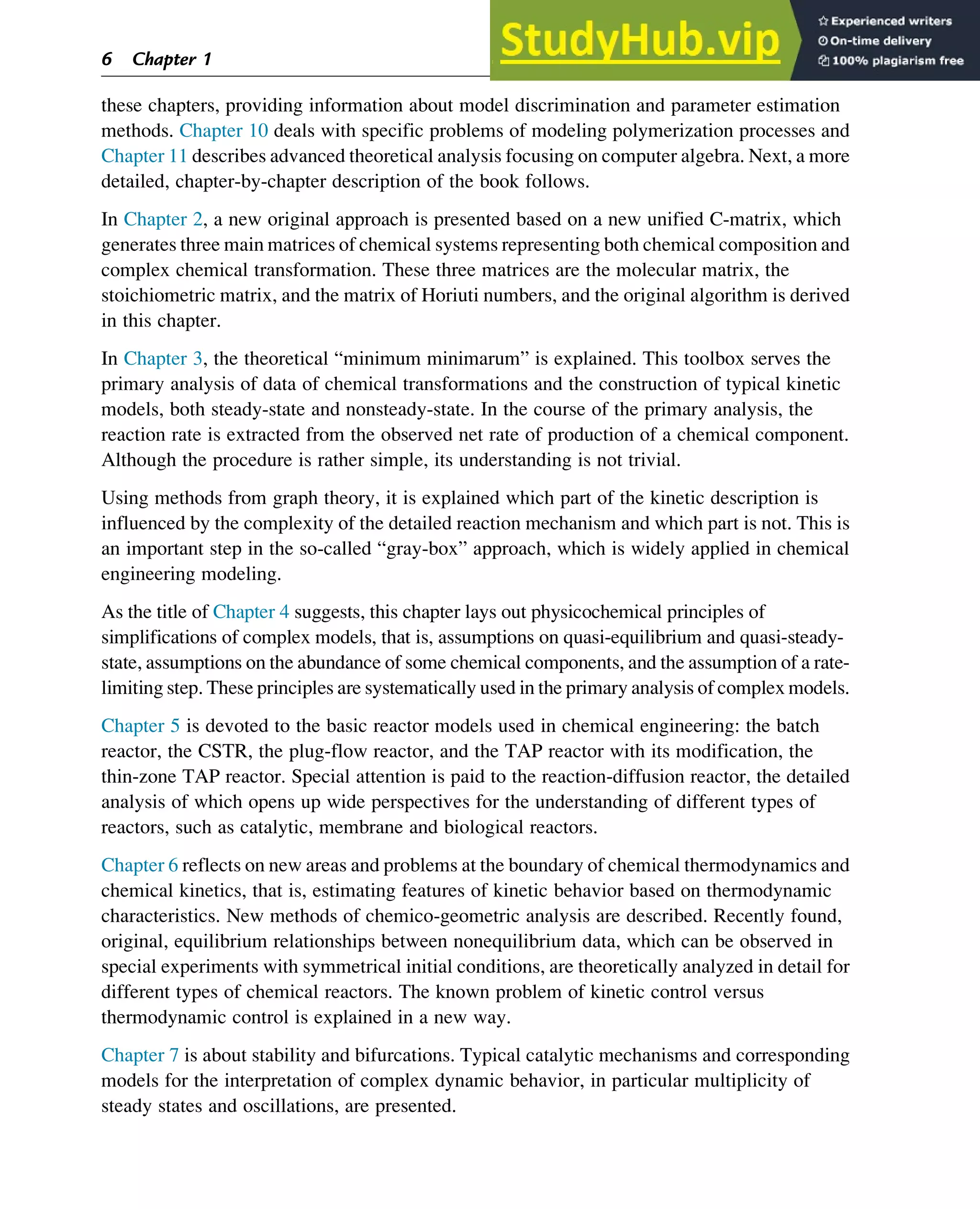 these chapters, providing information about model discrimination and parameter estimation
methods. Chapter 10 deals with specific problems of modeling polymerization processes and
Chapter 11 describes advanced theoretical analysis focusing on computer algebra. Next, a more
detailed, chapter-by-chapter description of the book follows.
In Chapter 2, a new original approach is presented based on a new unified C-matrix, which
generates three main matrices of chemical systems representing both chemical composition and
complex chemical transformation. These three matrices are the molecular matrix, the
stoichiometric matrix, and the matrix of Horiuti numbers, and the original algorithm is derived
in this chapter.
In Chapter 3, the theoretical “minimum minimarum” is explained. This toolbox serves the
primary analysis of data of chemical transformations and the construction of typical kinetic
models, both steady-state and nonsteady-state. In the course of the primary analysis, the
reaction rate is extracted from the observed net rate of production of a chemical component.
Although the procedure is rather simple, its understanding is not trivial.
Using methods from graph theory, it is explained which part of the kinetic description is
influenced by the complexity of the detailed reaction mechanism and which part is not. This is
an important step in the so-called “gray-box” approach, which is widely applied in chemical
engineering modeling.
As the title of Chapter 4 suggests, this chapter lays out physicochemical principles of
simplifications of complex models, that is, assumptions on quasi-equilibrium and quasi-steady-
state, assumptions on the abundance of some chemical components, and the assumption of a rate-
limiting step. These principles are systematically used in the primary analysis of complex models.
Chapter 5 is devoted to the basic reactor models used in chemical engineering: the batch
reactor, the CSTR, the plug-flow reactor, and the TAP reactor with its modification, the
thin-zone TAP reactor. Special attention is paid to the reaction-diffusion reactor, the detailed
analysis of which opens up wide perspectives for the understanding of different types of
reactors, such as catalytic, membrane and biological reactors.
Chapter 6 reflects on new areas and problems at the boundary of chemical thermodynamics and
chemical kinetics, that is, estimating features of kinetic behavior based on thermodynamic
characteristics. New methods of chemico-geometric analysis are described. Recently found,
original, equilibrium relationships between nonequilibrium data, which can be observed in
special experiments with symmetrical initial conditions, are theoretically analyzed in detail for
different types of chemical reactors. The known problem of kinetic control versus
thermodynamic control is explained in a new way.
Chapter 7 is about stability and bifurcations. Typical catalytic mechanisms and corresponding
models for the interpretation of complex dynamic behavior, in particular multiplicity of
steady states and oscillations, are presented.
6 Chapter 1
 