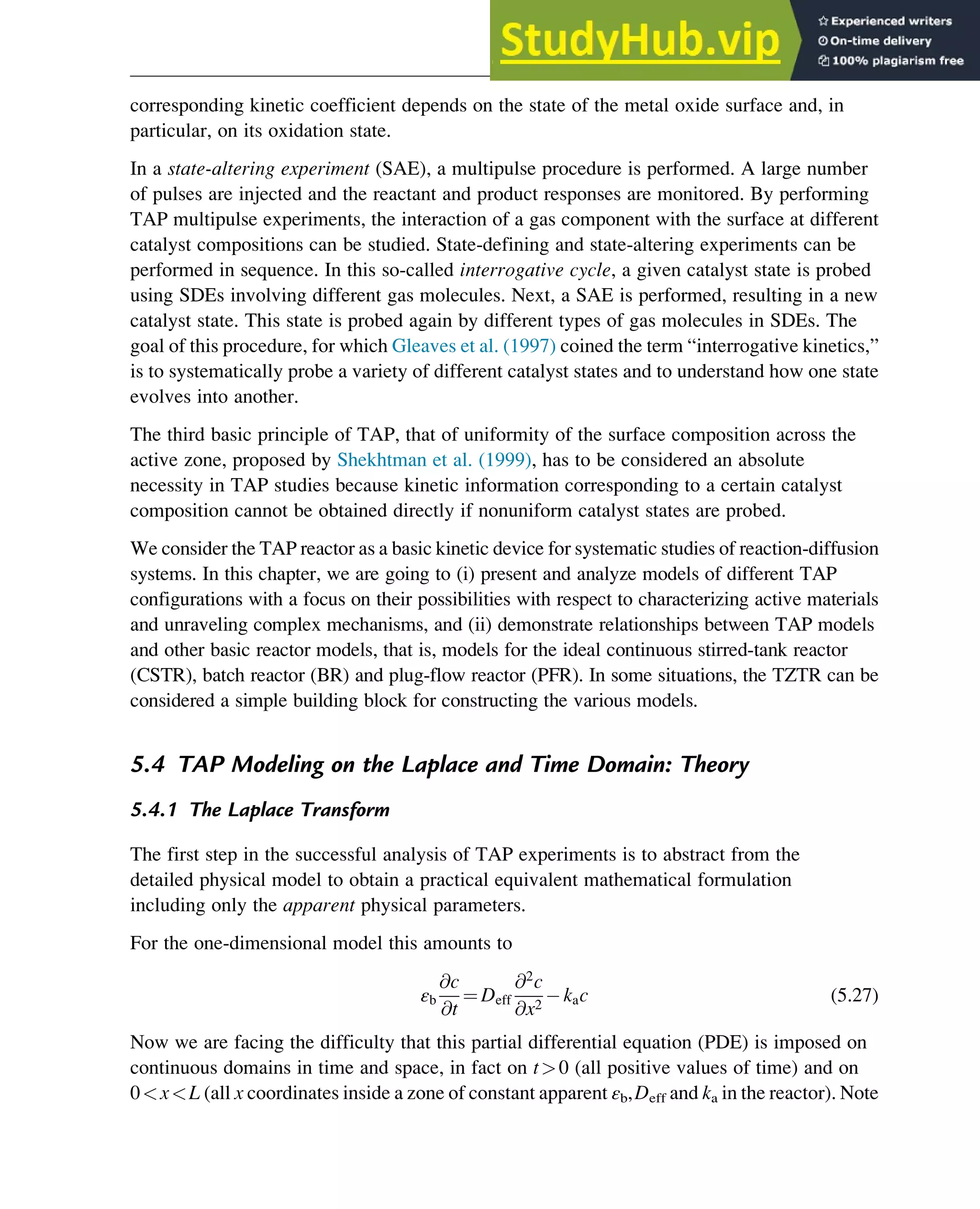 corresponding kinetic coefficient depends on the state of the metal oxide surface and, in
particular, on its oxidation state.
In a state-altering experiment (SAE), a multipulse procedure is performed. A large number
of pulses are injected and the reactant and product responses are monitored. By performing
TAP multipulse experiments, the interaction of a gas component with the surface at different
catalyst compositions can be studied. State-defining and state-altering experiments can be
performed in sequence. In this so-called interrogative cycle, a given catalyst state is probed
using SDEs involving different gas molecules. Next, a SAE is performed, resulting in a new
catalyst state. This state is probed again by different types of gas molecules in SDEs. The
goal of this procedure, for which Gleaves et al. (1997) coined the term “interrogative kinetics,”
is to systematically probe a variety of different catalyst states and to understand how one state
evolves into another.
The third basic principle of TAP, that of uniformity of the surface composition across the
active zone, proposed by Shekhtman et al. (1999), has to be considered an absolute
necessity in TAP studies because kinetic information corresponding to a certain catalyst
composition cannot be obtained directly if nonuniform catalyst states are probed.
We consider the TAP reactor as a basic kinetic device for systematic studies of reaction-diffusion
systems. In this chapter, we are going to (i) present and analyze models of different TAP
configurations with a focus on their possibilities with respect to characterizing active materials
and unraveling complex mechanisms, and (ii) demonstrate relationships between TAP models
and other basic reactor models, that is, models for the ideal continuous stirred-tank reactor
(CSTR), batch reactor (BR) and plug-flow reactor (PFR). In some situations, the TZTR can be
considered a simple building block for constructing the various models.
5.4 TAP Modeling on the Laplace and Time Domain: Theory
5.4.1 The Laplace Transform
The first step in the successful analysis of TAP experiments is to abstract from the
detailed physical model to obtain a practical equivalent mathematical formulation
including only the apparent physical parameters.
For the one-dimensional model this amounts to
εb
@c
@t
¼ Deff
@2
c
@x2
kac (5.27)
Now we are facing the difficulty that this partial differential equation (PDE) is imposed on
continuous domains in time and space, in fact on t0 (all positive values of time) and on
0xL (all x coordinates inside a zone of constant apparent εb,Deff and ka in the reactor). Note
Physicochemical Devices and Reactors 115
 