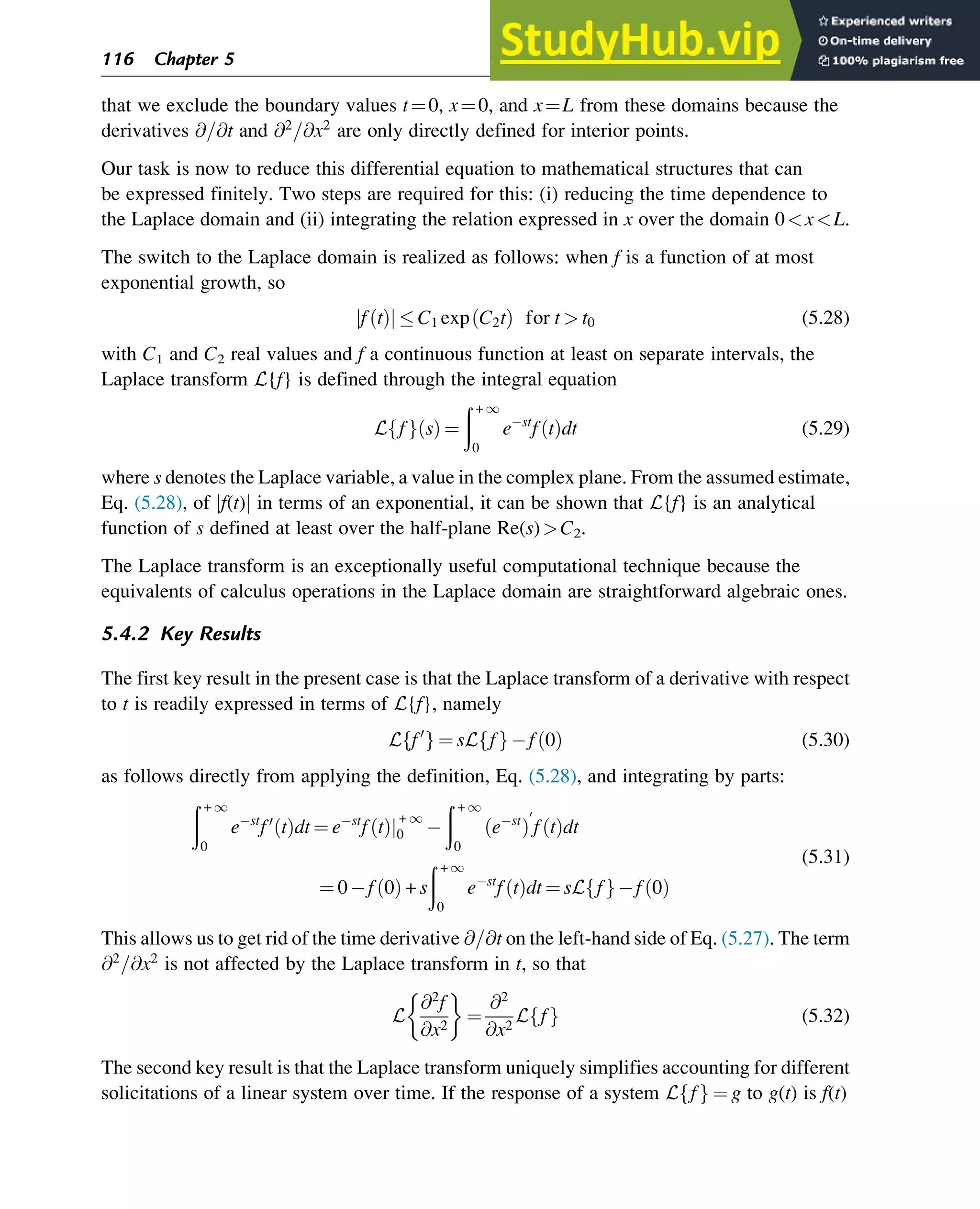 that we exclude the boundary values t¼0, x¼0, and x¼L from these domains because the
derivatives @=@t and @2
=@x2
are only directly defined for interior points.
Our task is now to reduce this differential equation to mathematical structures that can
be expressed finitely. Two steps are required for this: (i) reducing the time dependence to
the Laplace domain and (ii) integrating the relation expressed in x over the domain 0xL.
The switch to the Laplace domain is realized as follows: when f is a function of at most
exponential growth, so
f t
ð Þ
j j  C1 exp C2t
ð Þ for t  t0 (5.28)
with C1 and C2 real values and f a continuous function at least on separate intervals, the
Laplace transform L{f} is defined through the integral equation
L f
f g s
ð Þ ¼
ð + 1
0
e st
f t
ð Þdt (5.29)
where s denotes the Laplace variable, a value in the complex plane. From the assumed estimate,
Eq. (5.28), of jf(t)j in terms of an exponential, it can be shown that L{f} is an analytical
function of s defined at least over the half-plane Re(s)C2.
The Laplace transform is an exceptionally useful computational technique because the
equivalents of calculus operations in the Laplace domain are straightforward algebraic ones.
5.4.2 Key Results
The first key result in the present case is that the Laplace transform of a derivative with respect
to t is readily expressed in terms of L{f}, namely
L f0
f g ¼ sL f
f g f 0
ð Þ (5.30)
as follows directly from applying the definition, Eq. (5.28), and integrating by parts:
ð + 1
0
e st
f0
t
ð Þdt ¼ e st
f t
ð Þj
+ 1
0
ð + 1
0
e st
ð Þ
0
f t
ð Þdt
¼ 0 f 0
ð Þ + s
ð + 1
0
e st
f t
ð Þdt ¼ sL f
f g f 0
ð Þ
(5.31)
This allows us to get rid of the time derivative @=@t on the left-hand side of Eq. (5.27). The term
@2
=@x2
is not affected by the Laplace transform in t, so that
L
@2
f
@x2
 
¼
@2
@x2
L f
f g (5.32)
The second key result is that the Laplace transform uniquely simplifies accounting for different
solicitations of a linear system over time. If the response of a system L f
f g ¼ g to g(t) is f(t)
116 Chapter 5
 