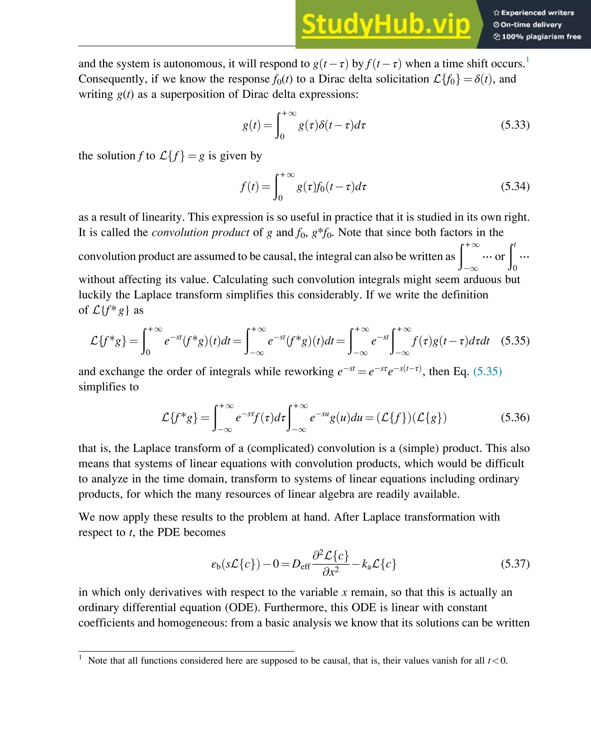 and the system is autonomous, it will respond to g t τ
ð Þ by f t τ
ð Þ when a time shift occurs.1
Consequently, if we know the response f0(t) to a Dirac delta solicitation L f0
f g ¼ δ t
ð Þ, and
writing g(t) as a superposition of Dirac delta expressions:
g t
ð Þ ¼
ð + 1
0
g τ
ð Þδ t τ
ð Þdτ (5.33)
the solution f to L f
f g ¼ g is given by
f t
ð Þ ¼
ð + 1
0
g τ
ð Þf0 t τ
ð Þdτ (5.34)
as a result of linearity. This expression is so useful in practice that it is studied in its own right.
It is called the convolution product of g and f0, g*f0. Note that since both factors in the
convolution product are assumed to be causal, the integral can also be written as
ð + 1
1
⋯ or
ðt
0
⋯
without affecting its value. Calculating such convolution integrals might seem arduous but
luckily the Laplace transform simplifies this considerably. If we write the definition
of L{f*g} as
L f*g
f g ¼
ð + 1
0
e st
f*g
ð Þ t
ð Þdt ¼
ð + 1
1
e st
f*g
ð Þ t
ð Þdt ¼
ð + 1
1
e st
ð + 1
1
f τ
ð Þg t τ
ð Þdτdt (5.35)
and exchange the order of integrals while reworking e st
¼ e sτ
e s t τ
ð Þ
, then Eq. (5.35)
simplifies to
L f*g
f g ¼
ð + 1
1
e sτ
f τ
ð Þdτ
ð + 1
1
e su
g u
ð Þdu ¼ L f
f g
ð Þ L g
f g
ð Þ (5.36)
that is, the Laplace transform of a (complicated) convolution is a (simple) product. This also
means that systems of linear equations with convolution products, which would be difficult
to analyze in the time domain, transform to systems of linear equations including ordinary
products, for which the many resources of linear algebra are readily available.
We now apply these results to the problem at hand. After Laplace transformation with
respect to t, the PDE becomes
εb sL c
f g
ð Þ 0 ¼ Deff
@2
L c
f g
@x2
kaL c
f g (5.37)
in which only derivatives with respect to the variable x remain, so that this is actually an
ordinary differential equation (ODE). Furthermore, this ODE is linear with constant
coefficients and homogeneous: from a basic analysis we know that its solutions can be written
1
Note that all functions considered here are supposed to be causal, that is, their values vanish for all t0.
Physicochemical Devices and Reactors 117
 