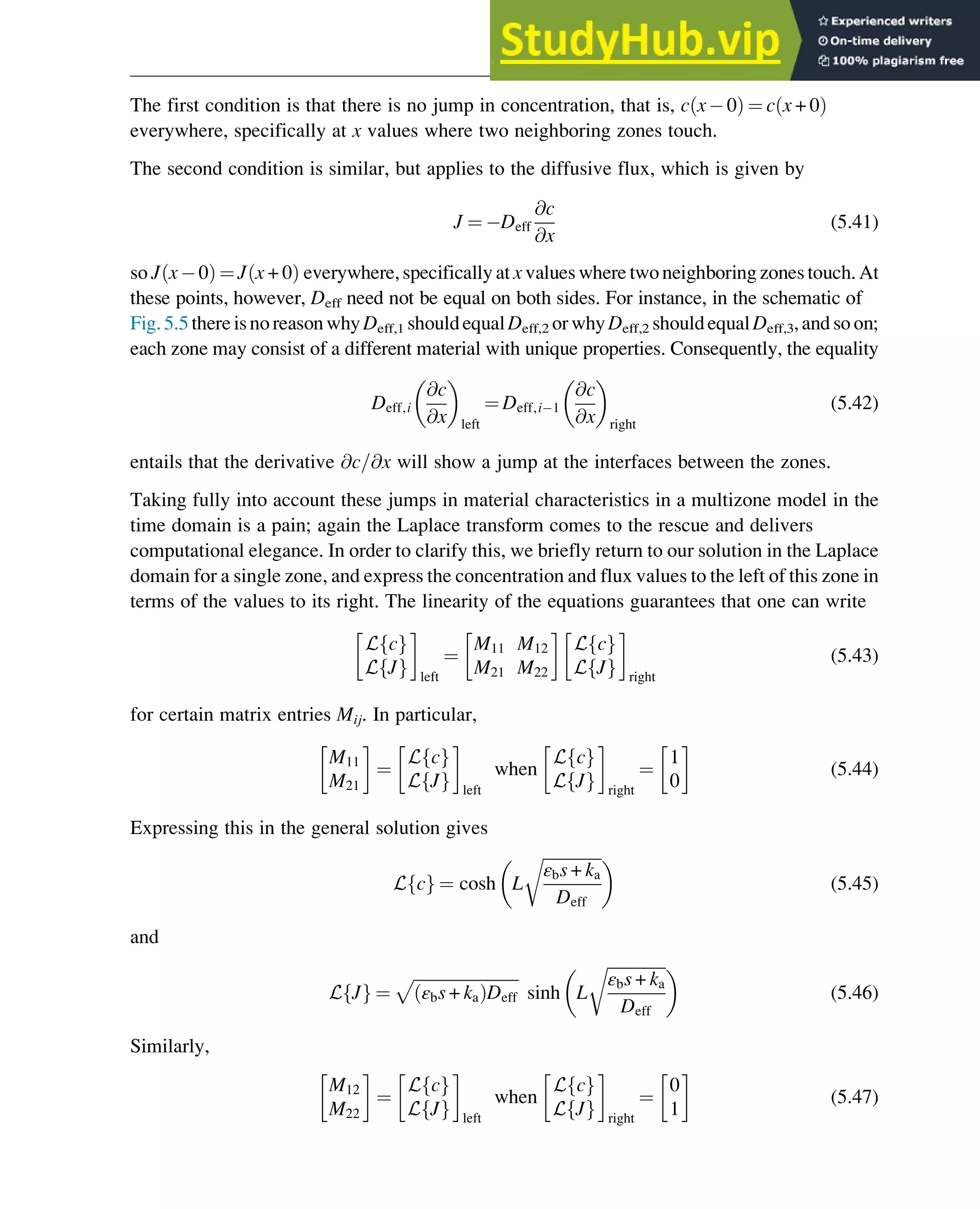 The first condition is that there is no jump in concentration, that is, c x 0
ð Þ ¼ c x + 0
ð Þ
everywhere, specifically at x values where two neighboring zones touch.
The second condition is similar, but applies to the diffusive flux, which is given by
J ¼ Deff
@c
@x
(5.41)
so J x 0
ð Þ ¼ J x + 0
ð Þ everywhere, specifically at x values where two neighboring zones touch. At
these points, however, Deff need not be equal on both sides. For instance, in the schematic of
Fig.5.5thereis noreason why Deff,1 shouldequalDeff,2 or why Deff,2 shouldequalDeff,3, and so on;
each zone may consist of a different material with unique properties. Consequently, the equality
Deff,i
@c
@x
 
left
¼ Deff,i 1
@c
@x
 
right
(5.42)
entails that the derivative @c=@x will show a jump at the interfaces between the zones.
Taking fully into account these jumps in material characteristics in a multizone model in the
time domain is a pain; again the Laplace transform comes to the rescue and delivers
computational elegance. In order to clarify this, we briefly return to our solution in the Laplace
domain for a single zone, and express the concentration and flux values to the left of this zone in
terms of the values to its right. The linearity of the equations guarantees that one can write
L c
f g
L J
f g left
¼
M11 M12
M21 M22
L c
f g
L J
f g right
(5.43)
for certain matrix entries Mij. In particular,
M11
M21
¼
L c
f g
L J
f g left
when
L c
f g
L J
f g right
¼
1
0
(5.44)
Expressing this in the general solution gives
L c
f g ¼ cosh L
ﬃﬃﬃﬃﬃﬃﬃﬃﬃﬃﬃﬃﬃﬃ
ﬃ
εbs + ka
Deff
r
 
(5.45)
and
L J
f g ¼
ﬃﬃﬃﬃﬃﬃﬃﬃﬃﬃﬃﬃﬃﬃﬃﬃﬃﬃﬃﬃﬃﬃﬃﬃﬃﬃ
εbs + ka
ð ÞDeff
p
sinh L
ﬃﬃﬃﬃﬃﬃﬃﬃﬃﬃﬃﬃﬃﬃ
ﬃ
εbs + ka
Deff
r
 
(5.46)
Similarly,
M12
M22
¼
L c
f g
L J
f g left
when
L c
f g
L J
f g right
¼
0
1
(5.47)
Physicochemical Devices and Reactors 119
 