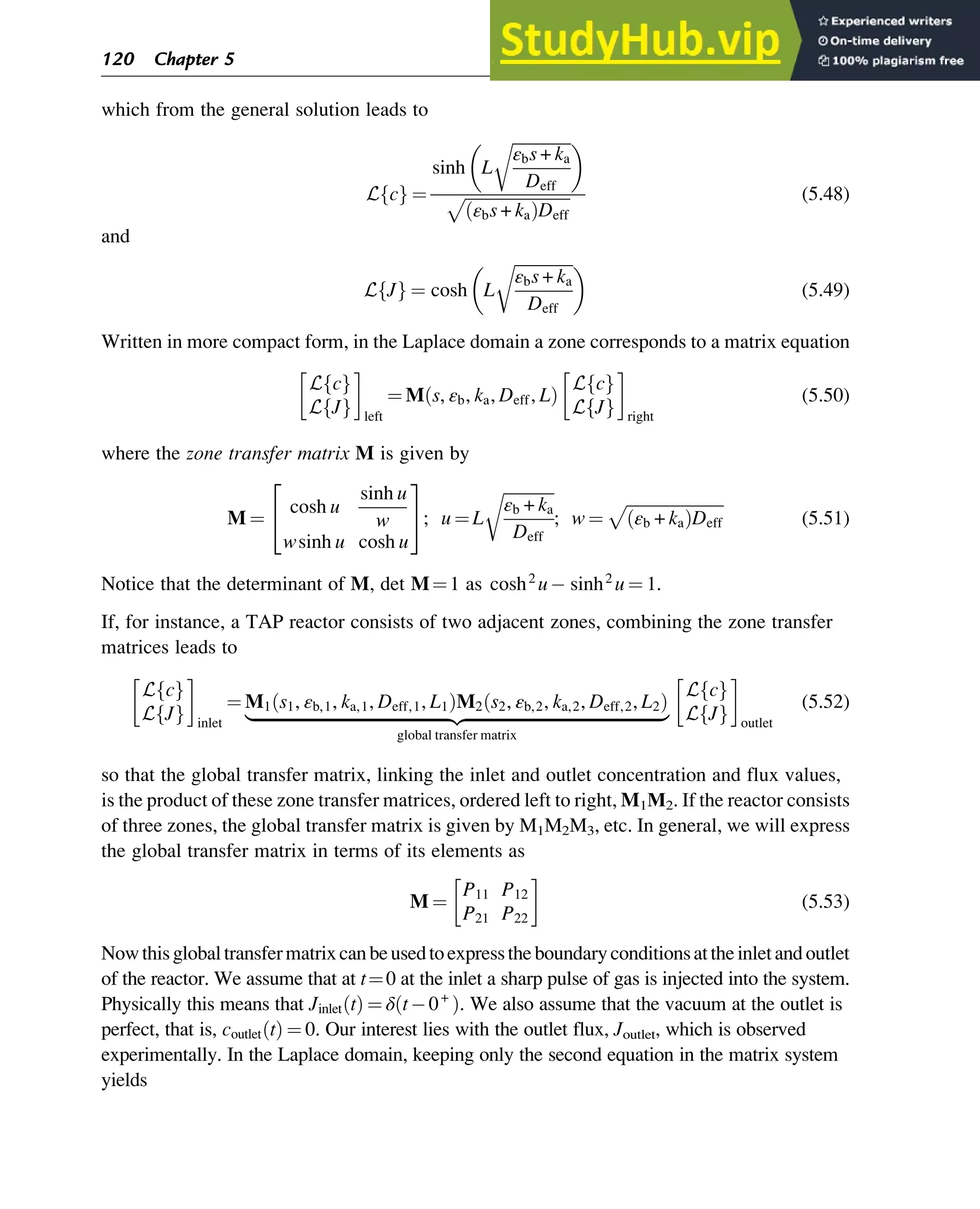 which from the general solution leads to
L c
f g ¼
sinh L
ﬃﬃﬃﬃﬃﬃﬃﬃﬃﬃﬃﬃﬃﬃ
ﬃ
εbs + ka
Deff
r
 
ﬃﬃﬃﬃﬃﬃﬃﬃﬃﬃﬃﬃﬃﬃﬃﬃﬃﬃﬃﬃﬃﬃﬃﬃﬃﬃ
εbs + ka
ð ÞDeff
p (5.48)
and
L J
f g ¼ cosh L
ﬃﬃﬃﬃﬃﬃﬃﬃﬃﬃﬃﬃﬃﬃ
ﬃ
εbs + ka
Deff
r
 
(5.49)
Written in more compact form, in the Laplace domain a zone corresponds to a matrix equation
L c
f g
L J
f g left
¼ M s, εb, ka, Deff, L
ð Þ
L c
f g
L J
f g right
(5.50)
where the zone transfer matrix M is given by
M ¼
cosh u
sinh u
w
wsinh u cosh u
2
4
3
5; u ¼ L
ﬃﬃﬃﬃﬃﬃﬃﬃﬃﬃﬃﬃﬃ
εb + ka
Deff
r
; w ¼
ﬃﬃﬃﬃﬃﬃﬃﬃﬃﬃﬃﬃﬃﬃﬃﬃﬃﬃﬃﬃﬃﬃﬃﬃ
εb + ka
ð ÞDeff
p
(5.51)
Notice that the determinant of M, det M¼1 as cosh2
u sinh2
u ¼ 1.
If, for instance, a TAP reactor consists of two adjacent zones, combining the zone transfer
matrices leads to
L c
f g
L J
f g inlet
¼ M1 s1, εb,1, ka,1, Deff,1, L1
ð ÞM2 s2, εb,2, ka,2, Deff,2, L2
ð Þ
|ﬄﬄﬄﬄﬄﬄﬄﬄﬄﬄﬄﬄﬄﬄﬄﬄﬄﬄﬄﬄﬄﬄﬄﬄﬄﬄﬄﬄﬄﬄﬄﬄﬄﬄﬄﬄﬄﬄﬄﬄﬄﬄﬄﬄﬄﬄﬄ{zﬄﬄﬄﬄﬄﬄﬄﬄﬄﬄﬄﬄﬄﬄﬄﬄﬄﬄﬄﬄﬄﬄﬄﬄﬄﬄﬄﬄﬄﬄﬄﬄﬄﬄﬄﬄﬄﬄﬄﬄﬄﬄﬄﬄﬄﬄﬄ}
global transfer matrix
L c
f g
L J
f g outlet
(5.52)
so that the global transfer matrix, linking the inlet and outlet concentration and flux values,
is the product of these zone transfer matrices, ordered left to right, M1Μ2. If the reactor consists
of three zones, the global transfer matrix is given by M1M2M3, etc. In general, we will express
the global transfer matrix in terms of its elements as
M ¼
P11 P12
P21 P22
(5.53)
Nowthisglobaltransfermatrixcanbeusedtoexpresstheboundaryconditionsattheinletandoutlet
of the reactor. We assume that at t¼0 at the inlet a sharp pulse of gas is injected into the system.
Physically this means that Jinlet t
ð Þ ¼ δ t 0+
ð Þ. We also assume that the vacuum at the outlet is
perfect, that is, coutlet t
ð Þ ¼ 0. Our interest lies with the outlet flux, Joutlet, which is observed
experimentally. In the Laplace domain, keeping only the second equation in the matrix system
yields
120 Chapter 5
 