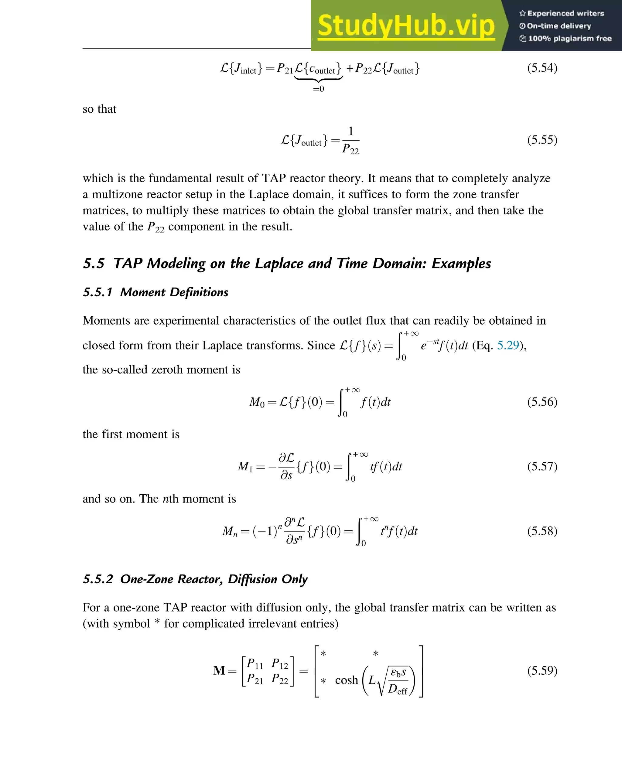 L Jinlet
f g ¼ P21L coutlet
f g
|ﬄﬄﬄﬄﬄ{zﬄﬄﬄﬄﬄ}
¼0
+ P22L Joutlet
f g (5.54)
so that
L Joutlet
f g ¼
1
P22
(5.55)
which is the fundamental result of TAP reactor theory. It means that to completely analyze
a multizone reactor setup in the Laplace domain, it suffices to form the zone transfer
matrices, to multiply these matrices to obtain the global transfer matrix, and then take the
value of the P22 component in the result.
5.5 TAP Modeling on the Laplace and Time Domain: Examples
5.5.1 Moment Definitions
Moments are experimental characteristics of the outlet flux that can readily be obtained in
closed form from their Laplace transforms. Since L f
f g s
ð Þ ¼
ð + 1
0
e st
f t
ð Þdt (Eq. 5.29),
the so-called zeroth moment is
M0 ¼ L f
f g 0
ð Þ ¼
ð + 1
0
f t
ð Þdt (5.56)
the first moment is
M1 ¼
@L
@s
f
f g 0
ð Þ ¼
ð + 1
0
tf t
ð Þdt (5.57)
and so on. The nth moment is
Mn ¼ 1
ð Þn @n
L
@sn
f
f g 0
ð Þ ¼
ð + 1
0
tn
f t
ð Þdt (5.58)
5.5.2 One-Zone Reactor, Diffusion Only
For a one-zone TAP reactor with diffusion only, the global transfer matrix can be written as
(with symbol * for complicated irrelevant entries)
M ¼
P11 P12
P21 P22
¼
 
 cosh L
ﬃﬃﬃﬃﬃﬃﬃﬃ
εbs
Deff
r
 
2
6
4
3
7
5 (5.59)
Physicochemical Devices and Reactors 121
 