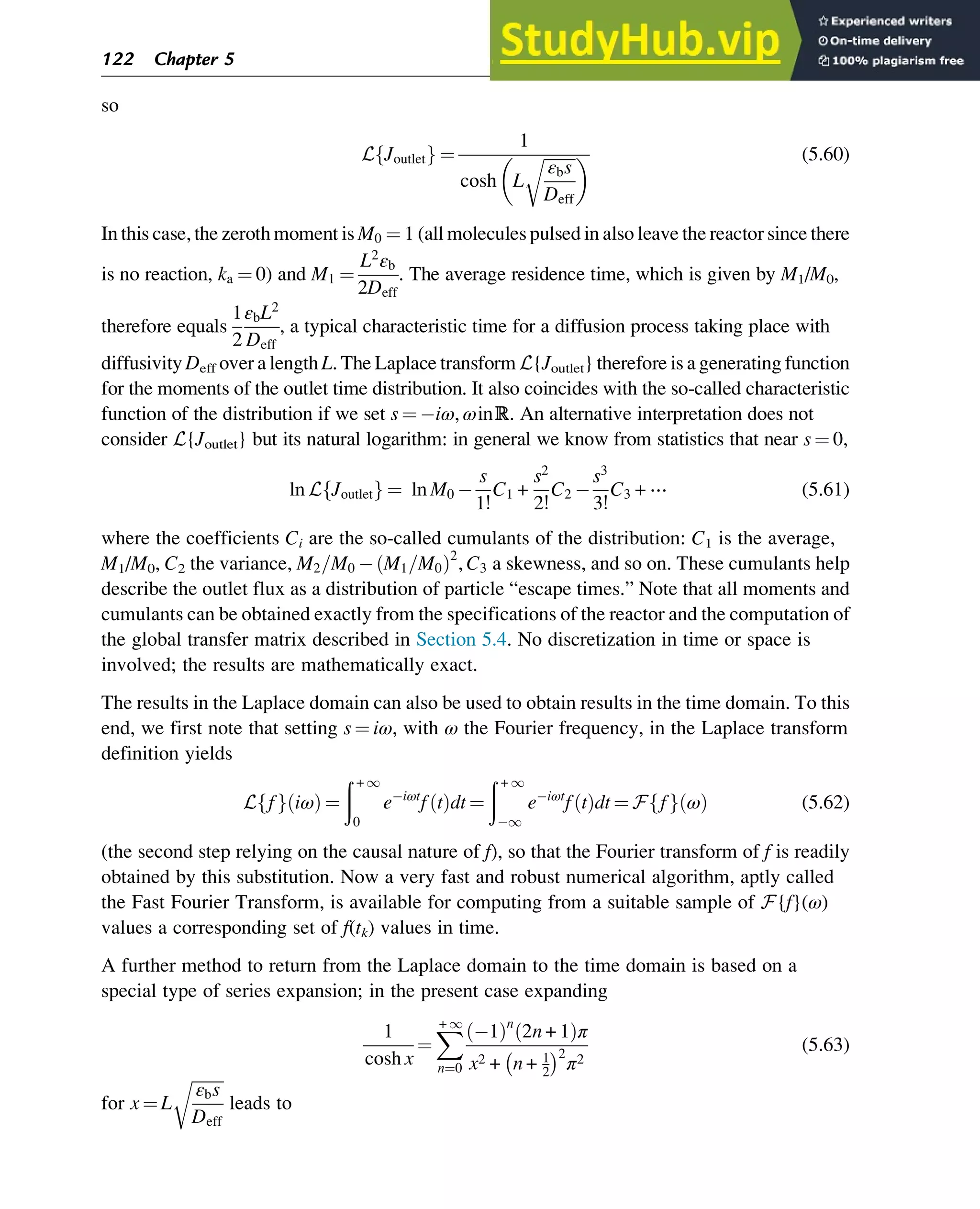 so
L Joutlet
f g ¼
1
cosh L
ﬃﬃﬃﬃﬃﬃﬃﬃ
εbs
Deff
r
  (5.60)
In this case, the zeroth moment is M0 ¼ 1 (all molecules pulsed in also leave the reactor since there
is no reaction, ka ¼ 0) and M1 ¼
L2
εb
2Deff
. The average residence time, which is given by M1/M0,
therefore equals
1
2
εbL2
Deff
, a typical characteristic time for a diffusion process taking place with
diffusivity Deff over a length L. The Laplace transform L{Joutlet} therefore is a generating function
for the moments of the outlet time distribution. It also coincides with the so-called characteristic
function of the distribution if we set s ¼ iω, ωinℝ. An alternative interpretation does not
consider L{Joutlet} but its natural logarithm: in general we know from statistics that near s ¼ 0,
ln L Joutlet
f g ¼ ln M0
s
1!
C1 +
s2
2!
C2
s3
3!
C3 + ⋯ (5.61)
where the coefficients Ci are the so-called cumulants of the distribution: C1 is the average,
M1/M0, C2 the variance, M2=M0 M1=M0
ð Þ2
, C3 a skewness, and so on. These cumulants help
describe the outlet flux as a distribution of particle “escape times.” Note that all moments and
cumulants can be obtained exactly from the specifications of the reactor and the computation of
the global transfer matrix described in Section 5.4. No discretization in time or space is
involved; the results are mathematically exact.
The results in the Laplace domain can also be used to obtain results in the time domain. To this
end, we first note that setting s ¼ iω, with ω the Fourier frequency, in the Laplace transform
definition yields
L f
f g iω
ð Þ ¼
ð + 1
0
e iωt
f t
ð Þdt ¼
ð + 1
1
e iωt
f t
ð Þdt ¼ F f
f g ω
ð Þ (5.62)
(the second step relying on the causal nature of f), so that the Fourier transform of f is readily
obtained by this substitution. Now a very fast and robust numerical algorithm, aptly called
the Fast Fourier Transform, is available for computing from a suitable sample of F{f}(ω)
values a corresponding set of f(tk) values in time.
A further method to return from the Laplace domain to the time domain is based on a
special type of series expansion; in the present case expanding
1
cosh x
¼
X
+ 1
n¼0
1
ð Þn
2n + 1
ð Þπ
x2 + n + 1
2
 2
π2
(5.63)
for x ¼ L
ﬃﬃﬃﬃﬃﬃﬃﬃ
εbs
Deff
r
leads to
122 Chapter 5
 
