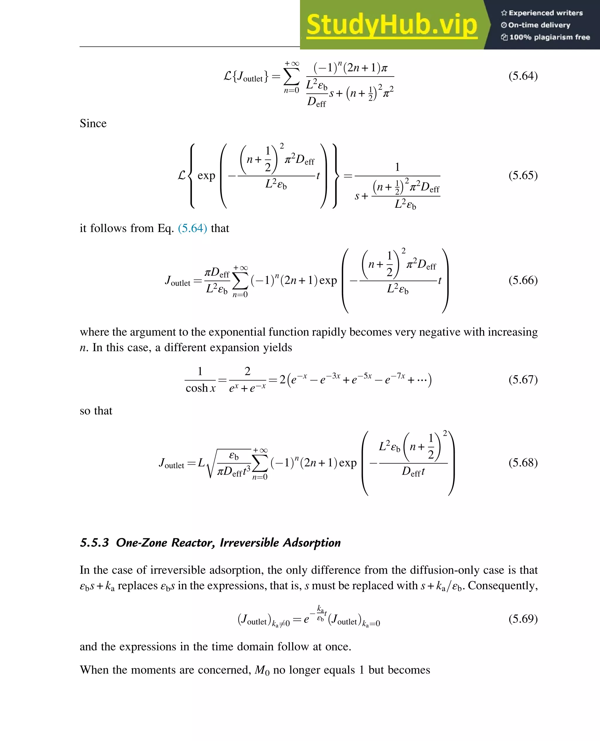 L Joutlet
f g ¼
X
+ 1
n¼0
1
ð Þn
2n + 1
ð Þπ
L2
εb
Deff
s + n + 1
2
 2
π2
(5.64)
Since
L exp
n +
1
2
 2
π2
Deff
L2εb
t
0
B
B
B
@
1
C
C
C
A
8







:
9



=



;
¼
1
s +
n + 1
2
 2
π2
Deff
L2εb
(5.65)
it follows from Eq. (5.64) that
Joutlet ¼
πDeff
L2εb
X
+ 1
n¼0
1
ð Þn
2n + 1
ð Þexp
n +
1
2
 2
π2
Deff
L2εb
t
0
B
B
B
@
1
C
C
C
A
(5.66)
where the argument to the exponential function rapidly becomes very negative with increasing
n. In this case, a different expansion yields
1
cosh x
¼
2
ex + e x
¼ 2 e x
e 3x
+ e 5x
e 7x
+ ⋯
 
(5.67)
so that
Joutlet ¼ L
ﬃﬃﬃﬃﬃﬃﬃﬃﬃﬃﬃﬃﬃﬃ
εb
πDefft3
r X
+ 1
n¼0
1
ð Þn
2n + 1
ð Þexp
L2
εb n +
1
2
 2
Defft
0
B
B
B
@
1
C
C
C
A
(5.68)
5.5.3 One-Zone Reactor, Irreversible Adsorption
In the case of irreversible adsorption, the only difference from the diffusion-only case is that
εbs + ka replaces εbs in the expressions, that is, s must be replaced with s + ka=εb. Consequently,
Joutlet
ð Þka6¼0 ¼ e
ka
εb
t
Joutlet
ð Þka¼0 (5.69)
and the expressions in the time domain follow at once.
When the moments are concerned, M0 no longer equals 1 but becomes
Physicochemical Devices and Reactors 123
 