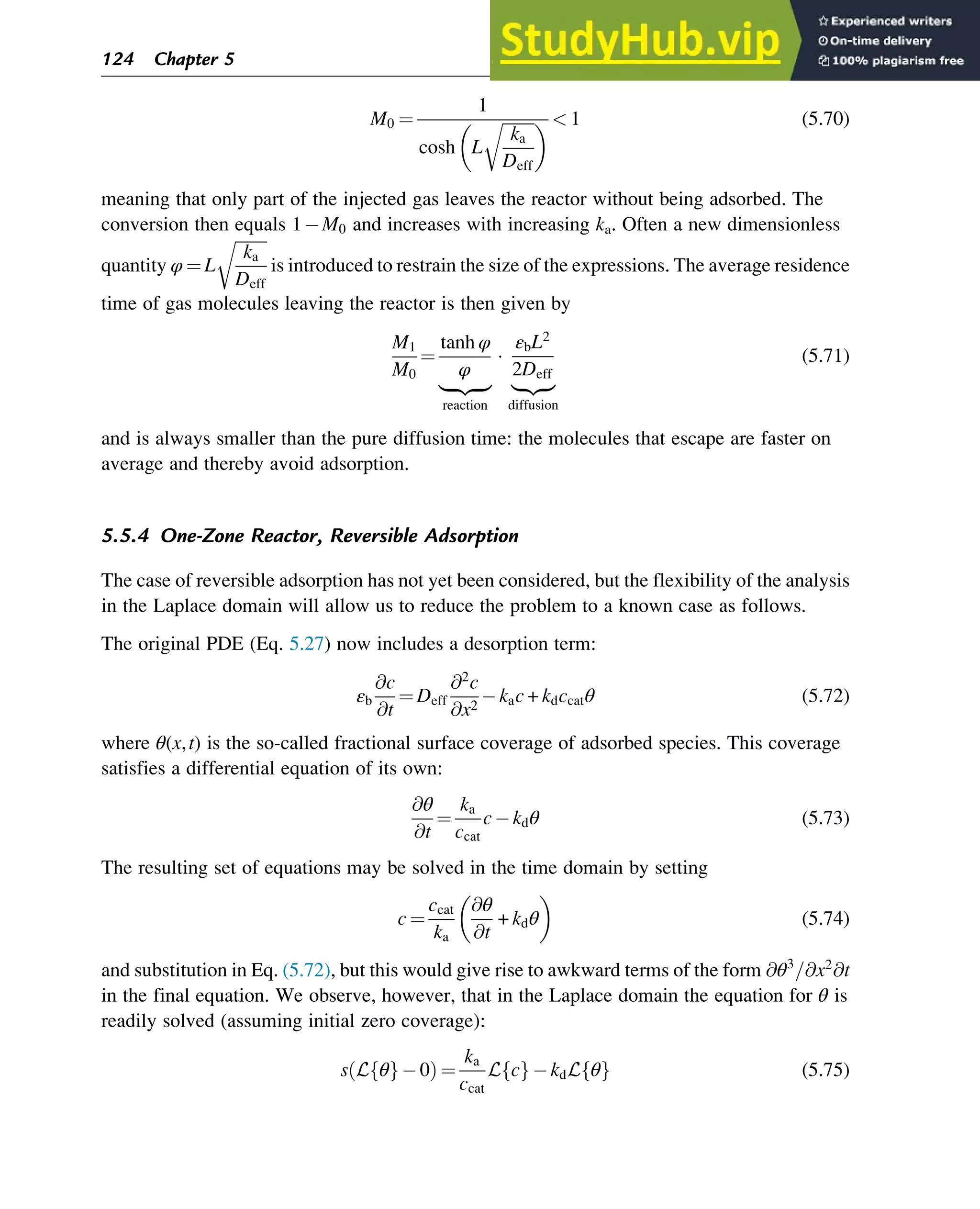 M0 ¼
1
cosh L
ﬃﬃﬃﬃﬃﬃﬃﬃ
ka
Deff
r
   1 (5.70)
meaning that only part of the injected gas leaves the reactor without being adsorbed. The
conversion then equals 1 M0 and increases with increasing ka. Often a new dimensionless
quantity φ ¼ L
ﬃﬃﬃﬃﬃﬃﬃﬃ
ka
Deff
r
is introduced to restrain the size of the expressions. The average residence
time of gas molecules leaving the reactor is then given by
M1
M0
¼
tanh φ
φ
|ﬄﬄﬄ{zﬄﬄﬄ}
reaction

εbL2
2Deff
|ﬄ{zﬄ}
diffusion
(5.71)
and is always smaller than the pure diffusion time: the molecules that escape are faster on
average and thereby avoid adsorption.
5.5.4 One-Zone Reactor, Reversible Adsorption
The case of reversible adsorption has not yet been considered, but the flexibility of the analysis
in the Laplace domain will allow us to reduce the problem to a known case as follows.
The original PDE (Eq. 5.27) now includes a desorption term:
εb
@c
@t
¼ Deff
@2
c
@x2
kac + kdccatθ (5.72)
where θ(x,t) is the so-called fractional surface coverage of adsorbed species. This coverage
satisfies a differential equation of its own:
@θ
@t
¼
ka
ccat
c kdθ (5.73)
The resulting set of equations may be solved in the time domain by setting
c ¼
ccat
ka
@θ
@t
+ kdθ
 
(5.74)
and substitution in Eq. (5.72), but this would give rise to awkward terms of the form @θ3
=@x2
@t
in the final equation. We observe, however, that in the Laplace domain the equation for θ is
readily solved (assuming initial zero coverage):
s L θ
f g 0
ð Þ ¼
ka
ccat
L c
f g kdL θ
f g (5.75)
124 Chapter 5
 