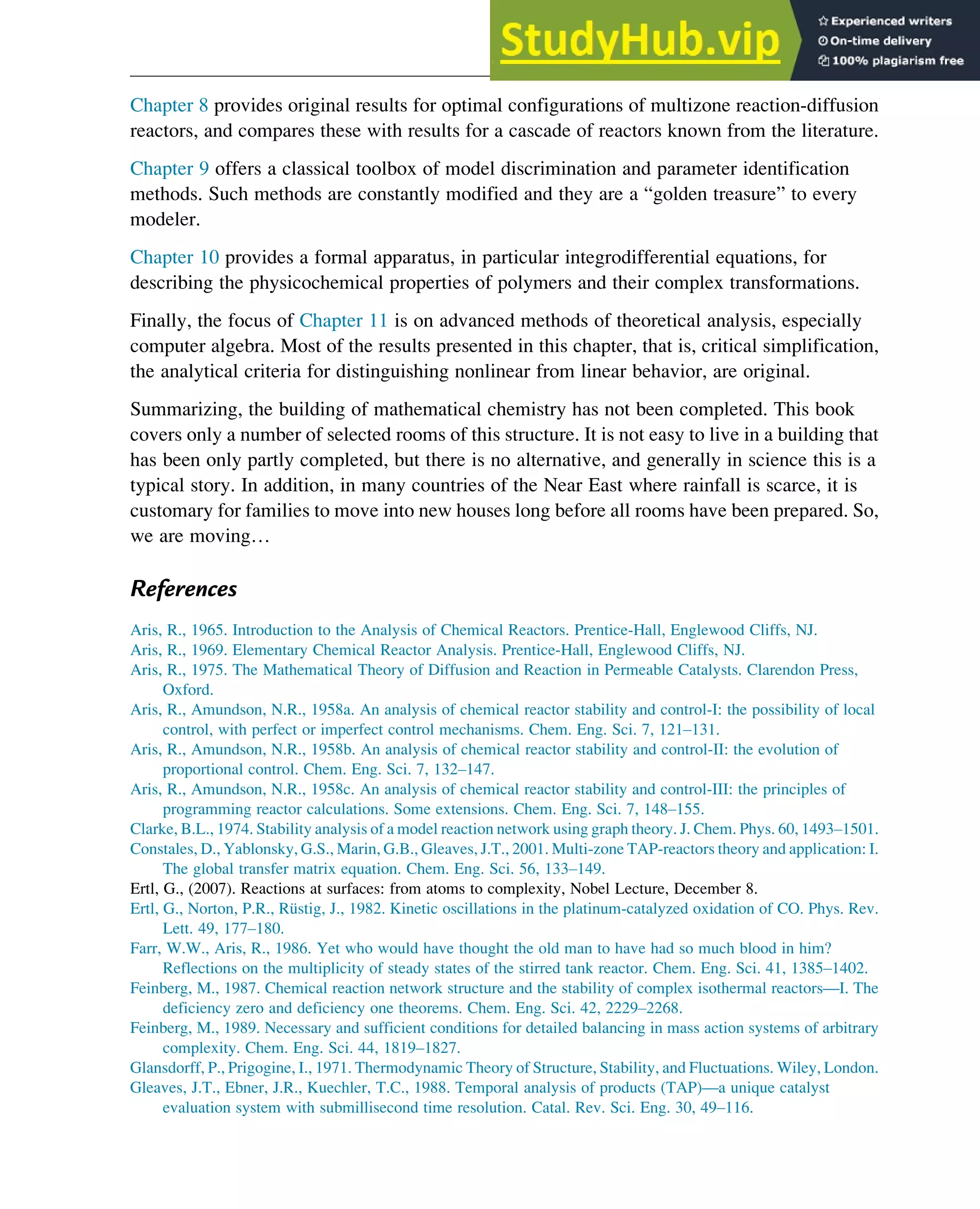 Chapter 8 provides original results for optimal configurations of multizone reaction-diffusion
reactors, and compares these with results for a cascade of reactors known from the literature.
Chapter 9 offers a classical toolbox of model discrimination and parameter identification
methods. Such methods are constantly modified and they are a “golden treasure” to every
modeler.
Chapter 10 provides a formal apparatus, in particular integrodifferential equations, for
describing the physicochemical properties of polymers and their complex transformations.
Finally, the focus of Chapter 11 is on advanced methods of theoretical analysis, especially
computer algebra. Most of the results presented in this chapter, that is, critical simplification,
the analytical criteria for distinguishing nonlinear from linear behavior, are original.
Summarizing, the building of mathematical chemistry has not been completed. This book
covers only a number of selected rooms of this structure. It is not easy to live in a building that
has been only partly completed, but there is no alternative, and generally in science this is a
typical story. In addition, in many countries of the Near East where rainfall is scarce, it is
customary for families to move into new houses long before all rooms have been prepared. So,
we are moving…
References
Aris, R., 1965. Introduction to the Analysis of Chemical Reactors. Prentice-Hall, Englewood Cliffs, NJ.
Aris, R., 1969. Elementary Chemical Reactor Analysis. Prentice-Hall, Englewood Cliffs, NJ.
Aris, R., 1975. The Mathematical Theory of Diffusion and Reaction in Permeable Catalysts. Clarendon Press,
Oxford.
Aris, R., Amundson, N.R., 1958a. An analysis of chemical reactor stability and control-I: the possibility of local
control, with perfect or imperfect control mechanisms. Chem. Eng. Sci. 7, 121–131.
Aris, R., Amundson, N.R., 1958b. An analysis of chemical reactor stability and control-II: the evolution of
proportional control. Chem. Eng. Sci. 7, 132–147.
Aris, R., Amundson, N.R., 1958c. An analysis of chemical reactor stability and control-III: the principles of
programming reactor calculations. Some extensions. Chem. Eng. Sci. 7, 148–155.
Clarke, B.L., 1974. Stability analysis of a model reaction network using graph theory. J. Chem. Phys. 60, 1493–1501.
Constales, D., Yablonsky, G.S., Marin, G.B., Gleaves, J.T., 2001. Multi-zone TAP-reactors theory and application: I.
The global transfer matrix equation. Chem. Eng. Sci. 56, 133–149.
Ertl, G., (2007). Reactions at surfaces: from atoms to complexity, Nobel Lecture, December 8.
Ertl, G., Norton, P.R., Rüstig, J., 1982. Kinetic oscillations in the platinum-catalyzed oxidation of CO. Phys. Rev.
Lett. 49, 177–180.
Farr, W.W., Aris, R., 1986. Yet who would have thought the old man to have had so much blood in him?
Reflections on the multiplicity of steady states of the stirred tank reactor. Chem. Eng. Sci. 41, 1385–1402.
Feinberg, M., 1987. Chemical reaction network structure and the stability of complex isothermal reactors—I. The
deficiency zero and deficiency one theorems. Chem. Eng. Sci. 42, 2229–2268.
Feinberg, M., 1989. Necessary and sufficient conditions for detailed balancing in mass action systems of arbitrary
complexity. Chem. Eng. Sci. 44, 1819–1827.
Glansdorff, P., Prigogine, I., 1971. Thermodynamic Theory of Structure, Stability, and Fluctuations. Wiley, London.
Gleaves, J.T., Ebner, J.R., Kuechler, T.C., 1988. Temporal analysis of products (TAP)—a unique catalyst
evaluation system with submillisecond time resolution. Catal. Rev. Sci. Eng. 30, 49–116.
Introduction 7
 