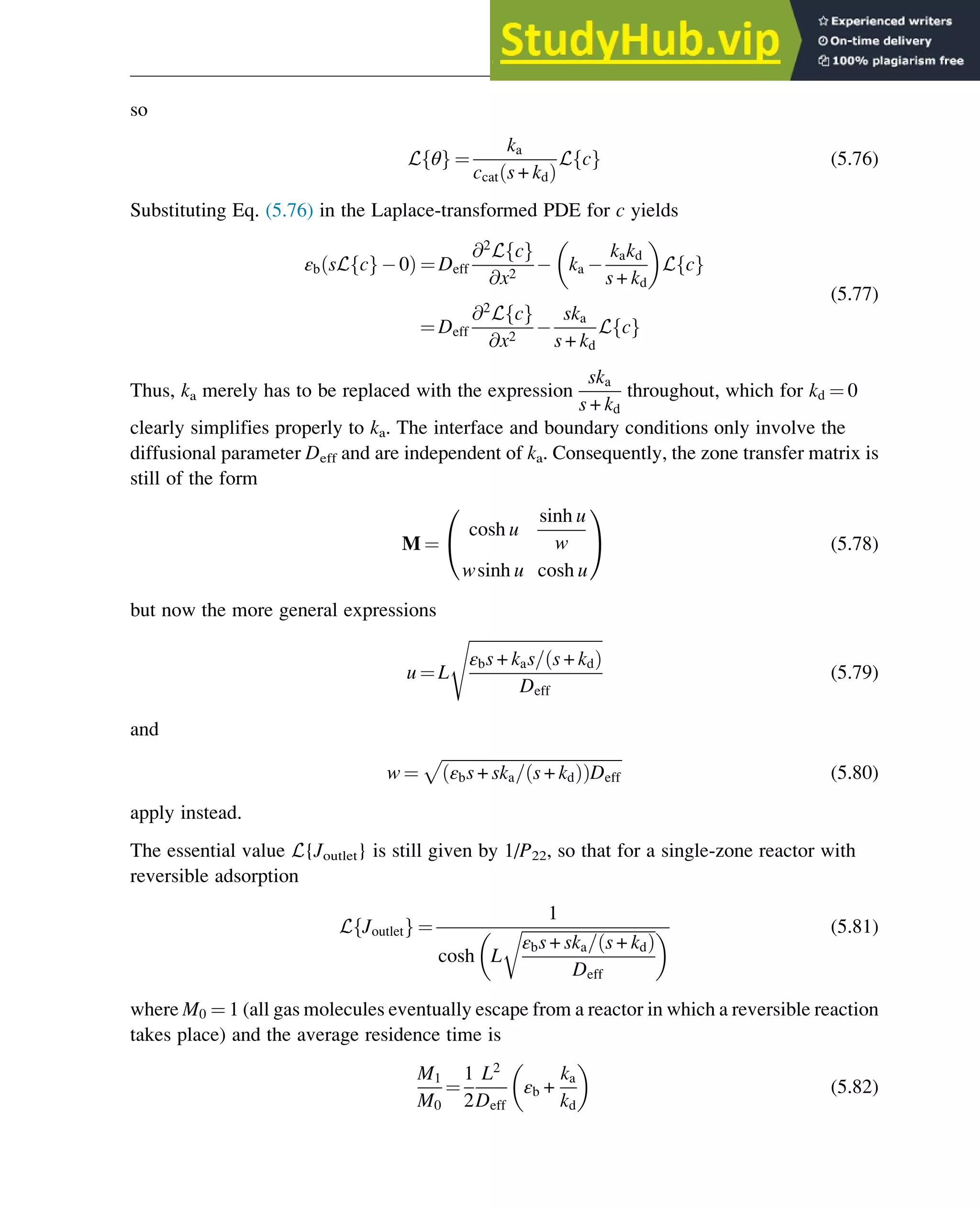 so
L θ
f g ¼
ka
ccat s + kd
ð Þ
L c
f g (5.76)
Substituting Eq. (5.76) in the Laplace-transformed PDE for c yields
εb sL c
f g 0
ð Þ ¼ Deff
@2
L c
f g
@x2
ka
kakd
s + kd
 
L c
f g
¼ Deff
@2
L c
f g
@x2
ska
s + kd
L c
f g
(5.77)
Thus, ka merely has to be replaced with the expression
ska
s + kd
throughout, which for kd ¼ 0
clearly simplifies properly to ka. The interface and boundary conditions only involve the
diffusional parameter Deff and are independent of ka. Consequently, the zone transfer matrix is
still of the form
M ¼
cosh u
sinh u
w
wsinh u cosh u
0
@
1
A (5.78)
but now the more general expressions
u ¼ L
ﬃﬃﬃﬃﬃﬃﬃﬃﬃﬃﬃﬃﬃﬃﬃﬃﬃﬃﬃﬃﬃﬃﬃﬃﬃﬃﬃﬃﬃﬃﬃﬃﬃ
εbs + kas= s + kd
ð Þ
Deff
s
(5.79)
and
w ¼
ﬃﬃﬃﬃﬃﬃﬃﬃﬃﬃﬃﬃﬃﬃﬃﬃﬃﬃﬃﬃﬃﬃﬃﬃﬃﬃﬃﬃﬃﬃﬃﬃﬃﬃﬃﬃﬃﬃﬃﬃﬃﬃﬃﬃ
εbs + ska= s + kd
ð Þ
ð ÞDeff
p
(5.80)
apply instead.
The essential value L{Joutlet} is still given by 1/P22, so that for a single-zone reactor with
reversible adsorption
L Joutlet
f g ¼
1
cosh L
ﬃﬃﬃﬃﬃﬃﬃﬃﬃﬃﬃﬃﬃﬃﬃﬃﬃﬃﬃﬃﬃﬃﬃﬃﬃﬃﬃﬃﬃﬃﬃﬃﬃ
εbs + ska= s + kd
ð Þ
Deff
r
  (5.81)
where M0 ¼ 1 (all gas molecules eventually escape from a reactor in which a reversible reaction
takes place) and the average residence time is
M1
M0
¼
1
2
L2
Deff
εb +
ka
kd
 
(5.82)
Physicochemical Devices and Reactors 125
 