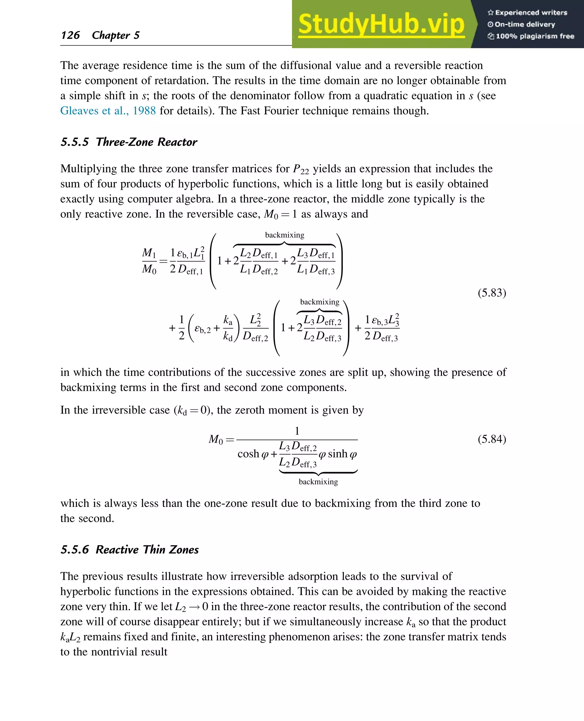 The average residence time is the sum of the diffusional value and a reversible reaction
time component of retardation. The results in the time domain are no longer obtainable from
a simple shift in s; the roots of the denominator follow from a quadratic equation in s (see
Gleaves et al., 1988 for details). The Fast Fourier technique remains though.
5.5.5 Three-Zone Reactor
Multiplying the three zone transfer matrices for P22 yields an expression that includes the
sum of four products of hyperbolic functions, which is a little long but is easily obtained
exactly using computer algebra. In a three-zone reactor, the middle zone typically is the
only reactive zone. In the reversible case, M0 ¼ 1 as always and
M1
M0
¼
1
2
εb,1L2
1
Deff,1
1 + 2
L2
L1
Deff,1
Deff,2
+ 2
L3
L1
Deff,1
Deff,3
zﬄﬄﬄﬄﬄﬄﬄﬄﬄﬄﬄﬄﬄﬄﬄﬄﬄ}|ﬄﬄﬄﬄﬄﬄﬄﬄﬄﬄﬄﬄﬄﬄﬄﬄﬄ{
backmixing
0
B
B
@
1
C
C
A
+
1
2
εb,2 +
ka
kd
 
L2
2
Deff,2
1 + 2
L3
L2
Deff,2
Deff,3
zﬄﬄﬄﬄﬄ}|ﬄﬄﬄﬄﬄ{
backmixing
0
B
B
@
1
C
C
A +
1
2
εb,3L2
3
Deff,3
(5.83)
in which the time contributions of the successive zones are split up, showing the presence of
backmixing terms in the first and second zone components.
In the irreversible case (kd ¼ 0), the zeroth moment is given by
M0 ¼
1
cosh φ +
L3
L2
Deff,2
Deff,3
φ sinh φ
|ﬄﬄﬄﬄﬄﬄﬄﬄﬄﬄﬄﬄ{zﬄﬄﬄﬄﬄﬄﬄﬄﬄﬄﬄﬄ}
backmixing
(5.84)
which is always less than the one-zone result due to backmixing from the third zone to
the second.
5.5.6 Reactive Thin Zones
The previous results illustrate how irreversible adsorption leads to the survival of
hyperbolic functions in the expressions obtained. This can be avoided by making the reactive
zone very thin. If we let L2 ! 0 in the three-zone reactor results, the contribution of the second
zone will of course disappear entirely; but if we simultaneously increase ka so that the product
kaL2 remains fixed and finite, an interesting phenomenon arises: the zone transfer matrix tends
to the nontrivial result
126 Chapter 5
 