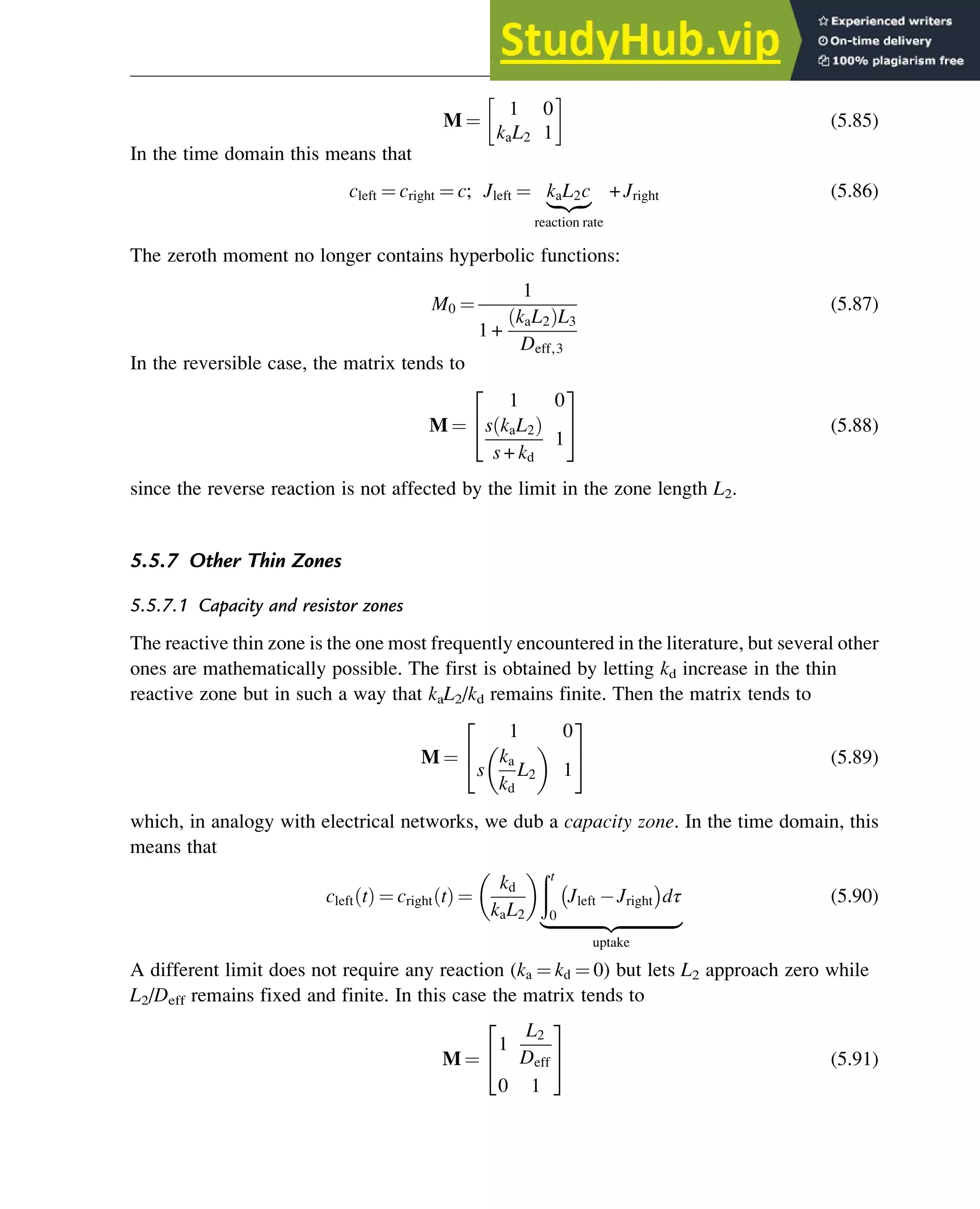 M ¼
1 0
kaL2 1
(5.85)
In the time domain this means that
cleft ¼ cright ¼ c; Jleft ¼ kaL2c
|ﬄﬄ{zﬄﬄ}
reaction rate
+ Jright (5.86)
The zeroth moment no longer contains hyperbolic functions:
M0 ¼
1
1 +
kaL2
ð ÞL3
Deff,3
(5.87)
In the reversible case, the matrix tends to
M ¼
1 0
s kaL2
ð Þ
s + kd
1
2
4
3
5 (5.88)
since the reverse reaction is not affected by the limit in the zone length L2.
5.5.7 Other Thin Zones
5.5.7.1 Capacity and resistor zones
The reactive thin zone is the one most frequently encountered in the literature, but several other
ones are mathematically possible. The first is obtained by letting kd increase in the thin
reactive zone but in such a way that kaL2/kd remains finite. Then the matrix tends to
M ¼
1 0
s
ka
kd
L2
 
1
2
4
3
5 (5.89)
which, in analogy with electrical networks, we dub a capacity zone. In the time domain, this
means that
cleft t
ð Þ ¼ cright t
ð Þ ¼
kd
kaL2
 ðt
0
Jleft Jright
 
dτ
|ﬄﬄﬄﬄﬄﬄﬄﬄﬄﬄﬄﬄﬄ{zﬄﬄﬄﬄﬄﬄﬄﬄﬄﬄﬄﬄﬄ}
uptake
(5.90)
A different limit does not require any reaction (ka ¼ kd ¼ 0) but lets L2 approach zero while
L2/Deff remains fixed and finite. In this case the matrix tends to
M ¼
1
L2
Deff
0 1
2
4
3
5 (5.91)
Physicochemical Devices and Reactors 127
 