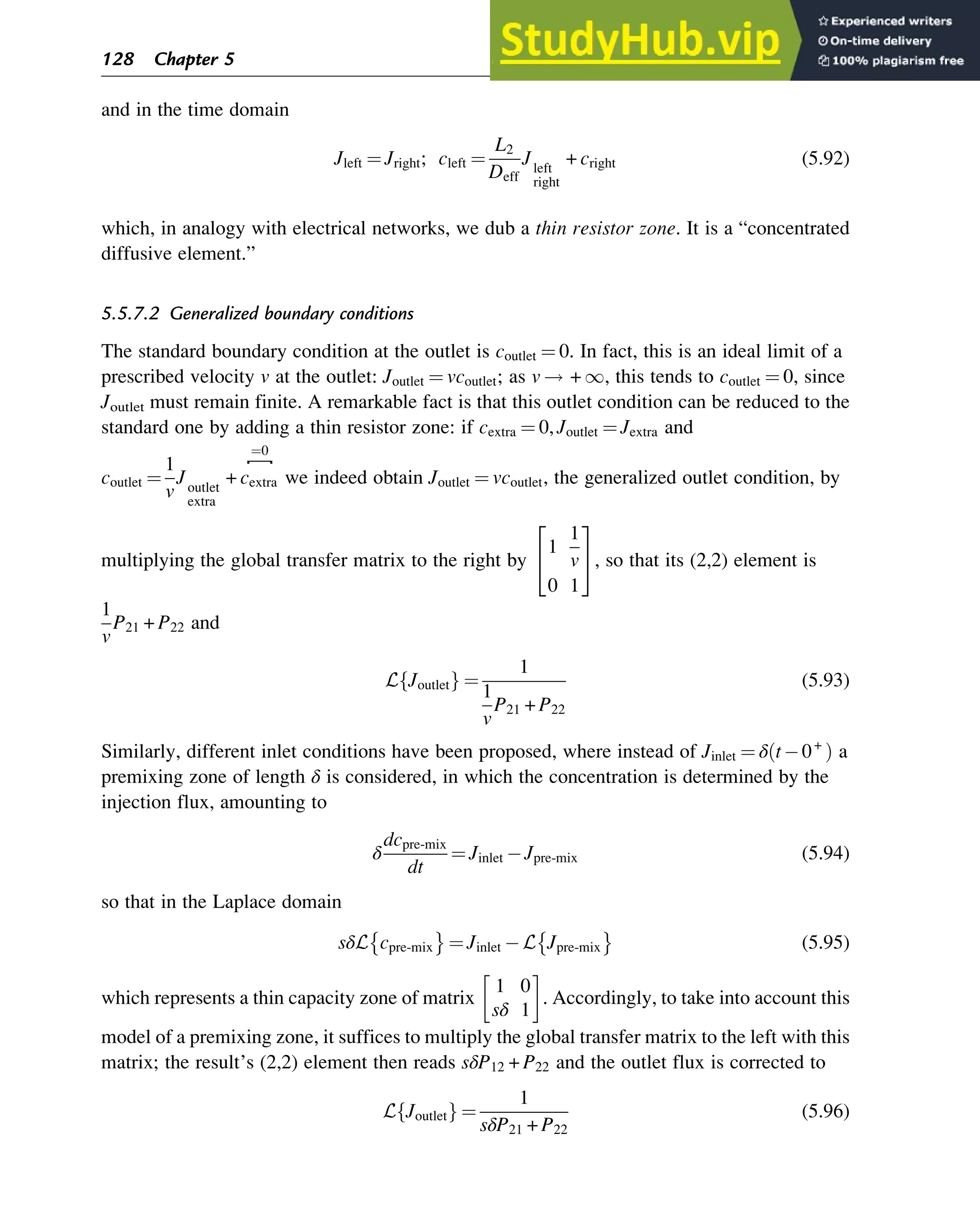 and in the time domain
Jleft ¼ Jright; cleft ¼
L2
Deff
Jleft
right
+ cright (5.92)
which, in analogy with electrical networks, we dub a thin resistor zone. It is a “concentrated
diffusive element.”
5.5.7.2 Generalized boundary conditions
The standard boundary condition at the outlet is coutlet ¼ 0. In fact, this is an ideal limit of a
prescribed velocity v at the outlet: Joutlet ¼ vcoutlet; as v ! + 1, this tends to coutlet ¼ 0, since
Joutlet must remain finite. A remarkable fact is that this outlet condition can be reduced to the
standard one by adding a thin resistor zone: if cextra ¼ 0, Joutlet ¼ Jextra and
coutlet ¼
1
v
Joutlet
extra
+ cextra
⎴
¼0
we indeed obtain Joutlet ¼ vcoutlet, the generalized outlet condition, by
multiplying the global transfer matrix to the right by
1
1
v
0 1
2
4
3
5, so that its (2,2) element is
1
v
P21 + P22 and
L Joutlet
f g ¼
1
1
v
P21 + P22
(5.93)
Similarly, different inlet conditions have been proposed, where instead of Jinlet ¼ δ t 0+
ð Þ a
premixing zone of length δ is considered, in which the concentration is determined by the
injection flux, amounting to
δ
dcpre-mix
dt
¼ Jinlet Jpre-mix (5.94)
so that in the Laplace domain
sδL cpre-mix ¼ Jinlet L Jpre-mix (5.95)
which represents a thin capacity zone of matrix
1 0
sδ 1
. Accordingly, to take into account this
model of a premixing zone, it suffices to multiply the global transfer matrix to the left with this
matrix; the result’s (2,2) element then reads sδP12 + P22 and the outlet flux is corrected to
L Joutlet
f g ¼
1
sδP21 + P22
(5.96)
128 Chapter 5
 