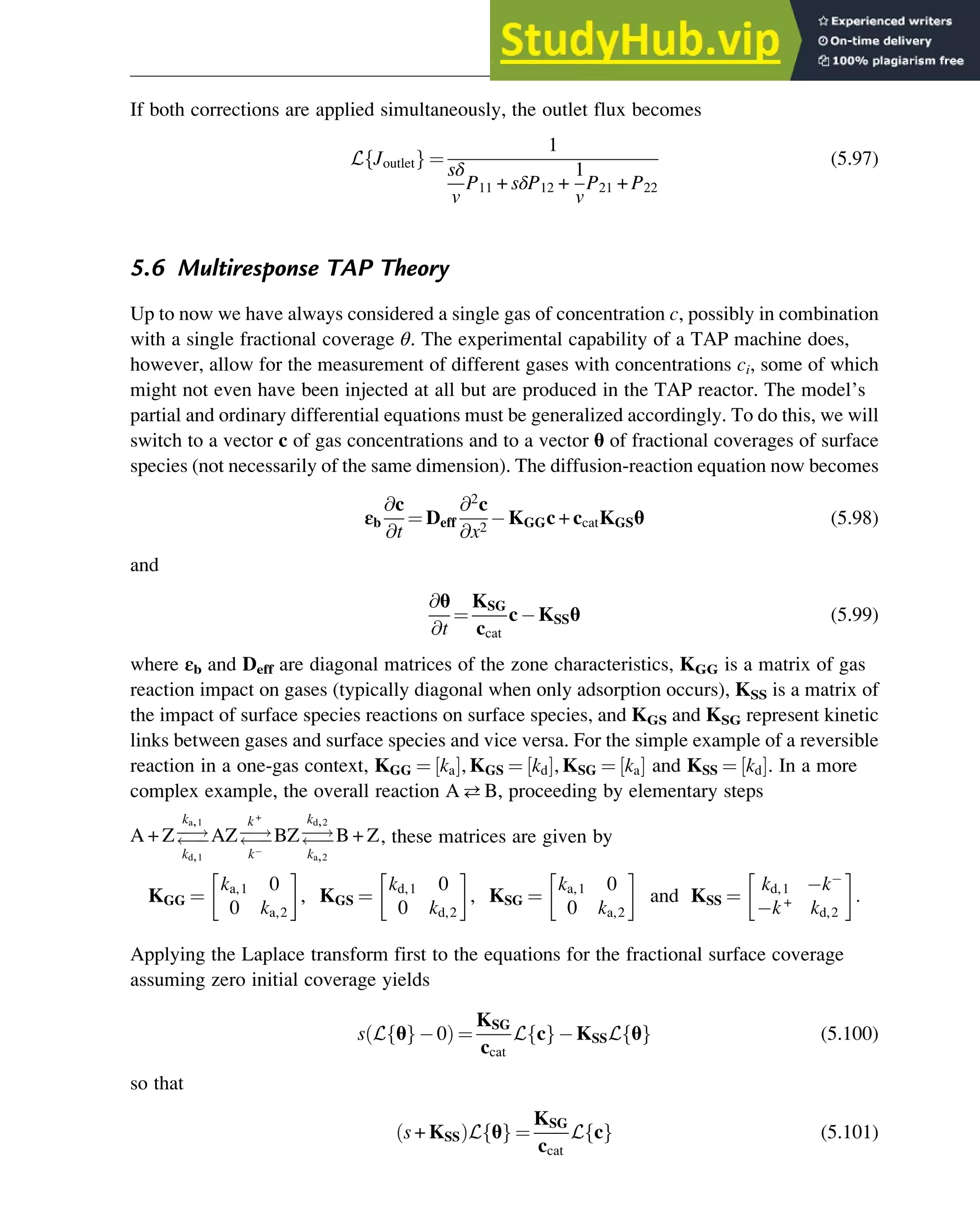 If both corrections are applied simultaneously, the outlet flux becomes
L Joutlet
f g ¼
1
sδ
v
P11 + sδP12 +
1
v
P21 + P22
(5.97)
5.6 Multiresponse TAP Theory
Up to now we have always considered a single gas of concentration c, possibly in combination
with a single fractional coverage θ. The experimental capability of a TAP machine does,
however, allow for the measurement of different gases with concentrations ci, some of which
might not even have been injected at all but are produced in the TAP reactor. The model’s
partial and ordinary differential equations must be generalized accordingly. To do this, we will
switch to a vector c of gas concentrations and to a vector θ of fractional coverages of surface
species (not necessarily of the same dimension). The diffusion-reaction equation now becomes
εb
@c
@t
¼ Deff
@2
c
@x2
KGGc + ccatKGSθ (5.98)
and
@θ
@t
¼
KSG
ccat
c KSSθ (5.99)
where εb and Deff are diagonal matrices of the zone characteristics, KGG is a matrix of gas
reaction impact on gases (typically diagonal when only adsorption occurs), KSS is a matrix of
the impact of surface species reactions on surface species, and KGS and KSG represent kinetic
links between gases and surface species and vice versa. For the simple example of a reversible
reaction in a one-gas context, KGG ¼ ka
½ Š, KGS ¼ kd
½ Š, KSG ¼ ka
½ Š and KSS ¼ kd
½ Š. In a more
complex example, the overall reaction AB, proceeding by elementary steps
A + Z
!


ka,1
kd,1
AZ
!


k+
k
BZ
!


kd,2
ka,2
B + Z, these matrices are given by
KGG ¼
ka,1 0
0 ka,2
, KGS ¼
kd,1 0
0 kd,2
, KSG ¼
ka,1 0
0 ka,2
and KSS ¼
kd,1 k
k+
kd,2
:
Applying the Laplace transform first to the equations for the fractional surface coverage
assuming zero initial coverage yields
s L θ
f g 0
ð Þ ¼
KSG
ccat
L c
f g KSSL θ
f g (5.100)
so that
s + KSS
ð ÞL θ
f g ¼
KSG
ccat
L c
f g (5.101)
Physicochemical Devices and Reactors 129
 