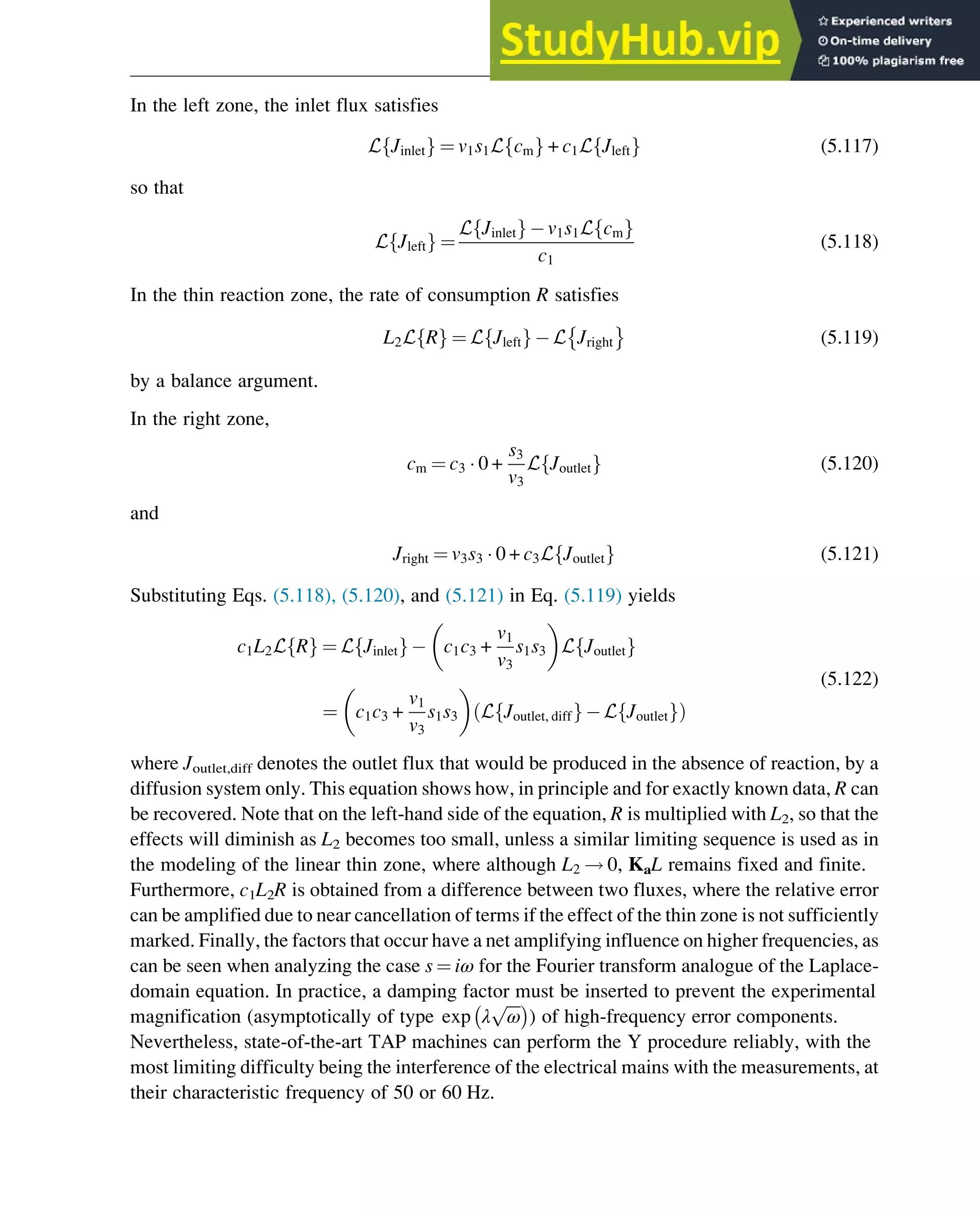 In the left zone, the inlet flux satisfies
L Jinlet
f g ¼ v1s1L cm
f g + c1L Jleft
f g (5.117)
so that
L Jleft
f g ¼
L Jinlet
f g v1s1L cm
f g
c1
(5.118)
In the thin reaction zone, the rate of consumption R satisfies
L2L R
f g ¼ L Jleft
f g L Jright (5.119)
by a balance argument.
In the right zone,
cm ¼ c3  0 +
s3
v3
L Joutlet
f g (5.120)
and
Jright ¼ v3s3  0 + c3L Joutlet
f g (5.121)
Substituting Eqs. (5.118), (5.120), and (5.121) in Eq. (5.119) yields
c1L2L R
f g ¼ L Jinlet
f g c1c3 +
v1
v3
s1s3
 
L Joutlet
f g
¼ c1c3 +
v1
v3
s1s3
 
L Joutlet, diff
f g L Joutlet
f g
ð Þ
(5.122)
where Joutlet,diff denotes the outlet flux that would be produced in the absence of reaction, by a
diffusion system only. This equation shows how, in principle and for exactly known data, R can
be recovered. Note that on the left-hand side of the equation, R is multiplied with L2, so that the
effects will diminish as L2 becomes too small, unless a similar limiting sequence is used as in
the modeling of the linear thin zone, where although L2 ! 0, KaL remains fixed and finite.
Furthermore, c1L2R is obtained from a difference between two fluxes, where the relative error
can be amplified due to near cancellation of terms if the effect of the thin zone is not sufficiently
marked. Finally, the factors that occur have a net amplifying influence on higher frequencies, as
can be seen when analyzing the case s ¼ iω for the Fourier transform analogue of the Laplace-
domain equation. In practice, a damping factor must be inserted to prevent the experimental
magnification (asymptotically of type exp λ
ﬃﬃﬃﬃ
ω
p
 
) of high-frequency error components.
Nevertheless, state-of-the-art TAP machines can perform the Y procedure reliably, with the
most limiting difficulty being the interference of the electrical mains with the measurements, at
their characteristic frequency of 50 or 60 Hz.
Physicochemical Devices and Reactors 133
 