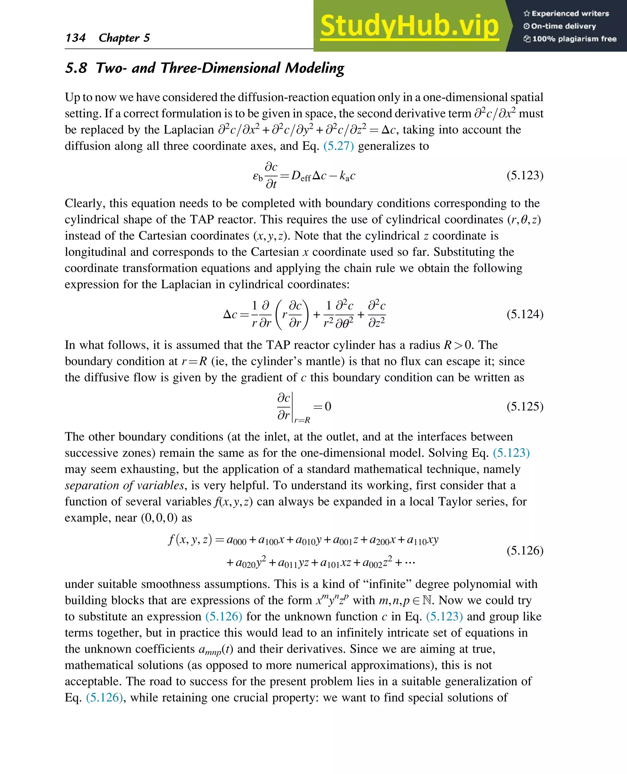 5.8 Two- and Three-Dimensional Modeling
Up to now we have considered the diffusion-reaction equation only in a one-dimensional spatial
setting. If a correct formulation is to be given in space, the second derivative term @2
c=@x2
must
be replaced by the Laplacian @2
c=@x2
+ @2
c=@y2
+ @2
c=@z2
¼ Δc, taking into account the
diffusion along all three coordinate axes, and Eq. (5.27) generalizes to
εb
@c
@t
¼ DeffΔc kac (5.123)
Clearly, this equation needs to be completed with boundary conditions corresponding to the
cylindrical shape of the TAP reactor. This requires the use of cylindrical coordinates (r,θ,z)
instead of the Cartesian coordinates (x,y,z). Note that the cylindrical z coordinate is
longitudinal and corresponds to the Cartesian x coordinate used so far. Substituting the
coordinate transformation equations and applying the chain rule we obtain the following
expression for the Laplacian in cylindrical coordinates:
Δc ¼
1
r
@
@r
r
@c
@r
 
+
1
r2
@2
c
@θ2
+
@2
c
@z2
(5.124)
In what follows, it is assumed that the TAP reactor cylinder has a radius R0. The
boundary condition at r¼R (ie, the cylinder’s mantle) is that no flux can escape it; since
the diffusive flow is given by the gradient of c this boundary condition can be written as
@c
@r




r¼R
¼ 0 (5.125)
The other boundary conditions (at the inlet, at the outlet, and at the interfaces between
successive zones) remain the same as for the one-dimensional model. Solving Eq. (5.123)
may seem exhausting, but the application of a standard mathematical technique, namely
separation of variables, is very helpful. To understand its working, first consider that a
function of several variables f(x,y,z) can always be expanded in a local Taylor series, for
example, near (0,0,0) as
f x, y, z
ð Þ ¼ a000 + a100x + a010y + a001z + a200x + a110xy
+ a020y2
+ a011yz + a101xz + a002z2
+ ⋯
(5.126)
under suitable smoothness assumptions. This is a kind of “infinite” degree polynomial with
building blocks that are expressions of the form xm
yn
zp
with m,n,p 2 ℕ. Now we could try
to substitute an expression (5.126) for the unknown function c in Eq. (5.123) and group like
terms together, but in practice this would lead to an infinitely intricate set of equations in
the unknown coefficients amnp(t) and their derivatives. Since we are aiming at true,
mathematical solutions (as opposed to more numerical approximations), this is not
acceptable. The road to success for the present problem lies in a suitable generalization of
Eq. (5.126), while retaining one crucial property: we want to find special solutions of
134 Chapter 5
 