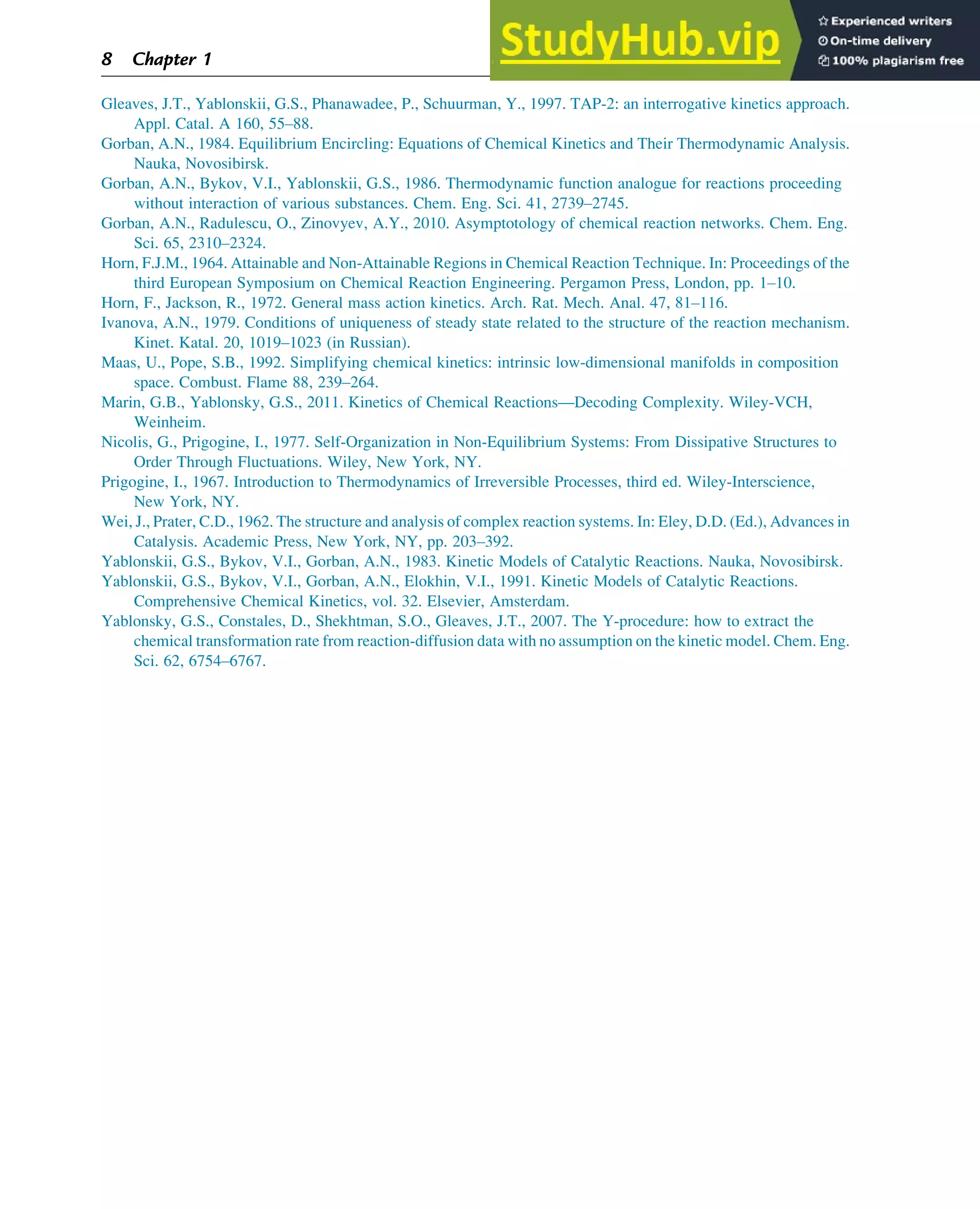 Gleaves, J.T., Yablonskii, G.S., Phanawadee, P., Schuurman, Y., 1997. TAP-2: an interrogative kinetics approach.
Appl. Catal. A 160, 55–88.
Gorban, A.N., 1984. Equilibrium Encircling: Equations of Chemical Kinetics and Their Thermodynamic Analysis.
Nauka, Novosibirsk.
Gorban, A.N., Bykov, V.I., Yablonskii, G.S., 1986. Thermodynamic function analogue for reactions proceeding
without interaction of various substances. Chem. Eng. Sci. 41, 2739–2745.
Gorban, A.N., Radulescu, O., Zinovyev, A.Y., 2010. Asymptotology of chemical reaction networks. Chem. Eng.
Sci. 65, 2310–2324.
Horn, F.J.M., 1964. Attainable and Non-Attainable Regions in Chemical Reaction Technique. In: Proceedings of the
third European Symposium on Chemical Reaction Engineering. Pergamon Press, London, pp. 1–10.
Horn, F., Jackson, R., 1972. General mass action kinetics. Arch. Rat. Mech. Anal. 47, 81–116.
Ivanova, A.N., 1979. Conditions of uniqueness of steady state related to the structure of the reaction mechanism.
Kinet. Katal. 20, 1019–1023 (in Russian).
Maas, U., Pope, S.B., 1992. Simplifying chemical kinetics: intrinsic low-dimensional manifolds in composition
space. Combust. Flame 88, 239–264.
Marin, G.B., Yablonsky, G.S., 2011. Kinetics of Chemical Reactions—Decoding Complexity. Wiley-VCH,
Weinheim.
Nicolis, G., Prigogine, I., 1977. Self-Organization in Non-Equilibrium Systems: From Dissipative Structures to
Order Through Fluctuations. Wiley, New York, NY.
Prigogine, I., 1967. Introduction to Thermodynamics of Irreversible Processes, third ed. Wiley-Interscience,
New York, NY.
Wei, J., Prater, C.D., 1962. The structure and analysis of complex reaction systems. In: Eley, D.D. (Ed.), Advances in
Catalysis. Academic Press, New York, NY, pp. 203–392.
Yablonskii, G.S., Bykov, V.I., Gorban, A.N., 1983. Kinetic Models of Catalytic Reactions. Nauka, Novosibirsk.
Yablonskii, G.S., Bykov, V.I., Gorban, A.N., Elokhin, V.I., 1991. Kinetic Models of Catalytic Reactions.
Comprehensive Chemical Kinetics, vol. 32. Elsevier, Amsterdam.
Yablonsky, G.S., Constales, D., Shekhtman, S.O., Gleaves, J.T., 2007. The Y-procedure: how to extract the
chemical transformation rate from reaction-diffusion data with no assumption on the kinetic model. Chem. Eng.
Sci. 62, 6754–6767.
8 Chapter 1
 