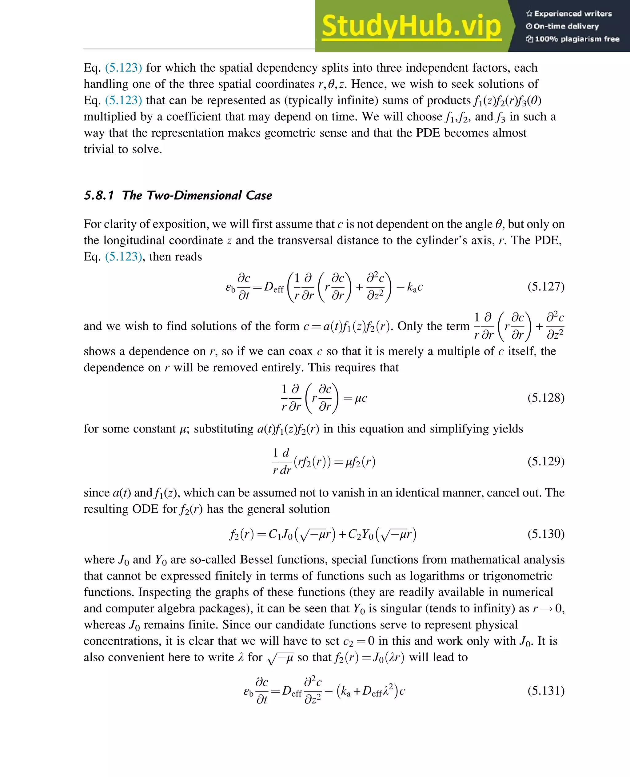 Eq. (5.123) for which the spatial dependency splits into three independent factors, each
handling one of the three spatial coordinates r,θ,z. Hence, we wish to seek solutions of
Eq. (5.123) that can be represented as (typically infinite) sums of products f1(z)f2(r)f3(θ)
multiplied by a coefficient that may depend on time. We will choose f1,f2, and f3 in such a
way that the representation makes geometric sense and that the PDE becomes almost
trivial to solve.
5.8.1 The Two-Dimensional Case
For clarity of exposition, we will first assume that c is not dependent on the angle θ, but only on
the longitudinal coordinate z and the transversal distance to the cylinder’s axis, r. The PDE,
Eq. (5.123), then reads
εb
@c
@t
¼ Deff
1
r
@
@r
r
@c
@r
 
+
@2
c
@z2
 
kac (5.127)
and we wish to find solutions of the form c ¼ a t
ð Þf1 z
ð Þf2 r
ð Þ. Only the term
1
r
@
@r
r
@c
@r
 
+
@2
c
@z2
shows a dependence on r, so if we can coax c so that it is merely a multiple of c itself, the
dependence on r will be removed entirely. This requires that
1
r
@
@r
r
@c
@r
 
¼ μc (5.128)
for some constant μ; substituting a(t)f1(z)f2(r) in this equation and simplifying yields
1
r
d
dr
rf2 r
ð Þ
ð Þ ¼ μf2 r
ð Þ (5.129)
since a(t) and f1(z), which can be assumed not to vanish in an identical manner, cancel out. The
resulting ODE for f2(r) has the general solution
f2 r
ð Þ ¼ C1J0
ﬃﬃﬃﬃﬃﬃﬃ
μ
p
r
 
+ C2Y0
ﬃﬃﬃﬃﬃﬃﬃ
μ
p
r
 
(5.130)
where J0 and Y0 are so-called Bessel functions, special functions from mathematical analysis
that cannot be expressed finitely in terms of functions such as logarithms or trigonometric
functions. Inspecting the graphs of these functions (they are readily available in numerical
and computer algebra packages), it can be seen that Y0 is singular (tends to infinity) as r ! 0,
whereas J0 remains finite. Since our candidate functions serve to represent physical
concentrations, it is clear that we will have to set c2 ¼ 0 in this and work only with J0. It is
also convenient here to write λ for
ﬃﬃﬃﬃﬃﬃﬃ
μ
p
so that f2 r
ð Þ ¼ J0 λr
ð Þ will lead to
εb
@c
@t
¼ Deff
@2
c
@z2
ka + Deffλ2
 
c (5.131)
Physicochemical Devices and Reactors 135
 