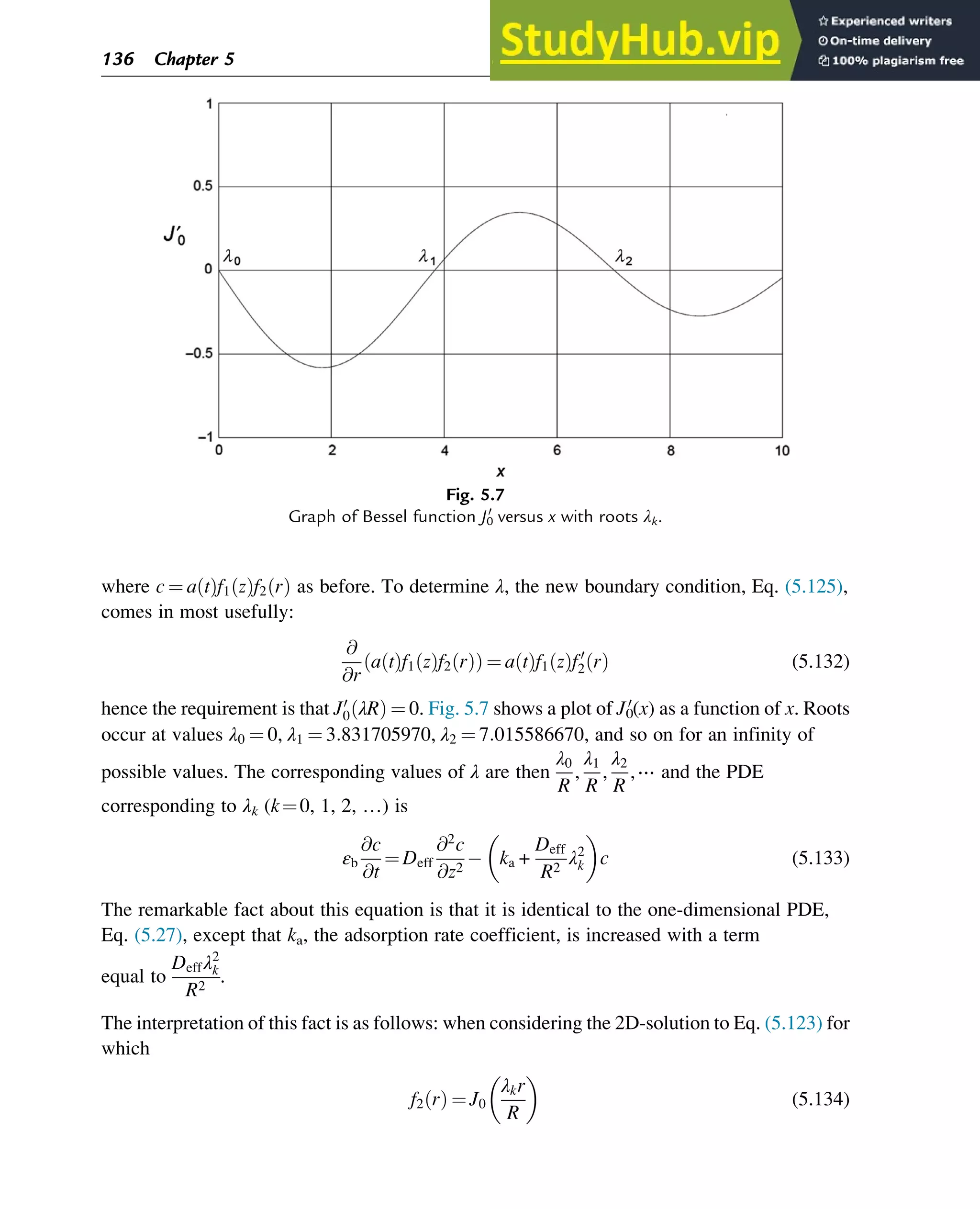where c ¼ a t
ð Þf1 z
ð Þf2 r
ð Þ as before. To determine λ, the new boundary condition, Eq. (5.125),
comes in most usefully:
@
@r
a t
ð Þf1 z
ð Þf2 r
ð Þ
ð Þ ¼ a t
ð Þf1 z
ð Þf0
2 r
ð Þ (5.132)
hence the requirement is that J0
0 λR
ð Þ ¼ 0. Fig. 5.7 shows a plot of J0
0
(x) as a function of x. Roots
occur at values λ0 ¼ 0, λ1 ¼ 3:831705970, λ2 ¼ 7:015586670, and so on for an infinity of
possible values. The corresponding values of λ are then
λ0
R
,
λ1
R
,
λ2
R
,⋯ and the PDE
corresponding to λk (k¼0, 1, 2, …) is
εb
@c
@t
¼ Deff
@2
c
@z2
ka +
Deff
R2
λ2
k
 
c (5.133)
The remarkable fact about this equation is that it is identical to the one-dimensional PDE,
Eq. (5.27), except that ka, the adsorption rate coefficient, is increased with a term
equal to
Deffλ2
k
R2
.
The interpretation of this fact is as follows: when considering the 2D-solution to Eq. (5.123) for
which
f2 r
ð Þ ¼ J0
λkr
R
 
(5.134)
Fig. 5.7
Graph of Bessel function J0
0
versus x with roots λk.
136 Chapter 5
 