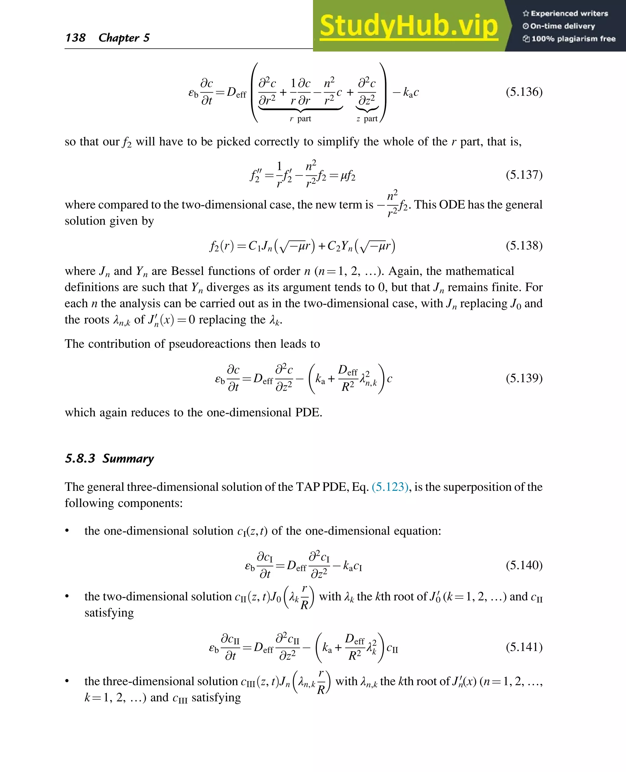 εb
@c
@t
¼ Deff
@2
c
@r2
+
1
r
@c
@r
n2
r2
c
|ﬄﬄﬄﬄﬄﬄﬄﬄﬄﬄﬄﬄ{zﬄﬄﬄﬄﬄﬄﬄﬄﬄﬄﬄﬄ}
r part
+
@2
c
@z2
|{z}
z part
0
B
B
@
1
C
C
A kac (5.136)
so that our f2 will have to be picked correctly to simplify the whole of the r part, that is,
f00
2 ¼
1
r
f0
2
n2
r2
f2 ¼ μf2 (5.137)
where compared to the two-dimensional case, the new term is
n2
r2
f2. This ODE has the general
solution given by
f2 r
ð Þ ¼ C1Jn
ﬃﬃﬃﬃﬃﬃﬃ
μ
p
r
 
+ C2Yn
ﬃﬃﬃﬃﬃﬃﬃ
μ
p
r
 
(5.138)
where Jn and Yn are Bessel functions of order n (n¼1, 2, …). Again, the mathematical
definitions are such that Yn diverges as its argument tends to 0, but that Jn remains finite. For
each n the analysis can be carried out as in the two-dimensional case, with Jn replacing J0 and
the roots λn,k of J0
n x
ð Þ ¼ 0 replacing the λk.
The contribution of pseudoreactions then leads to
εb
@c
@t
¼ Deff
@2
c
@z2
ka +
Deff
R2
λ2
n,k
 
c (5.139)
which again reduces to the one-dimensional PDE.
5.8.3 Summary
The general three-dimensional solution of the TAP PDE, Eq. (5.123), is the superposition of the
following components:
• the one-dimensional solution cI(z,t) of the one-dimensional equation:
εb
@cI
@t
¼ Deff
@2
cI
@z2
kacI (5.140)
• the two-dimensional solution cII z, t
ð ÞJ0 λk
r
R
 
with λk the kth root of J0
0
(k¼1, 2, …) and cII
satisfying
εb
@cII
@t
¼ Deff
@2
cII
@z2
ka +
Deff
R2
λ2
k
 
cII (5.141)
• the three-dimensional solution cIII z, t
ð ÞJn λn,k
r
R
 
with λn,k the kth root of Jn
0
(x) (n¼1, 2, …,
k¼1, 2, …) and cIII satisfying
138 Chapter 5
 